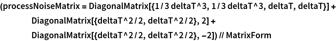 (processNoiseMatrix = DiagonalMatrix[{1/3 deltaT^3, 1/3 deltaT^3, deltaT, deltaT}] + DiagonalMatrix[{deltaT^2/2, deltaT^2/2}, 2] + DiagonalMatrix[{deltaT^2/2, deltaT^2/2}, -2]) // MatrixForm