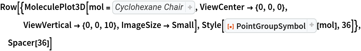 Row[{MoleculePlot3D[mol = Molecule[{
Atom["C"], 
Atom["C"], 
Atom["C"], 
Atom["C"], 
Atom["C"], 
Atom["C"], 
Atom["H"], 
Atom["H"], 
Atom["H"], 
Atom["H"], 
Atom["H"], 
Atom["H"], 
Atom["H"], 
Atom["H"], 
Atom["H"], 
Atom["H"], 
Atom["H"], 
Atom["H"]}, {
Bond[{1, 2}, "Single"], 
Bond[{2, 3}, "Single"], 
Bond[{3, 4}, "Single"], 
Bond[{4, 5}, "Single"], 
Bond[{5, 6}, "Single"], 
Bond[{6, 1}, "Single"], 
Bond[{1, 7}, "Single"], 
Bond[{1, 8}, "Single"], 
Bond[{2, 9}, "Single"], 
Bond[{2, 10}, "Single"], 
Bond[{3, 11}, "Single"], 
Bond[{3, 12}, "Single"], 
Bond[{4, 13}, "Single"], 
Bond[{4, 14}, "Single"], 
Bond[{5, 15}, "Single"], 
Bond[{5, 16}, "Single"], 
Bond[{6, 17}, "Single"], 
Bond[{6, 18}, "Single"]}, AtomCoordinates -> QuantityArray[
StructuredArray`StructuredData[{18, 3}, {{{1.526, 0, 0.24494897427831783`}, {0.763, 1.3215547661750533`, -0.24494897427831783`}, {-0.763, 1.3215547661750533`, 0.24494897427831783`}, {-1.526, 0, -0.24494897427831783`}, {-0.763, -1.3215547661750533`, 0.24494897427831783`}, {
          0.763, -1.3215547661750533`, -0.24494897427831783`}, {
          1.5753778830504686`, 0., 1.3488451762218947`}, {
          2.5503040258103473`, 0., -0.16957034096370419`}, {
          0.7876889415252342, 1.364317267281856, -1.3488451762218947`}, {
          1.2751520129051737`, 2.2086280737254858`, 0.16957034096370424`}, {-1.2751520129051737`, 2.2086280737254858`, -0.16957034096370424`}, {-0.7876889415252342, 1.364317267281856, 1.3488451762218947`}, {-1.5753778830504686`, 0., -1.3488451762218947`}, {-2.5503040258103473`, 0., 0.16957034096370419`}, {-1.2751520129051737`, -2.2086280737254858`, -0.16957034096370424`}, {-0.7876889415252342, -1.364317267281856, 1.3488451762218947`}, {
          1.2751520129051737`, -2.2086280737254858`, 0.16957034096370424`}, {
          0.7876889415252342, -1.364317267281856, -1.3488451762218947`}}, "Angstroms", {{1}, {2}}}]], MetaInformation -> <|"Conformation" -> "Chair"|>], ViewCenter -> {0, 0, 0}, ViewVertical -> {0, 0, 10}, ImageSize -> Small], Style[ResourceFunction["PointGroupSymbol"][mol], 36]}, Spacer[36]]