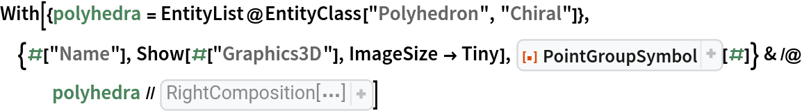 With[{polyhedra = EntityList@EntityClass["Polyhedron", "Chiral"]},
 {#["Name"], Show[#["Graphics3D"], ImageSize -> Tiny], ResourceFunction["PointGroupSymbol"][#]} & /@ polyhedra // RightComposition[
  Prepend[#, {"Name", "Polyhedron", "PointGroupSymbol"}]& , Grid[#, Dividers -> {{Thick, {Gray}, Thick}, {Thick, True, {Gray}, Thick}}, Spacings -> {{1, {3}, 1}, {1, 1, {2}}}]& ]]