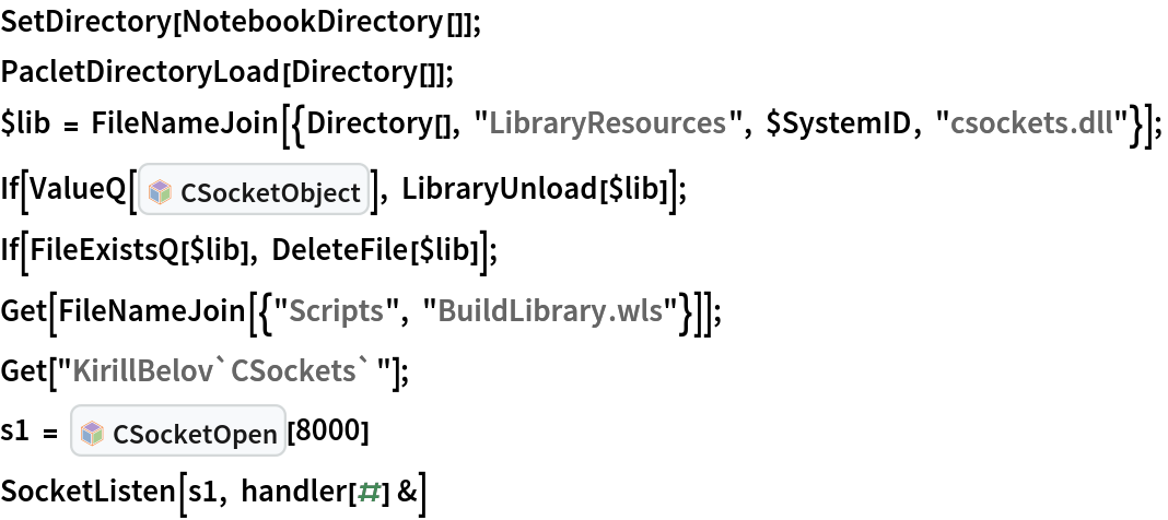 SetDirectory[NotebookDirectory[]];
PacletDirectoryLoad[Directory[]];
$lib = FileNameJoin[{Directory[], "LibraryResources", $SystemID, "csockets.dll"}]; 
If[ValueQ[InterpretationBox[FrameBox[TagBox[TooltipBox[PaneBox[GridBox[List[List[GraphicsBox[List[Thickness[0.0025`], List[FaceForm[List[RGBColor[0.9607843137254902`, 0.5058823529411764`, 0.19607843137254902`], Opacity[1.`]]], FilledCurveBox[List[List[List[0, 2, 0], List[0, 1, 0], List[0, 1, 0], List[0, 1, 0], List[0, 1, 0]], List[List[0, 2, 0], List[0, 1, 0], List[0, 1, 0], List[0, 1, 0], List[0, 1, 0]], List[List[0, 2, 0], List[0, 1, 0], List[0, 1, 0], List[0, 1, 0], List[0, 1, 0], List[0, 1, 0]], List[List[0, 2, 0], List[1, 3, 3], List[0, 1, 0], List[1, 3, 3], List[0, 1, 0], List[1, 3, 3], List[0, 1, 0], List[1, 3, 3], List[1, 3, 3], List[0, 1, 0], List[1, 3, 3], List[0, 1, 0], List[1, 3, 3]]], List[List[List[205.`, 22.863691329956055`], List[205.`, 212.31669425964355`], List[246.01799774169922`, 235.99870109558105`], List[369.0710144042969`, 307.0436840057373`], List[369.0710144042969`, 117.59068870544434`], List[205.`, 22.863691329956055`]], List[List[30.928985595703125`, 307.0436840057373`], List[153.98200225830078`, 235.99870109558105`], List[195.`, 212.31669425964355`], List[195.`, 22.863691329956055`], List[30.928985595703125`, 117.59068870544434`], List[30.928985595703125`, 307.0436840057373`]], List[List[200.`, 410.42970085144043`], List[364.0710144042969`, 315.7036876678467`], List[241.01799774169922`, 244.65868949890137`], List[200.`, 220.97669792175293`], List[158.98200225830078`, 244.65868949890137`], List[35.928985595703125`, 315.7036876678467`], List[200.`, 410.42970085144043`]], List[List[376.5710144042969`, 320.03370475769043`], List[202.5`, 420.53370475769043`], List[200.95300006866455`, 421.42667961120605`], List[199.04699993133545`, 421.42667961120605`], List[197.5`, 420.53370475769043`], List[23.428985595703125`, 320.03370475769043`], List[21.882003784179688`, 319.1406993865967`], List[20.928985595703125`, 317.4896984100342`], List[20.928985595703125`, 315.7036876678467`], List[20.928985595703125`, 114.70369529724121`], List[20.928985595703125`, 112.91769218444824`], List[21.882003784179688`, 111.26669120788574`], List[23.428985595703125`, 110.37369346618652`], List[197.5`, 9.87369155883789`], List[198.27300024032593`, 9.426692008972168`], List[199.13700008392334`, 9.203690528869629`], List[200.`, 9.203690528869629`], List[200.86299991607666`, 9.203690528869629`], List[201.72699999809265`, 9.426692008972168`], List[202.5`, 9.87369155883789`], List[376.5710144042969`, 110.37369346618652`], List[378.1179962158203`, 111.26669120788574`], List[379.0710144042969`, 112.91769218444824`], List[379.0710144042969`, 114.70369529724121`], List[379.0710144042969`, 315.7036876678467`], List[379.0710144042969`, 317.4896984100342`], List[378.1179962158203`, 319.1406993865967`], List[376.5710144042969`, 320.03370475769043`]]]]], List[FaceForm[List[RGBColor[0.5529411764705883`, 0.6745098039215687`, 0.8117647058823529`], Opacity[1.`]]], FilledCurveBox[List[List[List[0, 2, 0], List[0, 1, 0], List[0, 1, 0], List[0, 1, 0]]], List[List[List[44.92900085449219`, 282.59088134765625`], List[181.00001525878906`, 204.0298843383789`], List[181.00001525878906`, 46.90887451171875`], List[44.92900085449219`, 125.46986389160156`], List[44.92900085449219`, 282.59088134765625`]]]]], List[FaceForm[List[RGBColor[0.6627450980392157`, 0.803921568627451`, 0.5686274509803921`], Opacity[1.`]]], FilledCurveBox[List[List[List[0, 2, 0], List[0, 1, 0], List[0, 1, 0], List[0, 1, 0]]], List[List[List[355.0710144042969`, 282.59088134765625`], List[355.0710144042969`, 125.46986389160156`], List[219.`, 46.90887451171875`], List[219.`, 204.0298843383789`], List[355.0710144042969`, 282.59088134765625`]]]]], List[FaceForm[List[RGBColor[0.6901960784313725`, 0.5882352941176471`, 0.8117647058823529`], Opacity[1.`]]], FilledCurveBox[List[List[List[0, 2, 0], List[0, 1, 0], List[0, 1, 0], List[0, 1, 0]]], List[List[List[200.`, 394.0606994628906`], List[336.0710144042969`, 315.4997024536133`], List[200.`, 236.93968200683594`], List[63.928985595703125`, 315.4997024536133`], List[200.`, 394.0606994628906`]]]]]], List[Rule[BaselinePosition, Scaled[0.15`]], Rule[ImageSize, 10], Rule[ImageSize, 15]]], StyleBox[RowBox[List["CSocketObject", " "]], Rule[ShowAutoStyles, False], Rule[ShowStringCharacters, False], Rule[FontSize, Times[0.9`, Inherited]], Rule[FontColor, GrayLevel[0.1`]]]]], Rule[GridBoxSpacings, List[Rule["Columns", List[List[0.25`]]]]]], Rule[Alignment, List[Left, Baseline]], Rule[BaselinePosition, Baseline], Rule[FrameMargins, List[List[3, 0], List[0, 0]]], Rule[BaseStyle, List[Rule[LineSpacing, List[0, 0]], Rule[LineBreakWithin, False]]]], RowBox[List["PacletSymbol", "[", RowBox[List["\"KirillBelov/CSockets\"", ",", "\"KirillBelov`CSockets`CSocketObject\""]], "]"]], Rule[TooltipStyle, List[Rule[ShowAutoStyles, True], Rule[ShowStringCharacters, True]]]], Function[Annotation[Slot[1], Style[Defer[PacletSymbol["KirillBelov/CSockets", "KirillBelov`CSockets`CSocketObject"]], Rule[ShowStringCharacters, True]], "Tooltip"]]], Rule[Background, RGBColor[0.968`, 0.976`, 0.984`]], Rule[BaselinePosition, Baseline], Rule[DefaultBaseStyle, List[]], Rule[FrameMargins, List[List[0, 0], List[1, 1]]], Rule[FrameStyle, RGBColor[0.831`, 0.847`, 0.85`]], Rule[RoundingRadius, 4]], PacletSymbol["KirillBelov/CSockets", "KirillBelov`CSockets`CSocketObject"], Rule[Selectable, False], Rule[SelectWithContents, True], Rule[BoxID, "PacletSymbolBox"]]], LibraryUnload[$lib]]; 
If[FileExistsQ[$lib], DeleteFile[$lib]]; 
Get[FileNameJoin[{"Scripts", "BuildLibrary.wls"}]]; 
Get["KirillBelov`CSockets`"]; 
s1 = InterpretationBox[FrameBox[TagBox[TooltipBox[PaneBox[GridBox[List[List[GraphicsBox[List[Thickness[0.0025`], List[FaceForm[List[RGBColor[0.9607843137254902`, 0.5058823529411764`, 0.19607843137254902`], Opacity[1.`]]], FilledCurveBox[List[List[List[0, 2, 0], List[0, 1, 0], List[0, 1, 0], List[0, 1, 0], List[0, 1, 0]], List[List[0, 2, 0], List[0, 1, 0], List[0, 1, 0], List[0, 1, 0], List[0, 1, 0]], List[List[0, 2, 0], List[0, 1, 0], List[0, 1, 0], List[0, 1, 0], List[0, 1, 0], List[0, 1, 0]], List[List[0, 2, 0], List[1, 3, 3], List[0, 1, 0], List[1, 3, 3], List[0, 1, 0], List[1, 3, 3], List[0, 1, 0], List[1, 3, 3], List[1, 3, 3], List[0, 1, 0], List[1, 3, 3], List[0, 1, 0], List[1, 3, 3]]], List[List[List[205.`, 22.863691329956055`], List[205.`, 212.31669425964355`], List[246.01799774169922`, 235.99870109558105`], List[369.0710144042969`, 307.0436840057373`], List[369.0710144042969`, 117.59068870544434`], List[205.`, 22.863691329956055`]], List[List[30.928985595703125`, 307.0436840057373`], List[153.98200225830078`, 235.99870109558105`], List[195.`, 212.31669425964355`], List[195.`, 22.863691329956055`], List[30.928985595703125`, 117.59068870544434`], List[30.928985595703125`, 307.0436840057373`]], List[List[200.`, 410.42970085144043`], List[364.0710144042969`, 315.7036876678467`], List[241.01799774169922`, 244.65868949890137`], List[200.`, 220.97669792175293`], List[158.98200225830078`, 244.65868949890137`], List[35.928985595703125`, 315.7036876678467`], List[200.`, 410.42970085144043`]], List[List[376.5710144042969`, 320.03370475769043`], List[202.5`, 420.53370475769043`], List[200.95300006866455`, 421.42667961120605`], List[199.04699993133545`, 421.42667961120605`], List[197.5`, 420.53370475769043`], List[23.428985595703125`, 320.03370475769043`], List[21.882003784179688`, 319.1406993865967`], List[20.928985595703125`, 317.4896984100342`], List[20.928985595703125`, 315.7036876678467`], List[20.928985595703125`, 114.70369529724121`], List[20.928985595703125`, 112.91769218444824`], List[21.882003784179688`, 111.26669120788574`], List[23.428985595703125`, 110.37369346618652`], List[197.5`, 9.87369155883789`], List[198.27300024032593`, 9.426692008972168`], List[199.13700008392334`, 9.203690528869629`], List[200.`, 9.203690528869629`], List[200.86299991607666`, 9.203690528869629`], List[201.72699999809265`, 9.426692008972168`], List[202.5`, 9.87369155883789`], List[376.5710144042969`, 110.37369346618652`], List[378.1179962158203`, 111.26669120788574`], List[379.0710144042969`, 112.91769218444824`], List[379.0710144042969`, 114.70369529724121`], List[379.0710144042969`, 315.7036876678467`], List[379.0710144042969`, 317.4896984100342`], List[378.1179962158203`, 319.1406993865967`], List[376.5710144042969`, 320.03370475769043`]]]]], List[FaceForm[List[RGBColor[0.5529411764705883`, 0.6745098039215687`, 0.8117647058823529`], Opacity[1.`]]], FilledCurveBox[List[List[List[0, 2, 0], List[0, 1, 0], List[0, 1, 0], List[0, 1, 0]]], List[List[List[44.92900085449219`, 282.59088134765625`], List[181.00001525878906`, 204.0298843383789`], List[181.00001525878906`, 46.90887451171875`], List[44.92900085449219`, 125.46986389160156`], List[44.92900085449219`, 282.59088134765625`]]]]], List[FaceForm[List[RGBColor[0.6627450980392157`, 0.803921568627451`, 0.5686274509803921`], Opacity[1.`]]], FilledCurveBox[List[List[List[0, 2, 0], List[0, 1, 0], List[0, 1, 0], List[0, 1, 0]]], List[List[List[355.0710144042969`, 282.59088134765625`], List[355.0710144042969`, 125.46986389160156`], List[219.`, 46.90887451171875`], List[219.`, 204.0298843383789`], List[355.0710144042969`, 282.59088134765625`]]]]], List[FaceForm[List[RGBColor[0.6901960784313725`, 0.5882352941176471`, 0.8117647058823529`], Opacity[1.`]]], FilledCurveBox[List[List[List[0, 2, 0], List[0, 1, 0], List[0, 1, 0], List[0, 1, 0]]], List[List[List[200.`, 394.0606994628906`], List[336.0710144042969`, 315.4997024536133`], List[200.`, 236.93968200683594`], List[63.928985595703125`, 315.4997024536133`], List[200.`, 394.0606994628906`]]]]]], List[Rule[BaselinePosition, Scaled[0.15`]], Rule[ImageSize, 10], Rule[ImageSize, 15]]], StyleBox[RowBox[List["CSocketOpen", " "]], Rule[ShowAutoStyles, False], Rule[ShowStringCharacters, False], Rule[FontSize, Times[0.9`, Inherited]], Rule[FontColor, GrayLevel[0.1`]]]]], Rule[GridBoxSpacings, List[Rule["Columns", List[List[0.25`]]]]]], Rule[Alignment, List[Left, Baseline]], Rule[BaselinePosition, Baseline], Rule[FrameMargins, List[List[3, 0], List[0, 0]]], Rule[BaseStyle, List[Rule[LineSpacing, List[0, 0]], Rule[LineBreakWithin, False]]]], RowBox[List["PacletSymbol", "[", RowBox[List["\"KirillBelov/CSockets\"", ",", "\"KirillBelov`CSockets`CSocketOpen\""]], "]"]], Rule[TooltipStyle, List[Rule[ShowAutoStyles, True], Rule[ShowStringCharacters, True]]]], Function[Annotation[Slot[1], Style[Defer[PacletSymbol["KirillBelov/CSockets", "KirillBelov`CSockets`CSocketOpen"]], Rule[ShowStringCharacters, True]], "Tooltip"]]], Rule[Background, RGBColor[0.968`, 0.976`, 0.984`]], Rule[BaselinePosition, Baseline], Rule[DefaultBaseStyle, List[]], Rule[FrameMargins, List[List[0, 0], List[1, 1]]], Rule[FrameStyle, RGBColor[0.831`, 0.847`, 0.85`]], Rule[RoundingRadius, 4]], PacletSymbol["KirillBelov/CSockets", "KirillBelov`CSockets`CSocketOpen"], Rule[Selectable, False], Rule[SelectWithContents, True], Rule[BoxID, "PacletSymbolBox"]][8000]
SocketListen[s1, handler[#] &]