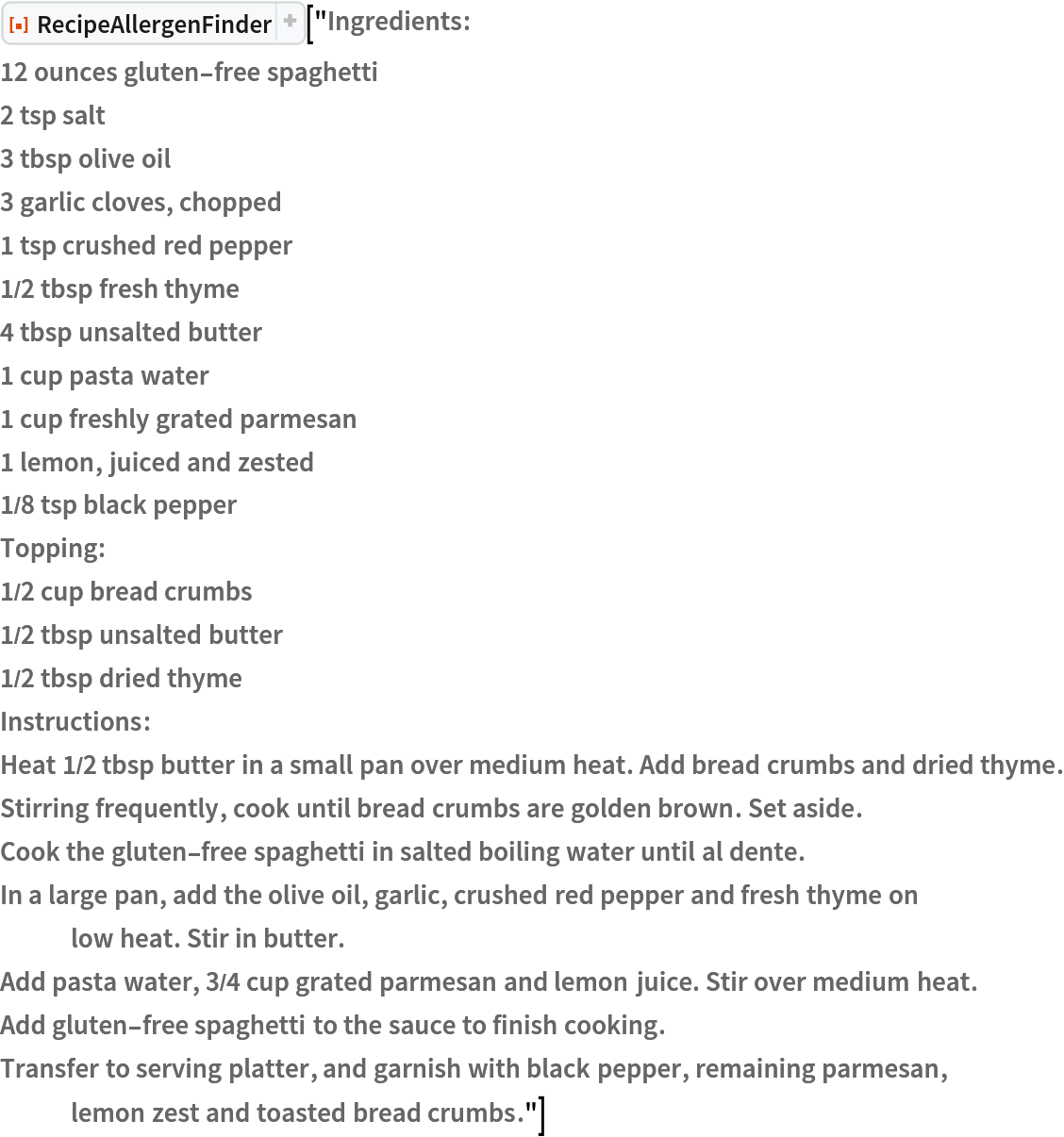 ResourceFunction["RecipeAllergenFinder"]["Ingredients:
12 ounces gluten-free spaghetti
2 tsp salt
3 tbsp olive oil
3 garlic cloves, chopped
1 tsp crushed red pepper
1/2 tbsp fresh thyme
4 tbsp unsalted butter
1 cup pasta water
1 cup freshly grated parmesan
1 lemon, juiced and zested
1/8 tsp black pepper
Topping:
1/2 cup bread crumbs
1/2 tbsp unsalted butter
1/2 tbsp dried thyme
Instructions:
Heat 1/2 tbsp butter in a small pan over medium heat. Add bread crumbs and dried thyme.
Stirring frequently, cook until bread crumbs are golden brown. Set aside.
Cook the gluten-free spaghetti in salted boiling water until al dente.
In a large pan, add the olive oil, garlic, crushed red pepper and fresh thyme on low heat. Stir in butter.
Add pasta water, 3/4 cup grated parmesan and lemon juice. Stir over medium heat.
Add gluten-free spaghetti to the sauce to finish cooking.
Transfer to serving platter, and garnish with black pepper, remaining parmesan, lemon zest and toasted bread crumbs."]