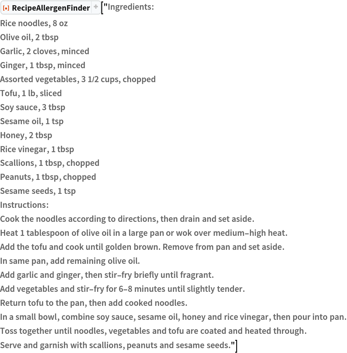 ResourceFunction["RecipeAllergenFinder"]["Ingredients:
Rice noodles, 8 oz
Olive oil, 2 tbsp
Garlic, 2 cloves, minced
Ginger, 1 tbsp, minced
Assorted vegetables, 3 1/2 cups, chopped
Tofu, 1 lb, sliced
Soy sauce, 3 tbsp
Sesame oil, 1 tsp
Honey, 2 tbsp
Rice vinegar, 1 tbsp
Scallions, 1 tbsp, chopped
Peanuts, 1 tbsp, chopped
Sesame seeds, 1 tsp
Instructions:
Cook the noodles according to directions, then drain and set aside.
Heat 1 tablespoon of olive oil in a large pan or wok over medium-high heat.
Add the tofu and cook until golden brown. Remove from pan and set aside.
In same pan, add remaining olive oil.
Add garlic and ginger, then stir-fry briefly until fragrant.
Add vegetables and stir-fry for 6-8 minutes until slightly tender.
Return tofu to the pan, then add cooked noodles.
In a small bowl, combine soy sauce, sesame oil, honey and rice vinegar, then pour into pan.
Toss together until noodles, vegetables and tofu are coated and heated through.
Serve and garnish with scallions, peanuts and sesame seeds."]