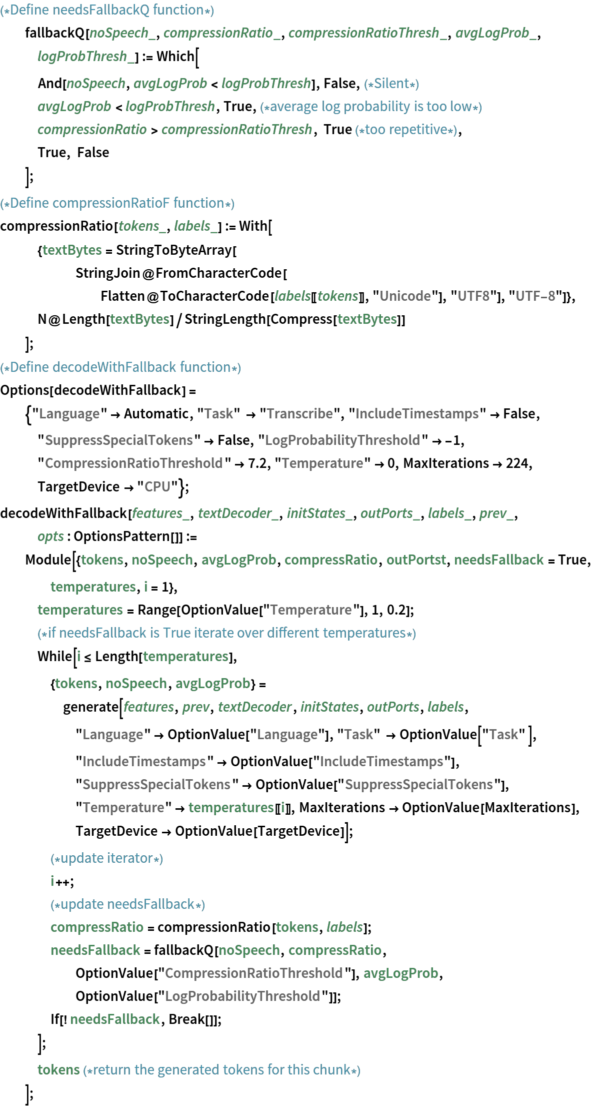 (*Define needsFallbackQ function*)
  fallbackQ[noSpeech_, compressionRatio_, compressionRatioThresh_, avgLogProb_, logProbThresh_] := Which[
   And[noSpeech, avgLogProb < logProbThresh], False,(*Silent*)
   avgLogProb < logProbThresh, True,(*average log probability is too low*)
   compressionRatio > compressionRatioThresh, True (*too repetitive*),
   True, False
   ];
(*Define compressionRatioF function*)
compressionRatio[tokens_, labels_] := With[
   {textBytes = StringToByteArray[
      StringJoin@
       FromCharacterCode[
        Flatten@ToCharacterCode[labels[[tokens]], "Unicode"], "UTF8"],
       "UTF-8"]},
   N@Length[textBytes]/StringLength[Compress[textBytes]]
   ];
(*Define decodeWithFallback function*)
Options[decodeWithFallback] = {"Language" -> Automatic, "Task" -> "Transcribe", "IncludeTimestamps" -> False, "SuppressSpecialTokens" -> False, "LogProbabilityThreshold" -> -1, "CompressionRatioThreshold" -> 7.2, "Temperature" -> 0, MaxIterations -> 224, TargetDevice -> "CPU"};
decodeWithFallback[features_, textDecoder_, initStates_, outPorts_, labels_, prev_, opts : OptionsPattern[]] := Module[{tokens, noSpeech, avgLogProb, compressRatio, outPortst, needsFallback = True, temperatures, i = 1},
   temperatures = Range[OptionValue["Temperature"], 1, 0.2];
   (*if needsFallback is True iterate over different temperatures*)
   While[i <= Length[temperatures],
    {tokens, noSpeech, avgLogProb} = generate[features, prev, textDecoder, initStates, outPorts, labels, "Language" -> OptionValue["Language"], "Task" -> OptionValue["Task" ], "IncludeTimestamps" -> OptionValue["IncludeTimestamps"], "SuppressSpecialTokens" -> OptionValue["SuppressSpecialTokens"],
       "Temperature" -> temperatures[[i]], MaxIterations -> OptionValue[MaxIterations], TargetDevice -> OptionValue[TargetDevice]];
    (*update iterator*)
    i++;
    (*update needsFallback*)
    compressRatio = compressionRatio[tokens, labels];
    needsFallback = fallbackQ[noSpeech, compressRatio, OptionValue["CompressionRatioThreshold"], avgLogProb, OptionValue["LogProbabilityThreshold"]];
    If[! needsFallback, Break[]];
    ];
   tokens (*return the generated tokens for this chunk*)
   ];