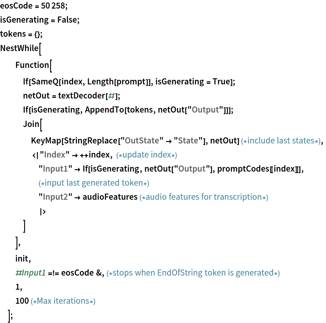 eosCode = 50258;
isGenerating = False;
tokens = {};
NestWhile[
  Function[
   If[SameQ[index, Length[prompt]], isGenerating = True];
   netOut = textDecoder[#];
   If[isGenerating, AppendTo[tokens, netOut["Output"]]];
   Join[
    KeyMap[StringReplace["OutState" -> "State"], netOut] (*include last states*),
    <|"Index" -> ++index, (*update index*)
     "Input1" -> If[isGenerating, netOut["Output"], promptCodes[[index]]], (*input last generated token*)
     "Input2" -> audioFeatures (*audio features for transcription*)
     |>
    ]
   ],
  init,
  #Input1 =!= eosCode &,(*stops when EndOfString token is generated*)
  1,
  100 (*Max iterations*)
  ];