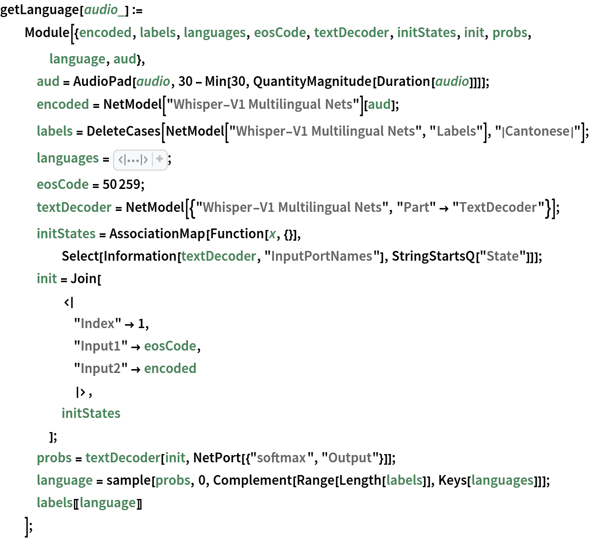 getLanguage[audio_] := Module[{encoded, labels, languages, eosCode, textDecoder, initStates, init, probs, language, aud},
   aud = AudioPad[audio, 30 - Min[30, QuantityMagnitude[Duration[audio]]]];
   encoded = NetModel["Whisper-V1 Multilingual Nets"][aud];
   labels = DeleteCases[NetModel["Whisper-V1 Multilingual Nets", "Labels"], "|Cantonese|"];
   languages = <|50260 -> "|English|", 50261 -> "|Chinese|", 50262 -> "|German|", 50263 -> "|Spanish|", 50264 -> "|Russian|", 50265 -> "|Korean|", 50266 -> "|French|", 50267 -> "|Japanese|", 50268 -> "|Portuguese|", 50269 -> "|Turkish|", 50270 -> "|Polish|", 50271 -> "|Catalan|", 50272 -> "|Dutch|", 50273 -> "|Arabic|", 50274 -> "|Swedish|", 50275 -> "|Italian|", 50276 -> "|Indonesian|", 50277 -> "|Hindi|", 50278 -> "|Finnish|", 50279 -> "|Vietnamese|", 50280 -> "|Hebrew|", 50281 -> "|Ukrainian|", 50282 -> "|Greek|", 50283 -> "|Malay|", 50284 -> "|Czech|", 50285 -> "|Romanian|", 50286 -> "|Danish|", 50287 -> "|Hungarian|", 50288 -> "|Tamil|", 50289 -> "|Norwegian|", 50290 -> "|Thai|", 50291 -> "|Urdu|", 50292 -> "|Croatian|", 50293 -> "|Bulgarian|", 50294 -> "|Lithuanian|", 50295 -> "|Latin|", 50296 -> "|Maori|", 50297 -> "|Malayalam|", 50298 -> "|Welsh|", 50299 -> "|Slovak|", 50300 -> "|Telugu|", 50301 -> "|Persian|", 50302 -> "|Latvian|", 50303 -> "|Bengali|", 50304 -> "|Serbian|", 50305 -> "|Azerbaijani|", 50306 -> "|Slovenian|", 50307 -> "|Kannada|", 50308 -> "|Estonian|", 50309 -> "|Macedonian|", 50310 -> "|Breton|", 50311 -> "|Basque|", 50312 -> "|Icelandic|", 50313 -> "|Armenian|", 50314 -> "|Nepali|", 50315 -> "|Mongolian|", 50316 -> "|Bosnian|", 50317 -> "|Kazakh|", 50318 -> "|Albanian|", 50319 -> "|Swahili|",
      50320 -> "|Galician|", 50321 -> "|Marathi|", 50322 -> "|Punjabi|", 50323 -> "|Sinhala|", 50324 -> "|Khmer|", 50325 -> "|Shona|", 50326 -> "|Yoruba|", 50327 -> "|Somali|", 50328 -> "|Afrikaans|", 50329 -> "|Occitan|", 50330 -> "|Georgian|", 50331 -> "|Belarusian|", 50332 -> "|Tajik|", 50333 -> "|Sindhi|", 50334 -> "|Gujarati|", 50335 -> "|Amharic|", 50336 -> "|Yiddish|", 50337 -> "|Lao|", 50338 -> "|Uzbek|", 50339 -> "|Faroese|", 50340 -> "|Haitian creole|", 50341 -> "|Pashto|", 50342 -> "|Turkmen|", 50343 -> "|Nynorsk|", 50344 -> "|Maltese|",
      50345 -> "|Sanskrit|", 50346 -> "|Luxembourgish|", 50347 -> "|Myanmar|", 50348 -> "|Tibetan|", 50349 -> "|Tagalog|",
      50350 -> "|Malagasy|", 50351 -> "|Assamese|", 50352 -> "|Tatar|", 50353 -> "|Hawaiian|", 50354 -> "|Lingala|", 50355 -> "|Hausa|", 50356 -> "|Bashkir|", 50357 -> "|Javanese|", 50358 -> "|Sundanese|"|>;
   eosCode = 50259;
   textDecoder = NetModel[{"Whisper-V1 Multilingual Nets", "Part" -> "TextDecoder"}];
   initStates = AssociationMap[Function[x, {}], Select[Information[textDecoder, "InputPortNames"], StringStartsQ["State"]]];
   init = Join[
     <|
      "Index" -> 1,
      "Input1" -> eosCode,
      "Input2" -> encoded
      |>,
     initStates
     ];
   probs = textDecoder[init, NetPort[{"softmax", "Output"}]];
   language = sample[probs, 0, Complement[Range[Length[labels]], Keys[languages]]];
   labels[[language]]
   ];