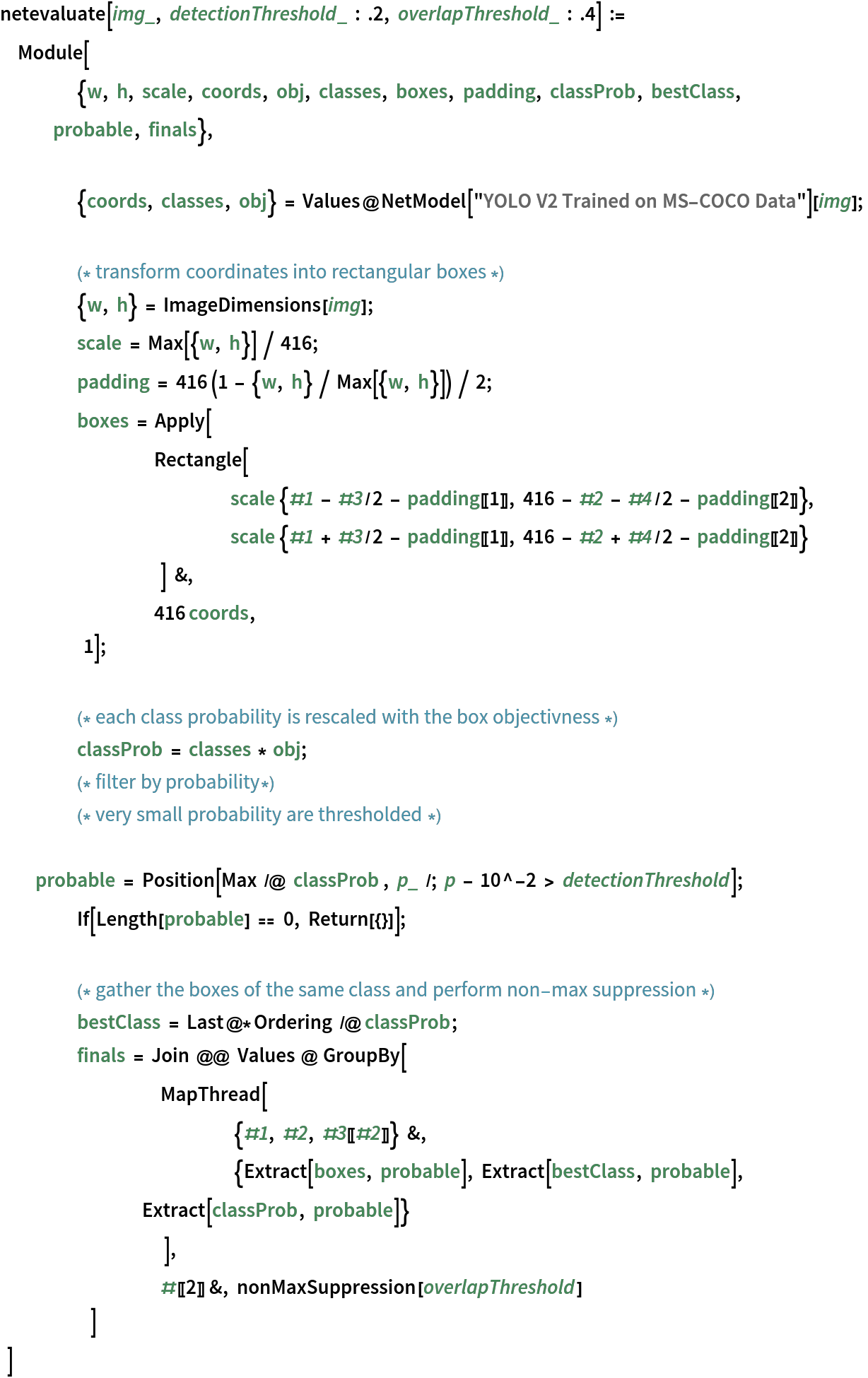 netevaluate[img_, detectionThreshold_ : .2, overlapThreshold_ : .4] :=
 Module[
    	{w, h, scale, coords, obj, classes, boxes, padding, classProb, bestClass, probable, finals}, {coords, classes, obj} = Values@NetModel["YOLO V2 Trained on MS-COCO Data"][img]; (* transform coordinates into rectangular boxes *)
    	{w, h} = ImageDimensions[img];
    	scale = Max[{w, h}] / 416;
    	padding = 416 (1 - {w, h} / Max[{w, h}]) / 2;
    	boxes = Apply[
        		Rectangle[ scale {#1 - #3/2 - padding[[1]], 416 - #2 - #4/2 - padding[[2]]}, scale {#1 + #3/2 - padding[[1]], 416 - #2 + #4/2 - padding[[2]]}
            		] &,
        		416 coords,
        	1]; (* each class probability is rescaled with the box objectivness *)
    	classProb = classes * obj;
    	(* filter by probability*)
    	(* very small probability are thresholded *)
    	probable = Position[Max /@ classProb , p_ /; p - 10^-2 > detectionThreshold]; If[Length[probable] == 0, Return[{}]]; (* gather the boxes of the same class and perform non-
  max suppression *)
    	bestClass = Last@*Ordering /@ classProb;
    	finals = Join @@ Values @ GroupBy[
            		MapThread[
              			{#1, #2, #3[[#2]]} &,
              			{Extract[boxes, probable], Extract[bestClass, probable], Extract[classProb, probable]}
              		],
            		#[[2]] &, nonMaxSuppression[overlapThreshold]
            	]
    ] 