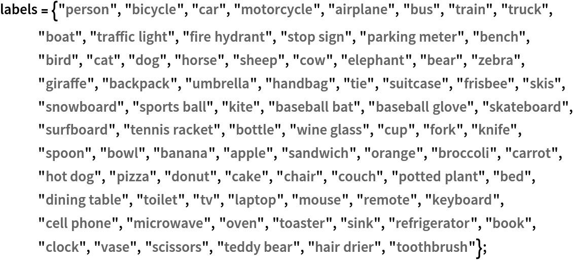 labels = {"person", "bicycle", "car", "motorcycle", "airplane", "bus",
    "train", "truck", "boat", "traffic light", "fire hydrant", "stop sign", "parking meter", "bench", "bird", "cat", "dog", "horse", "sheep", "cow", "elephant", "bear", "zebra", "giraffe", "backpack", "umbrella", "handbag", "tie", "suitcase", "frisbee", "skis", "snowboard", "sports ball", "kite", "baseball bat", "baseball glove", "skateboard", "surfboard", "tennis racket", "bottle", "wine glass", "cup", "fork", "knife", "spoon", "bowl", "banana", "apple", "sandwich", "orange", "broccoli", "carrot", "hot dog", "pizza", "donut", "cake", "chair", "couch", "potted plant", "bed", "dining table", "toilet", "tv", "laptop", "mouse", "remote", "keyboard", "cell phone", "microwave", "oven", "toaster", "sink", "refrigerator", "book", "clock", "vase", "scissors", "teddy bear", "hair drier", "toothbrush"};