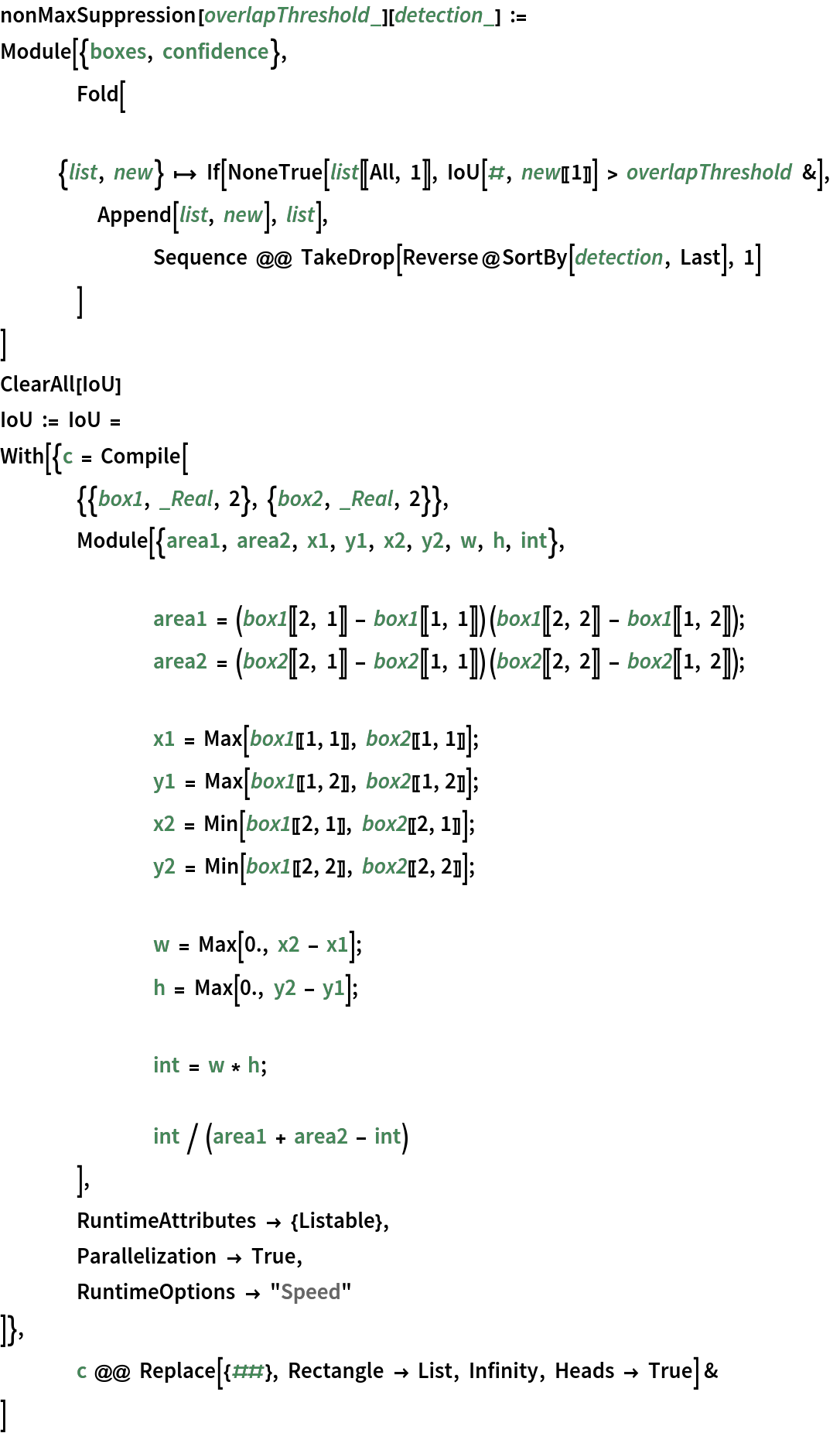 nonMaxSuppression[overlapThreshold_][detection_] := Module[{boxes, confidence},
  	Fold[
   		{list, new} |-> If[NoneTrue[list[[All, 1]], IoU[#, new[[1]]] > overlapThreshold &], Append[list, new], list],
   		Sequence @@ TakeDrop[Reverse@SortBy[detection, Last], 1]
   	]
  ]
ClearAll[IoU]
IoU := IoU = With[{c = Compile[
      	{{box1, _Real, 2}, {box2, _Real, 2}},
      	Module[{area1, area2, x1, y1, x2, y2, w, h, int}, area1 = (box1[[2, 1]] - box1[[1, 1]]) (box1[[2, 2]] - box1[[1, 2]]); area2 = (box2[[2, 1]] - box2[[1, 1]]) (box2[[2, 2]] - box2[[1, 2]]); x1 = Max[box1[[1, 1]], box2[[1, 1]]];
       		y1 = Max[box1[[1, 2]], box2[[1, 2]]];
       		x2 = Min[box1[[2, 1]], box2[[2, 1]]];
       		y2 = Min[box1[[2, 2]], box2[[2, 2]]]; w = Max[0., x2 - x1];
       		h = Max[0., y2 - y1]; int = w * h; int / (area1 + area2 - int)
       	],
      	RuntimeAttributes -> {Listable},
      	Parallelization -> True,
      	RuntimeOptions -> "Speed"
      ]},
   	c @@ Replace[{##}, Rectangle -> List, Infinity, Heads -> True] &
   ]