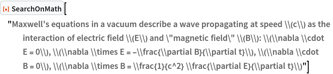 ResourceFunction[
 "SearchOnMath"]["Maxwell's equations in a vacuum describe a wave propagating at speed \\(c\\) as the interaction of electric field \\(E\\) and \"magnetic field\" \\(B\\): \\(\\nabla \\cdot E = 0\\), \\(\\nabla \\times E = -\\frac{\\partial B}{\\partial t}\\), \\(\\nabla \\cdot B = 0\\), \\(\\nabla \\times B = \\frac{1}{c^2} \\frac{\\partial E}{\\partial t}\\)"]