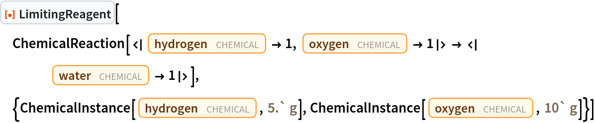 ResourceFunction["LimitingReagent"][
 ChemicalReaction[<|Entity["Chemical", "MolecularHydrogen"] -> 1, Entity["Chemical", "MolecularOxygen"] -> 1|> -> <|
    Entity["Chemical", "Water"] -> 1|>], {ChemicalInstance[
   Entity["Chemical", "MolecularHydrogen"], Quantity[5.`, "Grams"]], ChemicalInstance[Entity["Chemical", "MolecularOxygen"], Quantity[10`, "Grams"]]}]