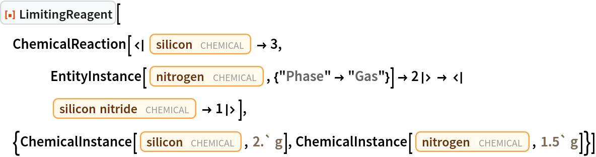 ResourceFunction["LimitingReagent"][
 ChemicalReaction[<|Entity["Chemical", "Silicon"] -> 3, EntityInstance[
      Entity["Chemical", "MolecularNitrogen"], {"Phase" -> "Gas"}] -> 2|> -> <|Entity["Chemical", "SiliconNitride"] -> 1|>], {ChemicalInstance[Entity["Chemical", "Silicon"], Quantity[2.`, "Grams"]], ChemicalInstance[Entity["Chemical", "MolecularNitrogen"], Quantity[1.5`, "Grams"]]}]