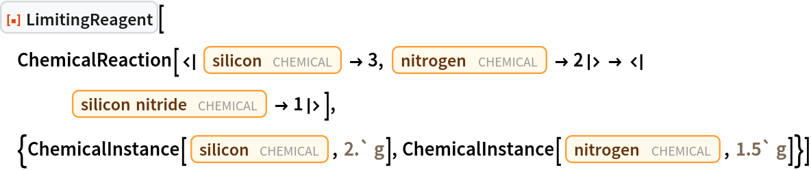 ResourceFunction["LimitingReagent"][
 ChemicalReaction[<|Entity["Chemical", "Silicon"] -> 3, Entity["Chemical", "MolecularNitrogen"] -> 2|> -> <|
    Entity["Chemical", "SiliconNitride"] -> 1|>], {ChemicalInstance[
   Entity["Chemical", "Silicon"], Quantity[2.`, "Grams"]], ChemicalInstance[Entity["Chemical", "MolecularNitrogen"], Quantity[1.5`, "Grams"]]}]