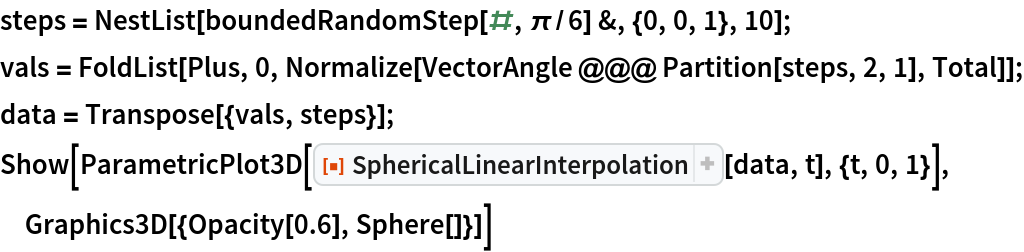 steps = NestList[boundedRandomStep[#, \[Pi]/6] &, {0, 0, 1}, 10];
vals = FoldList[Plus, 0, Normalize[VectorAngle @@@ Partition[steps, 2, 1], Total]];
data = Transpose[{vals, steps}];
Show[ParametricPlot3D[
  ResourceFunction["SphericalLinearInterpolation"][data, t], {t, 0, 1}], Graphics3D[{Opacity[0.6], Sphere[]}]]