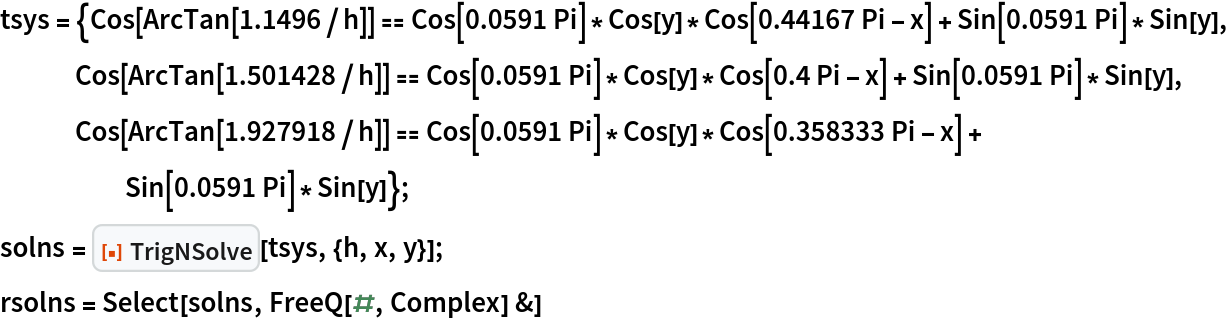 tsys = {Cos[ArcTan[1.1496/h]] == Cos[0.0591 Pi]*Cos[y]*Cos[0.44167 Pi - x] + Sin[0.0591 Pi]*Sin[y],
    Cos[ArcTan[1.501428/h]] == Cos[0.0591 Pi]*Cos[y]*Cos[0.4 Pi - x] + Sin[0.0591 Pi]*Sin[y], Cos[ArcTan[1.927918/h]] == Cos[0.0591 Pi]*Cos[y]*Cos[0.358333 Pi - x] + Sin[0.0591 Pi]*Sin[y]};
solns = ResourceFunction["TrigNSolve"][tsys, {h, x, y}];
rsolns = Select[solns, FreeQ[#, Complex] &]