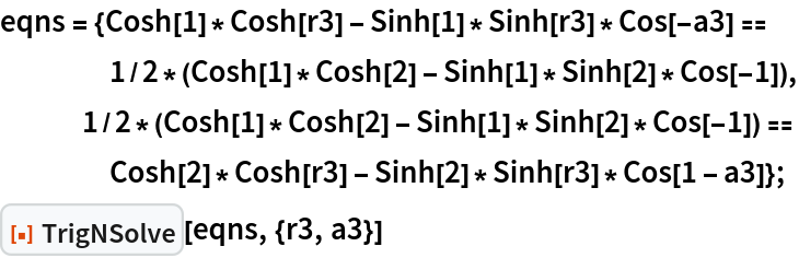 eqns = {Cosh[1]*Cosh[r3] - Sinh[1]*Sinh[r3]*Cos[-a3] == 1/2*(Cosh[1]*Cosh[2] - Sinh[1]*Sinh[2]*Cos[-1]), 1/2*(Cosh[1]*Cosh[2] - Sinh[1]*Sinh[2]*Cos[-1]) == Cosh[2]*Cosh[r3] - Sinh[2]*Sinh[r3]*Cos[1 - a3]};
ResourceFunction["TrigNSolve"][eqns, {r3, a3}]