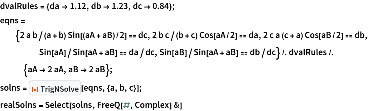 dvalRules = {da -> 1.12, db -> 1.23, dc -> 0.84};
eqns = {2 a b/(a + b) Sin[(aA + aB)/2] == dc, 2 b c/(b + c) Cos[aA/2] == da, 2 c a (c + a) Cos[aB/2] == db, Sin[aA]/Sin[aA + aB] == da/dc, Sin[aB]/Sin[aA + aB] == db/dc} /. dvalRules /. {aA -> 2 aA, aB -> 2 aB};
solns = ResourceFunction["TrigNSolve"][eqns, {a, b, c}];
realSolns = Select[solns, FreeQ[#, Complex] &]