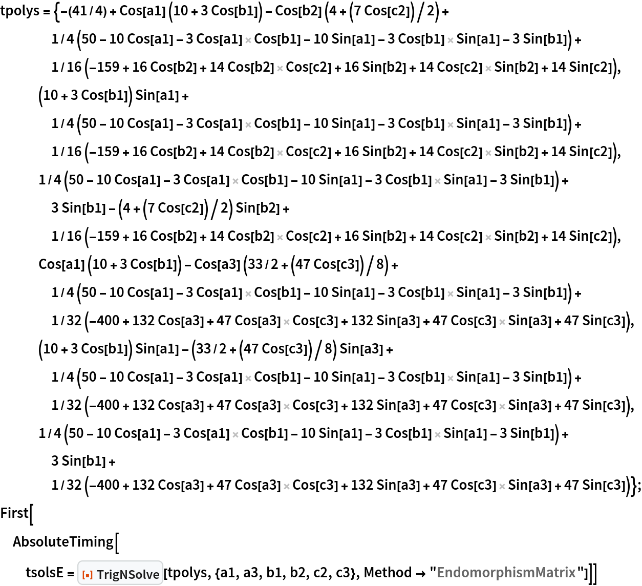 tpolys = {-(41/4) + Cos[a1] (10 + 3 Cos[b1]) - Cos[b2] (4 + (7 Cos[c2])/2) + 1/4 (50 - 10 Cos[a1] - 3 Cos[a1] Cos[b1] - 10 Sin[a1] - 3 Cos[b1] Sin[a1] - 3 Sin[b1]) + 1/16 (-159 + 16 Cos[b2] + 14 Cos[b2] Cos[c2] + 16 Sin[b2] + 14 Cos[c2] Sin[b2] + 14 Sin[c2]),
   (10 + 3 Cos[b1]) Sin[a1] + 1/4 (50 - 10 Cos[a1] - 3 Cos[a1] Cos[b1] - 10 Sin[a1] - 3 Cos[b1] Sin[a1] - 3 Sin[b1]) + 1/16 (-159 + 16 Cos[b2] + 14 Cos[b2] Cos[c2] + 16 Sin[b2] + 14 Cos[c2] Sin[b2] + 14 Sin[c2]),
   1/4 (50 - 10 Cos[a1] - 3 Cos[a1] Cos[b1] - 10 Sin[a1] - 3 Cos[b1] Sin[a1] - 3 Sin[b1]) + 3 Sin[b1] - (4 + (7 Cos[c2])/2) Sin[b2] + 1/16 (-159 + 16 Cos[b2] + 14 Cos[b2] Cos[c2] + 16 Sin[b2] + 14 Cos[c2] Sin[b2] + 14 Sin[c2]),
   Cos[a1] (10 + 3 Cos[b1]) - Cos[a3] (33/2 + (47 Cos[c3])/8) + 1/4 (50 - 10 Cos[a1] - 3 Cos[a1] Cos[b1] - 10 Sin[a1] - 3 Cos[b1] Sin[a1] - 3 Sin[b1]) + 1/32 (-400 + 132 Cos[a3] + 47 Cos[a3] Cos[c3] + 132 Sin[a3] + 47 Cos[c3] Sin[a3] + 47 Sin[c3]),
   (10 + 3 Cos[b1]) Sin[a1] - (33/2 + (47 Cos[c3])/8) Sin[a3] + 1/4 (50 - 10 Cos[a1] - 3 Cos[a1] Cos[b1] - 10 Sin[a1] - 3 Cos[b1] Sin[a1] - 3 Sin[b1]) + 1/32 (-400 + 132 Cos[a3] + 47 Cos[a3] Cos[c3] + 132 Sin[a3] + 47 Cos[c3] Sin[a3] + 47 Sin[c3]),
   1/4 (50 - 10 Cos[a1] - 3 Cos[a1] Cos[b1] - 10 Sin[a1] - 3 Cos[b1] Sin[a1] - 3 Sin[b1]) + 3 Sin[b1] + 1/32 (-400 + 132 Cos[a3] + 47 Cos[a3] Cos[c3] + 132 Sin[a3] + 47 Cos[c3] Sin[a3] + 47 Sin[c3])};
First[AbsoluteTiming[
  tsolsE = ResourceFunction["TrigNSolve"][tpolys, {a1, a3, b1, b2, c2, c3}, Method -> "EndomorphismMatrix"]]]