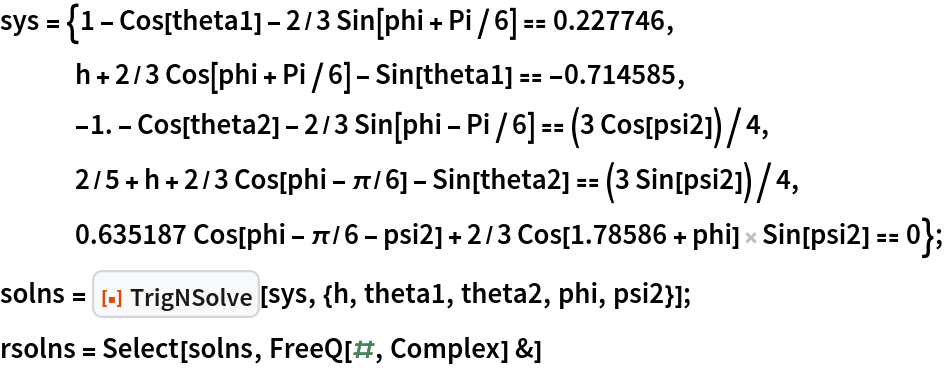 sys = {1 - Cos[theta1] - 2/3 Sin[phi + Pi/6] == 0.227746,
   h + 2/3 Cos[phi + Pi/6] - Sin[theta1] == -0.714585,
   -1. - Cos[theta2] - 2/3 Sin[phi - Pi/6] == (3 Cos[psi2])/4,
   2/5 + h + 2/3 Cos[phi - \[Pi]/6] - Sin[theta2] == (3 Sin[psi2])/4, 0.635187 Cos[phi - \[Pi]/6 - psi2] + 2/3 Cos[1.78586 + phi] Sin[psi2] == 0};
solns = ResourceFunction["TrigNSolve"][
   sys, {h, theta1, theta2, phi, psi2}];
rsolns = Select[solns, FreeQ[#, Complex] &]