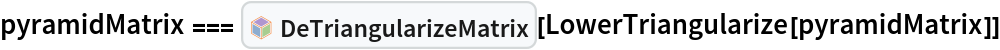 pyramidMatrix === InterpretationBox[FrameBox[TagBox[TooltipBox[PaneBox[GridBox[List[List[GraphicsBox[List[Thickness[0.0025`], List[FaceForm[List[RGBColor[0.9607843137254902`, 0.5058823529411764`, 0.19607843137254902`], Opacity[1.`]]], FilledCurveBox[List[List[List[0, 2, 0], List[0, 1, 0], List[0, 1, 0], List[0, 1, 0], List[0, 1, 0]], List[List[0, 2, 0], List[0, 1, 0], List[0, 1, 0], List[0, 1, 0], List[0, 1, 0]], List[List[0, 2, 0], List[0, 1, 0], List[0, 1, 0], List[0, 1, 0], List[0, 1, 0], List[0, 1, 0]], List[List[0, 2, 0], List[1, 3, 3], List[0, 1, 0], List[1, 3, 3], List[0, 1, 0], List[1, 3, 3], List[0, 1, 0], List[1, 3, 3], List[1, 3, 3], List[0, 1, 0], List[1, 3, 3], List[0, 1, 0], List[1, 3, 3]]], List[List[List[205.`, 22.863691329956055`], List[205.`, 212.31669425964355`], List[246.01799774169922`, 235.99870109558105`], List[369.0710144042969`, 307.0436840057373`], List[369.0710144042969`, 117.59068870544434`], List[205.`, 22.863691329956055`]], List[List[30.928985595703125`, 307.0436840057373`], List[153.98200225830078`, 235.99870109558105`], List[195.`, 212.31669425964355`], List[195.`, 22.863691329956055`], List[30.928985595703125`, 117.59068870544434`], List[30.928985595703125`, 307.0436840057373`]], List[List[200.`, 410.42970085144043`], List[364.0710144042969`, 315.7036876678467`], List[241.01799774169922`, 244.65868949890137`], List[200.`, 220.97669792175293`], List[158.98200225830078`, 244.65868949890137`], List[35.928985595703125`, 315.7036876678467`], List[200.`, 410.42970085144043`]], List[List[376.5710144042969`, 320.03370475769043`], List[202.5`, 420.53370475769043`], List[200.95300006866455`, 421.42667961120605`], List[199.04699993133545`, 421.42667961120605`], List[197.5`, 420.53370475769043`], List[23.428985595703125`, 320.03370475769043`], List[21.882003784179688`, 319.1406993865967`], List[20.928985595703125`, 317.4896984100342`], List[20.928985595703125`, 315.7036876678467`], List[20.928985595703125`, 114.70369529724121`], List[20.928985595703125`, 112.91769218444824`], List[21.882003784179688`, 111.26669120788574`], List[23.428985595703125`, 110.37369346618652`], List[197.5`, 9.87369155883789`], List[198.27300024032593`, 9.426692008972168`], List[199.13700008392334`, 9.203690528869629`], List[200.`, 9.203690528869629`], List[200.86299991607666`, 9.203690528869629`], List[201.72699999809265`, 9.426692008972168`], List[202.5`, 9.87369155883789`], List[376.5710144042969`, 110.37369346618652`], List[378.1179962158203`, 111.26669120788574`], List[379.0710144042969`, 112.91769218444824`], List[379.0710144042969`, 114.70369529724121`], List[379.0710144042969`, 315.7036876678467`], List[379.0710144042969`, 317.4896984100342`], List[378.1179962158203`, 319.1406993865967`], List[376.5710144042969`, 320.03370475769043`]]]]], List[FaceForm[List[RGBColor[0.5529411764705883`, 0.6745098039215687`, 0.8117647058823529`], Opacity[1.`]]], FilledCurveBox[List[List[List[0, 2, 0], List[0, 1, 0], List[0, 1, 0], List[0, 1, 0]]], List[List[List[44.92900085449219`, 282.59088134765625`], List[181.00001525878906`, 204.0298843383789`], List[181.00001525878906`, 46.90887451171875`], List[44.92900085449219`, 125.46986389160156`], List[44.92900085449219`, 282.59088134765625`]]]]], List[FaceForm[List[RGBColor[0.6627450980392157`, 0.803921568627451`, 0.5686274509803921`], Opacity[1.`]]], FilledCurveBox[List[List[List[0, 2, 0], List[0, 1, 0], List[0, 1, 0], List[0, 1, 0]]], List[List[List[355.0710144042969`, 282.59088134765625`], List[355.0710144042969`, 125.46986389160156`], List[219.`, 46.90887451171875`], List[219.`, 204.0298843383789`], List[355.0710144042969`, 282.59088134765625`]]]]], List[FaceForm[List[RGBColor[0.6901960784313725`, 0.5882352941176471`, 0.8117647058823529`], Opacity[1.`]]], FilledCurveBox[List[List[List[0, 2, 0], List[0, 1, 0], List[0, 1, 0], List[0, 1, 0]]], List[List[List[200.`, 394.0606994628906`], List[336.0710144042969`, 315.4997024536133`], List[200.`, 236.93968200683594`], List[63.928985595703125`, 315.4997024536133`], List[200.`, 394.0606994628906`]]]]]], List[Rule[BaselinePosition, Scaled[0.15`]], Rule[ImageSize, 10], Rule[ImageSize, 15]]], StyleBox[RowBox[List["DeTriangularizeMatrix", " "]], Rule[ShowAutoStyles, False], Rule[ShowStringCharacters, False], Rule[FontSize, Times[0.9`, Inherited]], Rule[FontColor, GrayLevel[0.1`]]]]], Rule[GridBoxSpacings, List[Rule["Columns", List[List[0.25`]]]]]], Rule[Alignment, List[Left, Baseline]], Rule[BaselinePosition, Baseline], Rule[FrameMargins, List[List[3, 0], List[0, 0]]], Rule[BaseStyle, List[Rule[LineSpacing, List[0, 0]], Rule[LineBreakWithin, False]]]], RowBox[List["PacletSymbol", "[", RowBox[List["\"PeterBurbery/NewLinearAlgebraPaclet\"", ",", "\"PeterBurbery`NewLinearAlgebraPaclet`DeTriangularizeMatrix\""]], "]"]], Rule[TooltipStyle, List[Rule[ShowAutoStyles, True], Rule[ShowStringCharacters, True]]]], Function[Annotation[Slot[1], Style[Defer[PacletSymbol["PeterBurbery/NewLinearAlgebraPaclet", "PeterBurbery`NewLinearAlgebraPaclet`DeTriangularizeMatrix"]], Rule[ShowStringCharacters, True]], "Tooltip"]]], Rule[Background, RGBColor[0.968`, 0.976`, 0.984`]], Rule[BaselinePosition, Baseline], Rule[DefaultBaseStyle, List[]], Rule[FrameMargins, List[List[0, 0], List[1, 1]]], Rule[FrameStyle, RGBColor[0.831`, 0.847`, 0.85`]], Rule[RoundingRadius, 4]], PacletSymbol["PeterBurbery/NewLinearAlgebraPaclet", "PeterBurbery`NewLinearAlgebraPaclet`DeTriangularizeMatrix"], Rule[Selectable, False], Rule[SelectWithContents, True], Rule[BoxID, "PacletSymbolBox"]][
  LowerTriangularize[pyramidMatrix]]