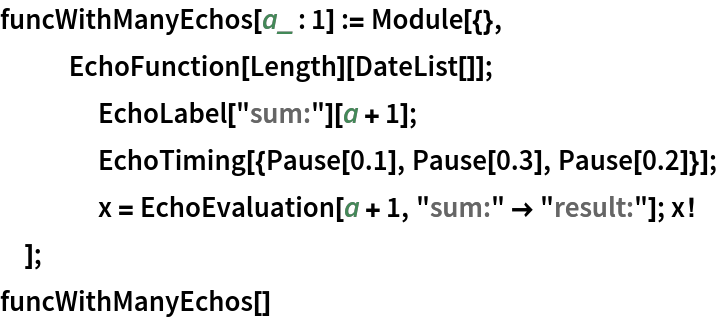 funcWithManyEchos[a_ : 1] := Module[{},
      EchoFunction[Length][DateList[]];
  	EchoLabel["sum:"][a + 1];
  	EchoTiming[{Pause[0.1], Pause[0.3], Pause[0.2]}];
  	x = EchoEvaluation[a + 1, "sum:" -> "result:"]; x!
  ]; funcWithManyEchos[]