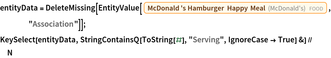 entityData = DeleteMissing[
   EntityValue[Entity["Food", "McDonaldsHamburgerHappyMeal::181qzm"], "Association"]];
KeySelect[entityData, StringContainsQ[ToString[#], "Serving", IgnoreCase -> True] &] // N