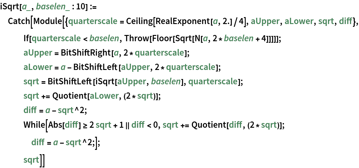 iSqrt[a_, baselen_ : 10] := Catch[Module[{quarterscale = Ceiling[RealExponent[a, 2.]/4], aUpper, aLower, sqrt, diff}, If[quarterscale < baselen, Throw[Floor[Sqrt[N[a, 2*baselen + 4]]]]];
   aUpper = BitShiftRight[a, 2*quarterscale];
   aLower = a - BitShiftLeft[aUpper, 2*quarterscale];
   sqrt = BitShiftLeft[iSqrt[aUpper, baselen], quarterscale];
   sqrt += Quotient[aLower, (2*sqrt)];
   diff = a - sqrt^2;
   While[Abs[diff] >= 2 sqrt + 1 || diff < 0, sqrt += Quotient[diff, (2*sqrt)];
    diff = a - sqrt^2;];
   sqrt]]