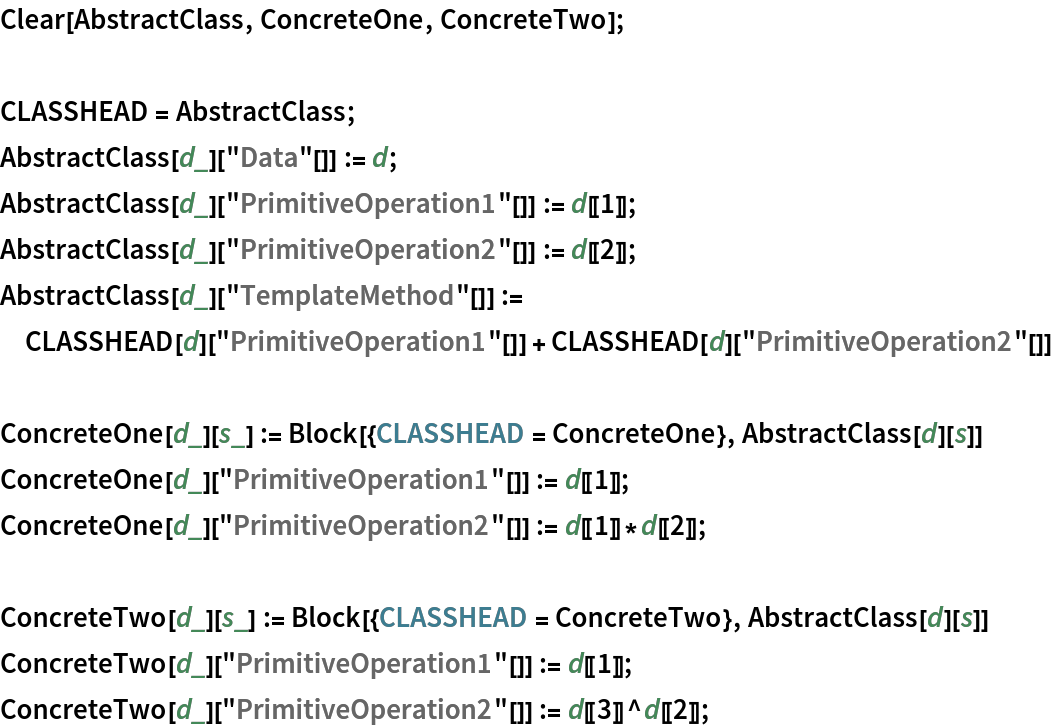 Clear[AbstractClass, ConcreteOne, ConcreteTwo];

CLASSHEAD = AbstractClass;
AbstractClass[d_]["Data"[]] := d;
AbstractClass[d_]["PrimitiveOperation1"[]] := d[[1]];
AbstractClass[d_]["PrimitiveOperation2"[]] := d[[2]];
AbstractClass[d_]["TemplateMethod"[]] := CLASSHEAD[d]["PrimitiveOperation1"[]] + CLASSHEAD[d]["PrimitiveOperation2"[]]

ConcreteOne[d_][s_] := Block[{CLASSHEAD = ConcreteOne}, AbstractClass[d][s]]
ConcreteOne[d_]["PrimitiveOperation1"[]] := d[[1]];
ConcreteOne[d_]["PrimitiveOperation2"[]] := d[[1]]*d[[2]];

ConcreteTwo[d_][s_] := Block[{CLASSHEAD = ConcreteTwo}, AbstractClass[d][s]]
ConcreteTwo[d_]["PrimitiveOperation1"[]] := d[[1]];
ConcreteTwo[d_]["PrimitiveOperation2"[]] := d[[3]]^d[[2]];