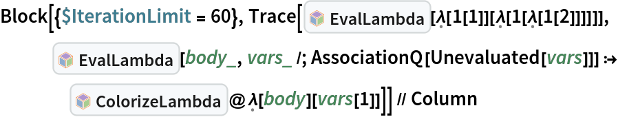 Block[{$IterationLimit = 60}, Trace[InterpretationBox[FrameBox[TagBox[TooltipBox[PaneBox[GridBox[List[List[GraphicsBox[List[Thickness[0.0025`], List[FaceForm[List[RGBColor[0.9607843137254902`, 0.5058823529411764`, 0.19607843137254902`], Opacity[1.`]]], FilledCurveBox[List[List[List[0, 2, 0], List[0, 1, 0], List[0, 1, 0], List[0, 1, 0], List[0, 1, 0]], List[List[0, 2, 0], List[0, 1, 0], List[0, 1, 0], List[0, 1, 0], List[0, 1, 0]], List[List[0, 2, 0], List[0, 1, 0], List[0, 1, 0], List[0, 1, 0], List[0, 1, 0], List[0, 1, 0]], List[List[0, 2, 0], List[1, 3, 3], List[0, 1, 0], List[1, 3, 3], List[0, 1, 0], List[1, 3, 3], List[0, 1, 0], List[1, 3, 3], List[1, 3, 3], List[0, 1, 0], List[1, 3, 3], List[0, 1, 0], List[1, 3, 3]]], List[List[List[205.`, 22.863691329956055`], List[205.`, 212.31669425964355`], List[246.01799774169922`, 235.99870109558105`], List[369.0710144042969`, 307.0436840057373`], List[369.0710144042969`, 117.59068870544434`], List[205.`, 22.863691329956055`]], List[List[30.928985595703125`, 307.0436840057373`], List[153.98200225830078`, 235.99870109558105`], List[195.`, 212.31669425964355`], List[195.`, 22.863691329956055`], List[30.928985595703125`, 117.59068870544434`], List[30.928985595703125`, 307.0436840057373`]], List[List[200.`, 410.42970085144043`], List[364.0710144042969`, 315.7036876678467`], List[241.01799774169922`, 244.65868949890137`], List[200.`, 220.97669792175293`], List[158.98200225830078`, 244.65868949890137`], List[35.928985595703125`, 315.7036876678467`], List[200.`, 410.42970085144043`]], List[List[376.5710144042969`, 320.03370475769043`], List[202.5`, 420.53370475769043`], List[200.95300006866455`, 421.42667961120605`], List[199.04699993133545`, 421.42667961120605`], List[197.5`, 420.53370475769043`], List[23.428985595703125`, 320.03370475769043`], List[21.882003784179688`, 319.1406993865967`], List[20.928985595703125`, 317.4896984100342`], List[20.928985595703125`, 315.7036876678467`], List[20.928985595703125`, 114.70369529724121`], List[20.928985595703125`, 112.91769218444824`], List[21.882003784179688`, 111.26669120788574`], List[23.428985595703125`, 110.37369346618652`], List[197.5`, 9.87369155883789`], List[198.27300024032593`, 9.426692008972168`], List[199.13700008392334`, 9.203690528869629`], List[200.`, 9.203690528869629`], List[200.86299991607666`, 9.203690528869629`], List[201.72699999809265`, 9.426692008972168`], List[202.5`, 9.87369155883789`], List[376.5710144042969`, 110.37369346618652`], List[378.1179962158203`, 111.26669120788574`], List[379.0710144042969`, 112.91769218444824`], List[379.0710144042969`, 114.70369529724121`], List[379.0710144042969`, 315.7036876678467`], List[379.0710144042969`, 317.4896984100342`], List[378.1179962158203`, 319.1406993865967`], List[376.5710144042969`, 320.03370475769043`]]]]], List[FaceForm[List[RGBColor[0.5529411764705883`, 0.6745098039215687`, 0.8117647058823529`], Opacity[1.`]]], FilledCurveBox[List[List[List[0, 2, 0], List[0, 1, 0], List[0, 1, 0], List[0, 1, 0]]], List[List[List[44.92900085449219`, 282.59088134765625`], List[181.00001525878906`, 204.0298843383789`], List[181.00001525878906`, 46.90887451171875`], List[44.92900085449219`, 125.46986389160156`], List[44.92900085449219`, 282.59088134765625`]]]]], List[FaceForm[List[RGBColor[0.6627450980392157`, 0.803921568627451`, 0.5686274509803921`], Opacity[1.`]]], FilledCurveBox[List[List[List[0, 2, 0], List[0, 1, 0], List[0, 1, 0], List[0, 1, 0]]], List[List[List[355.0710144042969`, 282.59088134765625`], List[355.0710144042969`, 125.46986389160156`], List[219.`, 46.90887451171875`], List[219.`, 204.0298843383789`], List[355.0710144042969`, 282.59088134765625`]]]]], List[FaceForm[List[RGBColor[0.6901960784313725`, 0.5882352941176471`, 0.8117647058823529`], Opacity[1.`]]], FilledCurveBox[List[List[List[0, 2, 0], List[0, 1, 0], List[0, 1, 0], List[0, 1, 0]]], List[List[List[200.`, 394.0606994628906`], List[336.0710144042969`, 315.4997024536133`], List[200.`, 236.93968200683594`], List[63.928985595703125`, 315.4997024536133`], List[200.`, 394.0606994628906`]]]]]], List[Rule[BaselinePosition, Scaled[0.15`]], Rule[ImageSize, 10], Rule[ImageSize, 15]]], StyleBox[RowBox[List["EvalLambda", " "]], Rule[ShowAutoStyles, False], Rule[ShowStringCharacters, False], Rule[FontSize, Times[0.9`, Inherited]], Rule[FontColor, GrayLevel[0.1`]]]]], Rule[GridBoxSpacings, List[Rule["Columns", List[List[0.25`]]]]]], Rule[Alignment, List[Left, Baseline]], Rule[BaselinePosition, Baseline], Rule[FrameMargins, List[List[3, 0], List[0, 0]]], Rule[BaseStyle, List[Rule[LineSpacing, List[0, 0]], Rule[LineBreakWithin, False]]]], RowBox[List["PacletSymbol", "[", RowBox[List["\"Wolfram/Lambda\"", ",", "\"Wolfram`Lambda`EvalLambda\""]], "]"]], Rule[TooltipStyle, List[Rule[ShowAutoStyles, True], Rule[ShowStringCharacters, True]]]], Function[Annotation[Slot[1], Style[Defer[PacletSymbol["Wolfram/Lambda", "Wolfram`Lambda`EvalLambda"]], Rule[ShowStringCharacters, True]], "Tooltip"]]], Rule[Background, RGBColor[0.968`, 0.976`, 0.984`]], Rule[BaselinePosition, Baseline], Rule[DefaultBaseStyle, List[]], Rule[FrameMargins, List[List[0, 0], List[1, 1]]], Rule[FrameStyle, RGBColor[0.831`, 0.847`, 0.85`]], Rule[RoundingRadius, 4]], PacletSymbol["Wolfram/Lambda", "Wolfram`Lambda`EvalLambda"], Rule[Selectable, False], Rule[SelectWithContents, True], Rule[BoxID, "PacletSymbolBox"]][\[FormalLambda][
      1[1]][\[FormalLambda][
      1[\[FormalLambda][
        1[2]]]]]], InterpretationBox[FrameBox[TagBox[TooltipBox[PaneBox[GridBox[List[List[GraphicsBox[List[Thickness[0.0025`], List[FaceForm[List[RGBColor[0.9607843137254902`, 0.5058823529411764`, 0.19607843137254902`], Opacity[1.`]]], FilledCurveBox[List[List[List[0, 2, 0], List[0, 1, 0], List[0, 1, 0], List[0, 1, 0], List[0, 1, 0]], List[List[0, 2, 0], List[0, 1, 0], List[0, 1, 0], List[0, 1, 0], List[0, 1, 0]], List[List[0, 2, 0], List[0, 1, 0], List[0, 1, 0], List[0, 1, 0], List[0, 1, 0], List[0, 1, 0]], List[List[0, 2, 0], List[1, 3, 3], List[0, 1, 0], List[1, 3, 3], List[0, 1, 0], List[1, 3, 3], List[0, 1, 0], List[1, 3, 3], List[1, 3, 3], List[0, 1, 0], List[1, 3, 3], List[0, 1, 0], List[1, 3, 3]]], List[List[List[205.`, 22.863691329956055`], List[205.`, 212.31669425964355`], List[246.01799774169922`, 235.99870109558105`], List[369.0710144042969`, 307.0436840057373`], List[369.0710144042969`, 117.59068870544434`], List[205.`, 22.863691329956055`]], List[List[30.928985595703125`, 307.0436840057373`], List[153.98200225830078`, 235.99870109558105`], List[195.`, 212.31669425964355`], List[195.`, 22.863691329956055`], List[30.928985595703125`, 117.59068870544434`], List[30.928985595703125`, 307.0436840057373`]], List[List[200.`, 410.42970085144043`], List[364.0710144042969`, 315.7036876678467`], List[241.01799774169922`, 244.65868949890137`], List[200.`, 220.97669792175293`], List[158.98200225830078`, 244.65868949890137`], List[35.928985595703125`, 315.7036876678467`], List[200.`, 410.42970085144043`]], List[List[376.5710144042969`, 320.03370475769043`], List[202.5`, 420.53370475769043`], List[200.95300006866455`, 421.42667961120605`], List[199.04699993133545`, 421.42667961120605`], List[197.5`, 420.53370475769043`], List[23.428985595703125`, 320.03370475769043`], List[21.882003784179688`, 319.1406993865967`], List[20.928985595703125`, 317.4896984100342`], List[20.928985595703125`, 315.7036876678467`], List[20.928985595703125`, 114.70369529724121`], List[20.928985595703125`, 112.91769218444824`], List[21.882003784179688`, 111.26669120788574`], List[23.428985595703125`, 110.37369346618652`], List[197.5`, 9.87369155883789`], List[198.27300024032593`, 9.426692008972168`], List[199.13700008392334`, 9.203690528869629`], List[200.`, 9.203690528869629`], List[200.86299991607666`, 9.203690528869629`], List[201.72699999809265`, 9.426692008972168`], List[202.5`, 9.87369155883789`], List[376.5710144042969`, 110.37369346618652`], List[378.1179962158203`, 111.26669120788574`], List[379.0710144042969`, 112.91769218444824`], List[379.0710144042969`, 114.70369529724121`], List[379.0710144042969`, 315.7036876678467`], List[379.0710144042969`, 317.4896984100342`], List[378.1179962158203`, 319.1406993865967`], List[376.5710144042969`, 320.03370475769043`]]]]], List[FaceForm[List[RGBColor[0.5529411764705883`, 0.6745098039215687`, 0.8117647058823529`], Opacity[1.`]]], FilledCurveBox[List[List[List[0, 2, 0], List[0, 1, 0], List[0, 1, 0], List[0, 1, 0]]], List[List[List[44.92900085449219`, 282.59088134765625`], List[181.00001525878906`, 204.0298843383789`], List[181.00001525878906`, 46.90887451171875`], List[44.92900085449219`, 125.46986389160156`], List[44.92900085449219`, 282.59088134765625`]]]]], List[FaceForm[List[RGBColor[0.6627450980392157`, 0.803921568627451`, 0.5686274509803921`], Opacity[1.`]]], FilledCurveBox[List[List[List[0, 2, 0], List[0, 1, 0], List[0, 1, 0], List[0, 1, 0]]], List[List[List[355.0710144042969`, 282.59088134765625`], List[355.0710144042969`, 125.46986389160156`], List[219.`, 46.90887451171875`], List[219.`, 204.0298843383789`], List[355.0710144042969`, 282.59088134765625`]]]]], List[FaceForm[List[RGBColor[0.6901960784313725`, 0.5882352941176471`, 0.8117647058823529`], Opacity[1.`]]], FilledCurveBox[List[List[List[0, 2, 0], List[0, 1, 0], List[0, 1, 0], List[0, 1, 0]]], List[List[List[200.`, 394.0606994628906`], List[336.0710144042969`, 315.4997024536133`], List[200.`, 236.93968200683594`], List[63.928985595703125`, 315.4997024536133`], List[200.`, 394.0606994628906`]]]]]], List[Rule[BaselinePosition, Scaled[0.15`]], Rule[ImageSize, 10], Rule[ImageSize, 15]]], StyleBox[RowBox[List["EvalLambda", " "]], Rule[ShowAutoStyles, False], Rule[ShowStringCharacters, False], Rule[FontSize, Times[0.9`, Inherited]], Rule[FontColor, GrayLevel[0.1`]]]]], Rule[GridBoxSpacings, List[Rule["Columns", List[List[0.25`]]]]]], Rule[Alignment, List[Left, Baseline]], Rule[BaselinePosition, Baseline], Rule[FrameMargins, List[List[3, 0], List[0, 0]]], Rule[BaseStyle, List[Rule[LineSpacing, List[0, 0]], Rule[LineBreakWithin, False]]]], RowBox[List["PacletSymbol", "[", RowBox[List["\"Wolfram/Lambda\"", ",", "\"Wolfram`Lambda`EvalLambda\""]], "]"]], Rule[TooltipStyle, List[Rule[ShowAutoStyles, True], Rule[ShowStringCharacters, True]]]], Function[Annotation[Slot[1], Style[Defer[PacletSymbol["Wolfram/Lambda", "Wolfram`Lambda`EvalLambda"]], Rule[ShowStringCharacters, True]], "Tooltip"]]], Rule[Background, RGBColor[0.968`, 0.976`, 0.984`]], Rule[BaselinePosition, Baseline], Rule[DefaultBaseStyle, List[]], Rule[FrameMargins, List[List[0, 0], List[1, 1]]], Rule[FrameStyle, RGBColor[0.831`, 0.847`, 0.85`]], Rule[RoundingRadius, 4]], PacletSymbol["Wolfram/Lambda", "Wolfram`Lambda`EvalLambda"], Rule[Selectable, False], Rule[SelectWithContents, True], Rule[BoxID, "PacletSymbolBox"]][body_, vars_ /; AssociationQ[
       Unevaluated[
        vars]]] :> InterpretationBox[FrameBox[TagBox[TooltipBox[PaneBox[GridBox[List[List[GraphicsBox[List[Thickness[0.0025`], List[FaceForm[List[RGBColor[0.9607843137254902`, 0.5058823529411764`, 0.19607843137254902`], Opacity[1.`]]], FilledCurveBox[List[List[List[0, 2, 0], List[0, 1, 0], List[0, 1, 0], List[0, 1, 0], List[0, 1, 0]], List[List[0, 2, 0], List[0, 1, 0], List[0, 1, 0], List[0, 1, 0], List[0, 1, 0]], List[List[0, 2, 0], List[0, 1, 0], List[0, 1, 0], List[0, 1, 0], List[0, 1, 0], List[0, 1, 0]], List[List[0, 2, 0], List[1, 3, 3], List[0, 1, 0], List[1, 3, 3], List[0, 1, 0], List[1, 3, 3], List[0, 1, 0], List[1, 3, 3], List[1, 3, 3], List[0, 1, 0], List[1, 3, 3], List[0, 1, 0], List[1, 3, 3]]], List[List[List[205.`, 22.863691329956055`], List[205.`, 212.31669425964355`], List[246.01799774169922`, 235.99870109558105`], List[369.0710144042969`, 307.0436840057373`], List[369.0710144042969`, 117.59068870544434`], List[205.`, 22.863691329956055`]], List[List[30.928985595703125`, 307.0436840057373`], List[153.98200225830078`, 235.99870109558105`], List[195.`, 212.31669425964355`], List[195.`, 22.863691329956055`], List[30.928985595703125`, 117.59068870544434`], List[30.928985595703125`, 307.0436840057373`]], List[List[200.`, 410.42970085144043`], List[364.0710144042969`, 315.7036876678467`], List[241.01799774169922`, 244.65868949890137`], List[200.`, 220.97669792175293`], List[158.98200225830078`, 244.65868949890137`], List[35.928985595703125`, 315.7036876678467`], List[200.`, 410.42970085144043`]], List[List[376.5710144042969`, 320.03370475769043`], List[202.5`, 420.53370475769043`], List[200.95300006866455`, 421.42667961120605`], List[199.04699993133545`, 421.42667961120605`], List[197.5`, 420.53370475769043`], List[23.428985595703125`, 320.03370475769043`], List[21.882003784179688`, 319.1406993865967`], List[20.928985595703125`, 317.4896984100342`], List[20.928985595703125`, 315.7036876678467`], List[20.928985595703125`, 114.70369529724121`], List[20.928985595703125`, 112.91769218444824`], List[21.882003784179688`, 111.26669120788574`], List[23.428985595703125`, 110.37369346618652`], List[197.5`, 9.87369155883789`], List[198.27300024032593`, 9.426692008972168`], List[199.13700008392334`, 9.203690528869629`], List[200.`, 9.203690528869629`], List[200.86299991607666`, 9.203690528869629`], List[201.72699999809265`, 9.426692008972168`], List[202.5`, 9.87369155883789`], List[376.5710144042969`, 110.37369346618652`], List[378.1179962158203`, 111.26669120788574`], List[379.0710144042969`, 112.91769218444824`], List[379.0710144042969`, 114.70369529724121`], List[379.0710144042969`, 315.7036876678467`], List[379.0710144042969`, 317.4896984100342`], List[378.1179962158203`, 319.1406993865967`], List[376.5710144042969`, 320.03370475769043`]]]]], List[FaceForm[List[RGBColor[0.5529411764705883`, 0.6745098039215687`, 0.8117647058823529`], Opacity[1.`]]], FilledCurveBox[List[List[List[0, 2, 0], List[0, 1, 0], List[0, 1, 0], List[0, 1, 0]]], List[List[List[44.92900085449219`, 282.59088134765625`], List[181.00001525878906`, 204.0298843383789`], List[181.00001525878906`, 46.90887451171875`], List[44.92900085449219`, 125.46986389160156`], List[44.92900085449219`, 282.59088134765625`]]]]], List[FaceForm[List[RGBColor[0.6627450980392157`, 0.803921568627451`, 0.5686274509803921`], Opacity[1.`]]], FilledCurveBox[List[List[List[0, 2, 0], List[0, 1, 0], List[0, 1, 0], List[0, 1, 0]]], List[List[List[355.0710144042969`, 282.59088134765625`], List[355.0710144042969`, 125.46986389160156`], List[219.`, 46.90887451171875`], List[219.`, 204.0298843383789`], List[355.0710144042969`, 282.59088134765625`]]]]], List[FaceForm[List[RGBColor[0.6901960784313725`, 0.5882352941176471`, 0.8117647058823529`], Opacity[1.`]]], FilledCurveBox[List[List[List[0, 2, 0], List[0, 1, 0], List[0, 1, 0], List[0, 1, 0]]], List[List[List[200.`, 394.0606994628906`], List[336.0710144042969`, 315.4997024536133`], List[200.`, 236.93968200683594`], List[63.928985595703125`, 315.4997024536133`], List[200.`, 394.0606994628906`]]]]]], List[Rule[BaselinePosition, Scaled[0.15`]], Rule[ImageSize, 10], Rule[ImageSize, 15]]], StyleBox[RowBox[List["ColorizeLambda", " "]], Rule[ShowAutoStyles, False], Rule[ShowStringCharacters, False], Rule[FontSize, Times[0.9`, Inherited]], Rule[FontColor, GrayLevel[0.1`]]]]], Rule[GridBoxSpacings, List[Rule["Columns", List[List[0.25`]]]]]], Rule[Alignment, List[Left, Baseline]], Rule[BaselinePosition, Baseline], Rule[FrameMargins, List[List[3, 0], List[0, 0]]], Rule[BaseStyle, List[Rule[LineSpacing, List[0, 0]], Rule[LineBreakWithin, False]]]], RowBox[List["PacletSymbol", "[", RowBox[List["\"Wolfram/Lambda\"", ",", "\"Wolfram`Lambda`ColorizeLambda\""]], "]"]], Rule[TooltipStyle, List[Rule[ShowAutoStyles, True], Rule[ShowStringCharacters, True]]]], Function[Annotation[Slot[1], Style[Defer[PacletSymbol["Wolfram/Lambda", "Wolfram`Lambda`ColorizeLambda"]], Rule[ShowStringCharacters, True]], "Tooltip"]]], Rule[Background, RGBColor[0.968`, 0.976`, 0.984`]], Rule[BaselinePosition, Baseline], Rule[DefaultBaseStyle, List[]], Rule[FrameMargins, List[List[0, 0], List[1, 1]]], Rule[FrameStyle, RGBColor[0.831`, 0.847`, 0.85`]], Rule[RoundingRadius, 4]], PacletSymbol["Wolfram/Lambda", "Wolfram`Lambda`ColorizeLambda"], Rule[Selectable, False], Rule[SelectWithContents, True], Rule[BoxID, "PacletSymbolBox"]]@\[FormalLambda][body][vars[1]]]] // Column