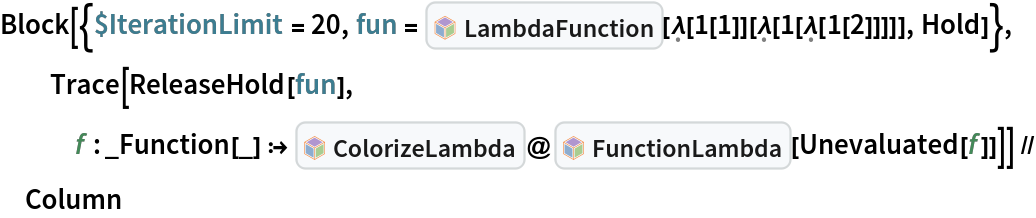 Block[{$IterationLimit = 20, fun = InterpretationBox[FrameBox[TagBox[TooltipBox[PaneBox[GridBox[List[List[GraphicsBox[List[Thickness[0.0025`], List[FaceForm[List[RGBColor[0.9607843137254902`, 0.5058823529411764`, 0.19607843137254902`], Opacity[1.`]]], FilledCurveBox[List[List[List[0, 2, 0], List[0, 1, 0], List[0, 1, 0], List[0, 1, 0], List[0, 1, 0]], List[List[0, 2, 0], List[0, 1, 0], List[0, 1, 0], List[0, 1, 0], List[0, 1, 0]], List[List[0, 2, 0], List[0, 1, 0], List[0, 1, 0], List[0, 1, 0], List[0, 1, 0], List[0, 1, 0]], List[List[0, 2, 0], List[1, 3, 3], List[0, 1, 0], List[1, 3, 3], List[0, 1, 0], List[1, 3, 3], List[0, 1, 0], List[1, 3, 3], List[1, 3, 3], List[0, 1, 0], List[1, 3, 3], List[0, 1, 0], List[1, 3, 3]]], List[List[List[205.`, 22.863691329956055`], List[205.`, 212.31669425964355`], List[246.01799774169922`, 235.99870109558105`], List[369.0710144042969`, 307.0436840057373`], List[369.0710144042969`, 117.59068870544434`], List[205.`, 22.863691329956055`]], List[List[30.928985595703125`, 307.0436840057373`], List[153.98200225830078`, 235.99870109558105`], List[195.`, 212.31669425964355`], List[195.`, 22.863691329956055`], List[30.928985595703125`, 117.59068870544434`], List[30.928985595703125`, 307.0436840057373`]], List[List[200.`, 410.42970085144043`], List[364.0710144042969`, 315.7036876678467`], List[241.01799774169922`, 244.65868949890137`], List[200.`, 220.97669792175293`], List[158.98200225830078`, 244.65868949890137`], List[35.928985595703125`, 315.7036876678467`], List[200.`, 410.42970085144043`]], List[List[376.5710144042969`, 320.03370475769043`], List[202.5`, 420.53370475769043`], List[200.95300006866455`, 421.42667961120605`], List[199.04699993133545`, 421.42667961120605`], List[197.5`, 420.53370475769043`], List[23.428985595703125`, 320.03370475769043`], List[21.882003784179688`, 319.1406993865967`], List[20.928985595703125`, 317.4896984100342`], List[20.928985595703125`, 315.7036876678467`], List[20.928985595703125`, 114.70369529724121`], List[20.928985595703125`, 112.91769218444824`], List[21.882003784179688`, 111.26669120788574`], List[23.428985595703125`, 110.37369346618652`], List[197.5`, 9.87369155883789`], List[198.27300024032593`, 9.426692008972168`], List[199.13700008392334`, 9.203690528869629`], List[200.`, 9.203690528869629`], List[200.86299991607666`, 9.203690528869629`], List[201.72699999809265`, 9.426692008972168`], List[202.5`, 9.87369155883789`], List[376.5710144042969`, 110.37369346618652`], List[378.1179962158203`, 111.26669120788574`], List[379.0710144042969`, 112.91769218444824`], List[379.0710144042969`, 114.70369529724121`], List[379.0710144042969`, 315.7036876678467`], List[379.0710144042969`, 317.4896984100342`], List[378.1179962158203`, 319.1406993865967`], List[376.5710144042969`, 320.03370475769043`]]]]], List[FaceForm[List[RGBColor[0.5529411764705883`, 0.6745098039215687`, 0.8117647058823529`], Opacity[1.`]]], FilledCurveBox[List[List[List[0, 2, 0], List[0, 1, 0], List[0, 1, 0], List[0, 1, 0]]], List[List[List[44.92900085449219`, 282.59088134765625`], List[181.00001525878906`, 204.0298843383789`], List[181.00001525878906`, 46.90887451171875`], List[44.92900085449219`, 125.46986389160156`], List[44.92900085449219`, 282.59088134765625`]]]]], List[FaceForm[List[RGBColor[0.6627450980392157`, 0.803921568627451`, 0.5686274509803921`], Opacity[1.`]]], FilledCurveBox[List[List[List[0, 2, 0], List[0, 1, 0], List[0, 1, 0], List[0, 1, 0]]], List[List[List[355.0710144042969`, 282.59088134765625`], List[355.0710144042969`, 125.46986389160156`], List[219.`, 46.90887451171875`], List[219.`, 204.0298843383789`], List[355.0710144042969`, 282.59088134765625`]]]]], List[FaceForm[List[RGBColor[0.6901960784313725`, 0.5882352941176471`, 0.8117647058823529`], Opacity[1.`]]], FilledCurveBox[List[List[List[0, 2, 0], List[0, 1, 0], List[0, 1, 0], List[0, 1, 0]]], List[List[List[200.`, 394.0606994628906`], List[336.0710144042969`, 315.4997024536133`], List[200.`, 236.93968200683594`], List[63.928985595703125`, 315.4997024536133`], List[200.`, 394.0606994628906`]]]]]], List[Rule[BaselinePosition, Scaled[0.15`]], Rule[ImageSize, 10], Rule[ImageSize, 15]]], StyleBox[RowBox[List["LambdaFunction", " "]], Rule[ShowAutoStyles, False], Rule[ShowStringCharacters, False], Rule[FontSize, Times[0.9`, Inherited]], Rule[FontColor, GrayLevel[0.1`]]]]], Rule[GridBoxSpacings, List[Rule["Columns", List[List[0.25`]]]]]], Rule[Alignment, List[Left, Baseline]], Rule[BaselinePosition, Baseline], Rule[FrameMargins, List[List[3, 0], List[0, 0]]], Rule[BaseStyle, List[Rule[LineSpacing, List[0, 0]], Rule[LineBreakWithin, False]]]], RowBox[List["PacletSymbol", "[", RowBox[List["\"Wolfram/Lambda\"", ",", "\"Wolfram`Lambda`LambdaFunction\""]], "]"]], Rule[TooltipStyle, List[Rule[ShowAutoStyles, True], Rule[ShowStringCharacters, True]]]], Function[Annotation[Slot[1], Style[Defer[PacletSymbol["Wolfram/Lambda", "Wolfram`Lambda`LambdaFunction"]], Rule[ShowStringCharacters, True]], "Tooltip"]]], Rule[Background, RGBColor[0.968`, 0.976`, 0.984`]], Rule[BaselinePosition, Baseline], Rule[DefaultBaseStyle, List[]], Rule[FrameMargins, List[List[0, 0], List[1, 1]]], Rule[FrameStyle, RGBColor[0.831`, 0.847`, 0.85`]], Rule[RoundingRadius, 4]], PacletSymbol["Wolfram/Lambda", "Wolfram`Lambda`LambdaFunction"], Rule[Selectable, False], Rule[SelectWithContents, True], Rule[BoxID, "PacletSymbolBox"]][\[FormalLambda][
       1[1]][\[FormalLambda][1[\[FormalLambda][1[2]]]]], Hold]}, Trace[ReleaseHold[fun], f : _Function[_] :> InterpretationBox[FrameBox[TagBox[TooltipBox[PaneBox[GridBox[List[List[GraphicsBox[List[Thickness[0.0025`], List[FaceForm[List[RGBColor[0.9607843137254902`, 0.5058823529411764`, 0.19607843137254902`], Opacity[1.`]]], FilledCurveBox[List[List[List[0, 2, 0], List[0, 1, 0], List[0, 1, 0], List[0, 1, 0], List[0, 1, 0]], List[List[0, 2, 0], List[0, 1, 0], List[0, 1, 0], List[0, 1, 0], List[0, 1, 0]], List[List[0, 2, 0], List[0, 1, 0], List[0, 1, 0], List[0, 1, 0], List[0, 1, 0], List[0, 1, 0]], List[List[0, 2, 0], List[1, 3, 3], List[0, 1, 0], List[1, 3, 3], List[0, 1, 0], List[1, 3, 3], List[0, 1, 0], List[1, 3, 3], List[1, 3, 3], List[0, 1, 0], List[1, 3, 3], List[0, 1, 0], List[1, 3, 3]]], List[List[List[205.`, 22.863691329956055`], List[205.`, 212.31669425964355`], List[246.01799774169922`, 235.99870109558105`], List[369.0710144042969`, 307.0436840057373`], List[369.0710144042969`, 117.59068870544434`], List[205.`, 22.863691329956055`]], List[List[30.928985595703125`, 307.0436840057373`], List[153.98200225830078`, 235.99870109558105`], List[195.`, 212.31669425964355`], List[195.`, 22.863691329956055`], List[30.928985595703125`, 117.59068870544434`], List[30.928985595703125`, 307.0436840057373`]], List[List[200.`, 410.42970085144043`], List[364.0710144042969`, 315.7036876678467`], List[241.01799774169922`, 244.65868949890137`], List[200.`, 220.97669792175293`], List[158.98200225830078`, 244.65868949890137`], List[35.928985595703125`, 315.7036876678467`], List[200.`, 410.42970085144043`]], List[List[376.5710144042969`, 320.03370475769043`], List[202.5`, 420.53370475769043`], List[200.95300006866455`, 421.42667961120605`], List[199.04699993133545`, 421.42667961120605`], List[197.5`, 420.53370475769043`], List[23.428985595703125`, 320.03370475769043`], List[21.882003784179688`, 319.1406993865967`], List[20.928985595703125`, 317.4896984100342`], List[20.928985595703125`, 315.7036876678467`], List[20.928985595703125`, 114.70369529724121`], List[20.928985595703125`, 112.91769218444824`], List[21.882003784179688`, 111.26669120788574`], List[23.428985595703125`, 110.37369346618652`], List[197.5`, 9.87369155883789`], List[198.27300024032593`, 9.426692008972168`], List[199.13700008392334`, 9.203690528869629`], List[200.`, 9.203690528869629`], List[200.86299991607666`, 9.203690528869629`], List[201.72699999809265`, 9.426692008972168`], List[202.5`, 9.87369155883789`], List[376.5710144042969`, 110.37369346618652`], List[378.1179962158203`, 111.26669120788574`], List[379.0710144042969`, 112.91769218444824`], List[379.0710144042969`, 114.70369529724121`], List[379.0710144042969`, 315.7036876678467`], List[379.0710144042969`, 317.4896984100342`], List[378.1179962158203`, 319.1406993865967`], List[376.5710144042969`, 320.03370475769043`]]]]], List[FaceForm[List[RGBColor[0.5529411764705883`, 0.6745098039215687`, 0.8117647058823529`], Opacity[1.`]]], FilledCurveBox[List[List[List[0, 2, 0], List[0, 1, 0], List[0, 1, 0], List[0, 1, 0]]], List[List[List[44.92900085449219`, 282.59088134765625`], List[181.00001525878906`, 204.0298843383789`], List[181.00001525878906`, 46.90887451171875`], List[44.92900085449219`, 125.46986389160156`], List[44.92900085449219`, 282.59088134765625`]]]]], List[FaceForm[List[RGBColor[0.6627450980392157`, 0.803921568627451`, 0.5686274509803921`], Opacity[1.`]]], FilledCurveBox[List[List[List[0, 2, 0], List[0, 1, 0], List[0, 1, 0], List[0, 1, 0]]], List[List[List[355.0710144042969`, 282.59088134765625`], List[355.0710144042969`, 125.46986389160156`], List[219.`, 46.90887451171875`], List[219.`, 204.0298843383789`], List[355.0710144042969`, 282.59088134765625`]]]]], List[FaceForm[List[RGBColor[0.6901960784313725`, 0.5882352941176471`, 0.8117647058823529`], Opacity[1.`]]], FilledCurveBox[List[List[List[0, 2, 0], List[0, 1, 0], List[0, 1, 0], List[0, 1, 0]]], List[List[List[200.`, 394.0606994628906`], List[336.0710144042969`, 315.4997024536133`], List[200.`, 236.93968200683594`], List[63.928985595703125`, 315.4997024536133`], List[200.`, 394.0606994628906`]]]]]], List[Rule[BaselinePosition, Scaled[0.15`]], Rule[ImageSize, 10], Rule[ImageSize, 15]]], StyleBox[RowBox[List["ColorizeLambda", " "]], Rule[ShowAutoStyles, False], Rule[ShowStringCharacters, False], Rule[FontSize, Times[0.9`, Inherited]], Rule[FontColor, GrayLevel[0.1`]]]]], Rule[GridBoxSpacings, List[Rule["Columns", List[List[0.25`]]]]]], Rule[Alignment, List[Left, Baseline]], Rule[BaselinePosition, Baseline], Rule[FrameMargins, List[List[3, 0], List[0, 0]]], Rule[BaseStyle, List[Rule[LineSpacing, List[0, 0]], Rule[LineBreakWithin, False]]]], RowBox[List["PacletSymbol", "[", RowBox[List["\"Wolfram/Lambda\"", ",", "\"Wolfram`Lambda`ColorizeLambda\""]], "]"]], Rule[TooltipStyle, List[Rule[ShowAutoStyles, True], Rule[ShowStringCharacters, True]]]], Function[Annotation[Slot[1], Style[Defer[PacletSymbol["Wolfram/Lambda", "Wolfram`Lambda`ColorizeLambda"]], Rule[ShowStringCharacters, True]], "Tooltip"]]], Rule[Background, RGBColor[0.968`, 0.976`, 0.984`]], Rule[BaselinePosition, Baseline], Rule[DefaultBaseStyle, List[]], Rule[FrameMargins, List[List[0, 0], List[1, 1]]], Rule[FrameStyle, RGBColor[0.831`, 0.847`, 0.85`]], Rule[RoundingRadius, 4]], PacletSymbol["Wolfram/Lambda", "Wolfram`Lambda`ColorizeLambda"], Rule[Selectable, False], Rule[SelectWithContents, True], Rule[BoxID, "PacletSymbolBox"]]@InterpretationBox[FrameBox[TagBox[TooltipBox[PaneBox[GridBox[List[List[GraphicsBox[List[Thickness[0.0025`], List[FaceForm[List[RGBColor[0.9607843137254902`, 0.5058823529411764`, 0.19607843137254902`], Opacity[1.`]]], FilledCurveBox[List[List[List[0, 2, 0], List[0, 1, 0], List[0, 1, 0], List[0, 1, 0], List[0, 1, 0]], List[List[0, 2, 0], List[0, 1, 0], List[0, 1, 0], List[0, 1, 0], List[0, 1, 0]], List[List[0, 2, 0], List[0, 1, 0], List[0, 1, 0], List[0, 1, 0], List[0, 1, 0], List[0, 1, 0]], List[List[0, 2, 0], List[1, 3, 3], List[0, 1, 0], List[1, 3, 3], List[0, 1, 0], List[1, 3, 3], List[0, 1, 0], List[1, 3, 3], List[1, 3, 3], List[0, 1, 0], List[1, 3, 3], List[0, 1, 0], List[1, 3, 3]]], List[List[List[205.`, 22.863691329956055`], List[205.`, 212.31669425964355`], List[246.01799774169922`, 235.99870109558105`], List[369.0710144042969`, 307.0436840057373`], List[369.0710144042969`, 117.59068870544434`], List[205.`, 22.863691329956055`]], List[List[30.928985595703125`, 307.0436840057373`], List[153.98200225830078`, 235.99870109558105`], List[195.`, 212.31669425964355`], List[195.`, 22.863691329956055`], List[30.928985595703125`, 117.59068870544434`], List[30.928985595703125`, 307.0436840057373`]], List[List[200.`, 410.42970085144043`], List[364.0710144042969`, 315.7036876678467`], List[241.01799774169922`, 244.65868949890137`], List[200.`, 220.97669792175293`], List[158.98200225830078`, 244.65868949890137`], List[35.928985595703125`, 315.7036876678467`], List[200.`, 410.42970085144043`]], List[List[376.5710144042969`, 320.03370475769043`], List[202.5`, 420.53370475769043`], List[200.95300006866455`, 421.42667961120605`], List[199.04699993133545`, 421.42667961120605`], List[197.5`, 420.53370475769043`], List[23.428985595703125`, 320.03370475769043`], List[21.882003784179688`, 319.1406993865967`], List[20.928985595703125`, 317.4896984100342`], List[20.928985595703125`, 315.7036876678467`], List[20.928985595703125`, 114.70369529724121`], List[20.928985595703125`, 112.91769218444824`], List[21.882003784179688`, 111.26669120788574`], List[23.428985595703125`, 110.37369346618652`], List[197.5`, 9.87369155883789`], List[198.27300024032593`, 9.426692008972168`], List[199.13700008392334`, 9.203690528869629`], List[200.`, 9.203690528869629`], List[200.86299991607666`, 9.203690528869629`], List[201.72699999809265`, 9.426692008972168`], List[202.5`, 9.87369155883789`], List[376.5710144042969`, 110.37369346618652`], List[378.1179962158203`, 111.26669120788574`], List[379.0710144042969`, 112.91769218444824`], List[379.0710144042969`, 114.70369529724121`], List[379.0710144042969`, 315.7036876678467`], List[379.0710144042969`, 317.4896984100342`], List[378.1179962158203`, 319.1406993865967`], List[376.5710144042969`, 320.03370475769043`]]]]], List[FaceForm[List[RGBColor[0.5529411764705883`, 0.6745098039215687`, 0.8117647058823529`], Opacity[1.`]]], FilledCurveBox[List[List[List[0, 2, 0], List[0, 1, 0], List[0, 1, 0], List[0, 1, 0]]], List[List[List[44.92900085449219`, 282.59088134765625`], List[181.00001525878906`, 204.0298843383789`], List[181.00001525878906`, 46.90887451171875`], List[44.92900085449219`, 125.46986389160156`], List[44.92900085449219`, 282.59088134765625`]]]]], List[FaceForm[List[RGBColor[0.6627450980392157`, 0.803921568627451`, 0.5686274509803921`], Opacity[1.`]]], FilledCurveBox[List[List[List[0, 2, 0], List[0, 1, 0], List[0, 1, 0], List[0, 1, 0]]], List[List[List[355.0710144042969`, 282.59088134765625`], List[355.0710144042969`, 125.46986389160156`], List[219.`, 46.90887451171875`], List[219.`, 204.0298843383789`], List[355.0710144042969`, 282.59088134765625`]]]]], List[FaceForm[List[RGBColor[0.6901960784313725`, 0.5882352941176471`, 0.8117647058823529`], Opacity[1.`]]], FilledCurveBox[List[List[List[0, 2, 0], List[0, 1, 0], List[0, 1, 0], List[0, 1, 0]]], List[List[List[200.`, 394.0606994628906`], List[336.0710144042969`, 315.4997024536133`], List[200.`, 236.93968200683594`], List[63.928985595703125`, 315.4997024536133`], List[200.`, 394.0606994628906`]]]]]], List[Rule[BaselinePosition, Scaled[0.15`]], Rule[ImageSize, 10], Rule[ImageSize, 15]]], StyleBox[RowBox[List["FunctionLambda", " "]], Rule[ShowAutoStyles, False], Rule[ShowStringCharacters, False], Rule[FontSize, Times[0.9`, Inherited]], Rule[FontColor, GrayLevel[0.1`]]]]], Rule[GridBoxSpacings, List[Rule["Columns", List[List[0.25`]]]]]], Rule[Alignment, List[Left, Baseline]], Rule[BaselinePosition, Baseline], Rule[FrameMargins, List[List[3, 0], List[0, 0]]], Rule[BaseStyle, List[Rule[LineSpacing, List[0, 0]], Rule[LineBreakWithin, False]]]], RowBox[List["PacletSymbol", "[", RowBox[List["\"Wolfram/Lambda\"", ",", "\"Wolfram`Lambda`FunctionLambda\""]], "]"]], Rule[TooltipStyle, List[Rule[ShowAutoStyles, True], Rule[ShowStringCharacters, True]]]], Function[Annotation[Slot[1], Style[Defer[PacletSymbol["Wolfram/Lambda", "Wolfram`Lambda`FunctionLambda"]], Rule[ShowStringCharacters, True]], "Tooltip"]]], Rule[Background, RGBColor[0.968`, 0.976`, 0.984`]], Rule[BaselinePosition, Baseline], Rule[DefaultBaseStyle, List[]], Rule[FrameMargins, List[List[0, 0], List[1, 1]]], Rule[FrameStyle, RGBColor[0.831`, 0.847`, 0.85`]], Rule[RoundingRadius, 4]], PacletSymbol["Wolfram/Lambda", "Wolfram`Lambda`FunctionLambda"], Rule[Selectable, False], Rule[SelectWithContents, True], Rule[BoxID, "PacletSymbolBox"]][Unevaluated[f]]]] // Column