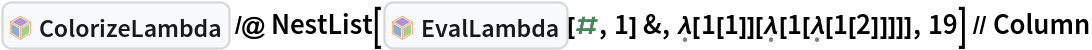 InterpretationBox[FrameBox[TagBox[TooltipBox[PaneBox[GridBox[List[List[GraphicsBox[List[Thickness[0.0025`], List[FaceForm[List[RGBColor[0.9607843137254902`, 0.5058823529411764`, 0.19607843137254902`], Opacity[1.`]]], FilledCurveBox[List[List[List[0, 2, 0], List[0, 1, 0], List[0, 1, 0], List[0, 1, 0], List[0, 1, 0]], List[List[0, 2, 0], List[0, 1, 0], List[0, 1, 0], List[0, 1, 0], List[0, 1, 0]], List[List[0, 2, 0], List[0, 1, 0], List[0, 1, 0], List[0, 1, 0], List[0, 1, 0], List[0, 1, 0]], List[List[0, 2, 0], List[1, 3, 3], List[0, 1, 0], List[1, 3, 3], List[0, 1, 0], List[1, 3, 3], List[0, 1, 0], List[1, 3, 3], List[1, 3, 3], List[0, 1, 0], List[1, 3, 3], List[0, 1, 0], List[1, 3, 3]]], List[List[List[205.`, 22.863691329956055`], List[205.`, 212.31669425964355`], List[246.01799774169922`, 235.99870109558105`], List[369.0710144042969`, 307.0436840057373`], List[369.0710144042969`, 117.59068870544434`], List[205.`, 22.863691329956055`]], List[List[30.928985595703125`, 307.0436840057373`], List[153.98200225830078`, 235.99870109558105`], List[195.`, 212.31669425964355`], List[195.`, 22.863691329956055`], List[30.928985595703125`, 117.59068870544434`], List[30.928985595703125`, 307.0436840057373`]], List[List[200.`, 410.42970085144043`], List[364.0710144042969`, 315.7036876678467`], List[241.01799774169922`, 244.65868949890137`], List[200.`, 220.97669792175293`], List[158.98200225830078`, 244.65868949890137`], List[35.928985595703125`, 315.7036876678467`], List[200.`, 410.42970085144043`]], List[List[376.5710144042969`, 320.03370475769043`], List[202.5`, 420.53370475769043`], List[200.95300006866455`, 421.42667961120605`], List[199.04699993133545`, 421.42667961120605`], List[197.5`, 420.53370475769043`], List[23.428985595703125`, 320.03370475769043`], List[21.882003784179688`, 319.1406993865967`], List[20.928985595703125`, 317.4896984100342`], List[20.928985595703125`, 315.7036876678467`], List[20.928985595703125`, 114.70369529724121`], List[20.928985595703125`, 112.91769218444824`], List[21.882003784179688`, 111.26669120788574`], List[23.428985595703125`, 110.37369346618652`], List[197.5`, 9.87369155883789`], List[198.27300024032593`, 9.426692008972168`], List[199.13700008392334`, 9.203690528869629`], List[200.`, 9.203690528869629`], List[200.86299991607666`, 9.203690528869629`], List[201.72699999809265`, 9.426692008972168`], List[202.5`, 9.87369155883789`], List[376.5710144042969`, 110.37369346618652`], List[378.1179962158203`, 111.26669120788574`], List[379.0710144042969`, 112.91769218444824`], List[379.0710144042969`, 114.70369529724121`], List[379.0710144042969`, 315.7036876678467`], List[379.0710144042969`, 317.4896984100342`], List[378.1179962158203`, 319.1406993865967`], List[376.5710144042969`, 320.03370475769043`]]]]], List[FaceForm[List[RGBColor[0.5529411764705883`, 0.6745098039215687`, 0.8117647058823529`], Opacity[1.`]]], FilledCurveBox[List[List[List[0, 2, 0], List[0, 1, 0], List[0, 1, 0], List[0, 1, 0]]], List[List[List[44.92900085449219`, 282.59088134765625`], List[181.00001525878906`, 204.0298843383789`], List[181.00001525878906`, 46.90887451171875`], List[44.92900085449219`, 125.46986389160156`], List[44.92900085449219`, 282.59088134765625`]]]]], List[FaceForm[List[RGBColor[0.6627450980392157`, 0.803921568627451`, 0.5686274509803921`], Opacity[1.`]]], FilledCurveBox[List[List[List[0, 2, 0], List[0, 1, 0], List[0, 1, 0], List[0, 1, 0]]], List[List[List[355.0710144042969`, 282.59088134765625`], List[355.0710144042969`, 125.46986389160156`], List[219.`, 46.90887451171875`], List[219.`, 204.0298843383789`], List[355.0710144042969`, 282.59088134765625`]]]]], List[FaceForm[List[RGBColor[0.6901960784313725`, 0.5882352941176471`, 0.8117647058823529`], Opacity[1.`]]], FilledCurveBox[List[List[List[0, 2, 0], List[0, 1, 0], List[0, 1, 0], List[0, 1, 0]]], List[List[List[200.`, 394.0606994628906`], List[336.0710144042969`, 315.4997024536133`], List[200.`, 236.93968200683594`], List[63.928985595703125`, 315.4997024536133`], List[200.`, 394.0606994628906`]]]]]], List[Rule[BaselinePosition, Scaled[0.15`]], Rule[ImageSize, 10], Rule[ImageSize, 15]]], StyleBox[RowBox[List["ColorizeLambda", " "]], Rule[ShowAutoStyles, False], Rule[ShowStringCharacters, False], Rule[FontSize, Times[0.9`, Inherited]], Rule[FontColor, GrayLevel[0.1`]]]]], Rule[GridBoxSpacings, List[Rule["Columns", List[List[0.25`]]]]]], Rule[Alignment, List[Left, Baseline]], Rule[BaselinePosition, Baseline], Rule[FrameMargins, List[List[3, 0], List[0, 0]]], Rule[BaseStyle, List[Rule[LineSpacing, List[0, 0]], Rule[LineBreakWithin, False]]]], RowBox[List["PacletSymbol", "[", RowBox[List["\"Wolfram/Lambda\"", ",", "\"Wolfram`Lambda`ColorizeLambda\""]], "]"]], Rule[TooltipStyle, List[Rule[ShowAutoStyles, True], Rule[ShowStringCharacters, True]]]], Function[Annotation[Slot[1], Style[Defer[PacletSymbol["Wolfram/Lambda", "Wolfram`Lambda`ColorizeLambda"]], Rule[ShowStringCharacters, True]], "Tooltip"]]], Rule[Background, RGBColor[0.968`, 0.976`, 0.984`]], Rule[BaselinePosition, Baseline], Rule[DefaultBaseStyle, List[]], Rule[FrameMargins, List[List[0, 0], List[1, 1]]], Rule[FrameStyle, RGBColor[0.831`, 0.847`, 0.85`]], Rule[RoundingRadius, 4]], PacletSymbol["Wolfram/Lambda", "Wolfram`Lambda`ColorizeLambda"], Rule[Selectable, False], Rule[SelectWithContents, True], Rule[BoxID, "PacletSymbolBox"]] /@ NestList[InterpretationBox[FrameBox[TagBox[TooltipBox[PaneBox[GridBox[List[List[GraphicsBox[List[Thickness[0.0025`], List[FaceForm[List[RGBColor[0.9607843137254902`, 0.5058823529411764`, 0.19607843137254902`], Opacity[1.`]]], FilledCurveBox[List[List[List[0, 2, 0], List[0, 1, 0], List[0, 1, 0], List[0, 1, 0], List[0, 1, 0]], List[List[0, 2, 0], List[0, 1, 0], List[0, 1, 0], List[0, 1, 0], List[0, 1, 0]], List[List[0, 2, 0], List[0, 1, 0], List[0, 1, 0], List[0, 1, 0], List[0, 1, 0], List[0, 1, 0]], List[List[0, 2, 0], List[1, 3, 3], List[0, 1, 0], List[1, 3, 3], List[0, 1, 0], List[1, 3, 3], List[0, 1, 0], List[1, 3, 3], List[1, 3, 3], List[0, 1, 0], List[1, 3, 3], List[0, 1, 0], List[1, 3, 3]]], List[List[List[205.`, 22.863691329956055`], List[205.`, 212.31669425964355`], List[246.01799774169922`, 235.99870109558105`], List[369.0710144042969`, 307.0436840057373`], List[369.0710144042969`, 117.59068870544434`], List[205.`, 22.863691329956055`]], List[List[30.928985595703125`, 307.0436840057373`], List[153.98200225830078`, 235.99870109558105`], List[195.`, 212.31669425964355`], List[195.`, 22.863691329956055`], List[30.928985595703125`, 117.59068870544434`], List[30.928985595703125`, 307.0436840057373`]], List[List[200.`, 410.42970085144043`], List[364.0710144042969`, 315.7036876678467`], List[241.01799774169922`, 244.65868949890137`], List[200.`, 220.97669792175293`], List[158.98200225830078`, 244.65868949890137`], List[35.928985595703125`, 315.7036876678467`], List[200.`, 410.42970085144043`]], List[List[376.5710144042969`, 320.03370475769043`], List[202.5`, 420.53370475769043`], List[200.95300006866455`, 421.42667961120605`], List[199.04699993133545`, 421.42667961120605`], List[197.5`, 420.53370475769043`], List[23.428985595703125`, 320.03370475769043`], List[21.882003784179688`, 319.1406993865967`], List[20.928985595703125`, 317.4896984100342`], List[20.928985595703125`, 315.7036876678467`], List[20.928985595703125`, 114.70369529724121`], List[20.928985595703125`, 112.91769218444824`], List[21.882003784179688`, 111.26669120788574`], List[23.428985595703125`, 110.37369346618652`], List[197.5`, 9.87369155883789`], List[198.27300024032593`, 9.426692008972168`], List[199.13700008392334`, 9.203690528869629`], List[200.`, 9.203690528869629`], List[200.86299991607666`, 9.203690528869629`], List[201.72699999809265`, 9.426692008972168`], List[202.5`, 9.87369155883789`], List[376.5710144042969`, 110.37369346618652`], List[378.1179962158203`, 111.26669120788574`], List[379.0710144042969`, 112.91769218444824`], List[379.0710144042969`, 114.70369529724121`], List[379.0710144042969`, 315.7036876678467`], List[379.0710144042969`, 317.4896984100342`], List[378.1179962158203`, 319.1406993865967`], List[376.5710144042969`, 320.03370475769043`]]]]], List[FaceForm[List[RGBColor[0.5529411764705883`, 0.6745098039215687`, 0.8117647058823529`], Opacity[1.`]]], FilledCurveBox[List[List[List[0, 2, 0], List[0, 1, 0], List[0, 1, 0], List[0, 1, 0]]], List[List[List[44.92900085449219`, 282.59088134765625`], List[181.00001525878906`, 204.0298843383789`], List[181.00001525878906`, 46.90887451171875`], List[44.92900085449219`, 125.46986389160156`], List[44.92900085449219`, 282.59088134765625`]]]]], List[FaceForm[List[RGBColor[0.6627450980392157`, 0.803921568627451`, 0.5686274509803921`], Opacity[1.`]]], FilledCurveBox[List[List[List[0, 2, 0], List[0, 1, 0], List[0, 1, 0], List[0, 1, 0]]], List[List[List[355.0710144042969`, 282.59088134765625`], List[355.0710144042969`, 125.46986389160156`], List[219.`, 46.90887451171875`], List[219.`, 204.0298843383789`], List[355.0710144042969`, 282.59088134765625`]]]]], List[FaceForm[List[RGBColor[0.6901960784313725`, 0.5882352941176471`, 0.8117647058823529`], Opacity[1.`]]], FilledCurveBox[List[List[List[0, 2, 0], List[0, 1, 0], List[0, 1, 0], List[0, 1, 0]]], List[List[List[200.`, 394.0606994628906`], List[336.0710144042969`, 315.4997024536133`], List[200.`, 236.93968200683594`], List[63.928985595703125`, 315.4997024536133`], List[200.`, 394.0606994628906`]]]]]], List[Rule[BaselinePosition, Scaled[0.15`]], Rule[ImageSize, 10], Rule[ImageSize, 15]]], StyleBox[RowBox[List["EvalLambda", " "]], Rule[ShowAutoStyles, False], Rule[ShowStringCharacters, False], Rule[FontSize, Times[0.9`, Inherited]], Rule[FontColor, GrayLevel[0.1`]]]]], Rule[GridBoxSpacings, List[Rule["Columns", List[List[0.25`]]]]]], Rule[Alignment, List[Left, Baseline]], Rule[BaselinePosition, Baseline], Rule[FrameMargins, List[List[3, 0], List[0, 0]]], Rule[BaseStyle, List[Rule[LineSpacing, List[0, 0]], Rule[LineBreakWithin, False]]]], RowBox[List["PacletSymbol", "[", RowBox[List["\"Wolfram/Lambda\"", ",", "\"Wolfram`Lambda`EvalLambda\""]], "]"]], Rule[TooltipStyle, List[Rule[ShowAutoStyles, True], Rule[ShowStringCharacters, True]]]], Function[Annotation[Slot[1], Style[Defer[PacletSymbol["Wolfram/Lambda", "Wolfram`Lambda`EvalLambda"]], Rule[ShowStringCharacters, True]], "Tooltip"]]], Rule[Background, RGBColor[0.968`, 0.976`, 0.984`]], Rule[BaselinePosition, Baseline], Rule[DefaultBaseStyle, List[]], Rule[FrameMargins, List[List[0, 0], List[1, 1]]], Rule[FrameStyle, RGBColor[0.831`, 0.847`, 0.85`]], Rule[RoundingRadius, 4]], PacletSymbol["Wolfram/Lambda", "Wolfram`Lambda`EvalLambda"], Rule[Selectable, False], Rule[SelectWithContents, True], Rule[BoxID, "PacletSymbolBox"]][#, 1] &, \[FormalLambda][1[1]][\[FormalLambda][
     1[\[FormalLambda][1[2]]]]], 19] // Column