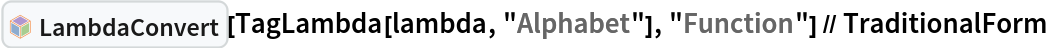 InterpretationBox[FrameBox[TagBox[TooltipBox[PaneBox[GridBox[List[List[GraphicsBox[List[Thickness[0.0025`], List[FaceForm[List[RGBColor[0.9607843137254902`, 0.5058823529411764`, 0.19607843137254902`], Opacity[1.`]]], FilledCurveBox[List[List[List[0, 2, 0], List[0, 1, 0], List[0, 1, 0], List[0, 1, 0], List[0, 1, 0]], List[List[0, 2, 0], List[0, 1, 0], List[0, 1, 0], List[0, 1, 0], List[0, 1, 0]], List[List[0, 2, 0], List[0, 1, 0], List[0, 1, 0], List[0, 1, 0], List[0, 1, 0], List[0, 1, 0]], List[List[0, 2, 0], List[1, 3, 3], List[0, 1, 0], List[1, 3, 3], List[0, 1, 0], List[1, 3, 3], List[0, 1, 0], List[1, 3, 3], List[1, 3, 3], List[0, 1, 0], List[1, 3, 3], List[0, 1, 0], List[1, 3, 3]]], List[List[List[205.`, 22.863691329956055`], List[205.`, 212.31669425964355`], List[246.01799774169922`, 235.99870109558105`], List[369.0710144042969`, 307.0436840057373`], List[369.0710144042969`, 117.59068870544434`], List[205.`, 22.863691329956055`]], List[List[30.928985595703125`, 307.0436840057373`], List[153.98200225830078`, 235.99870109558105`], List[195.`, 212.31669425964355`], List[195.`, 22.863691329956055`], List[30.928985595703125`, 117.59068870544434`], List[30.928985595703125`, 307.0436840057373`]], List[List[200.`, 410.42970085144043`], List[364.0710144042969`, 315.7036876678467`], List[241.01799774169922`, 244.65868949890137`], List[200.`, 220.97669792175293`], List[158.98200225830078`, 244.65868949890137`], List[35.928985595703125`, 315.7036876678467`], List[200.`, 410.42970085144043`]], List[List[376.5710144042969`, 320.03370475769043`], List[202.5`, 420.53370475769043`], List[200.95300006866455`, 421.42667961120605`], List[199.04699993133545`, 421.42667961120605`], List[197.5`, 420.53370475769043`], List[23.428985595703125`, 320.03370475769043`], List[21.882003784179688`, 319.1406993865967`], List[20.928985595703125`, 317.4896984100342`], List[20.928985595703125`, 315.7036876678467`], List[20.928985595703125`, 114.70369529724121`], List[20.928985595703125`, 112.91769218444824`], List[21.882003784179688`, 111.26669120788574`], List[23.428985595703125`, 110.37369346618652`], List[197.5`, 9.87369155883789`], List[198.27300024032593`, 9.426692008972168`], List[199.13700008392334`, 9.203690528869629`], List[200.`, 9.203690528869629`], List[200.86299991607666`, 9.203690528869629`], List[201.72699999809265`, 9.426692008972168`], List[202.5`, 9.87369155883789`], List[376.5710144042969`, 110.37369346618652`], List[378.1179962158203`, 111.26669120788574`], List[379.0710144042969`, 112.91769218444824`], List[379.0710144042969`, 114.70369529724121`], List[379.0710144042969`, 315.7036876678467`], List[379.0710144042969`, 317.4896984100342`], List[378.1179962158203`, 319.1406993865967`], List[376.5710144042969`, 320.03370475769043`]]]]], List[FaceForm[List[RGBColor[0.5529411764705883`, 0.6745098039215687`, 0.8117647058823529`], Opacity[1.`]]], FilledCurveBox[List[List[List[0, 2, 0], List[0, 1, 0], List[0, 1, 0], List[0, 1, 0]]], List[List[List[44.92900085449219`, 282.59088134765625`], List[181.00001525878906`, 204.0298843383789`], List[181.00001525878906`, 46.90887451171875`], List[44.92900085449219`, 125.46986389160156`], List[44.92900085449219`, 282.59088134765625`]]]]], List[FaceForm[List[RGBColor[0.6627450980392157`, 0.803921568627451`, 0.5686274509803921`], Opacity[1.`]]], FilledCurveBox[List[List[List[0, 2, 0], List[0, 1, 0], List[0, 1, 0], List[0, 1, 0]]], List[List[List[355.0710144042969`, 282.59088134765625`], List[355.0710144042969`, 125.46986389160156`], List[219.`, 46.90887451171875`], List[219.`, 204.0298843383789`], List[355.0710144042969`, 282.59088134765625`]]]]], List[FaceForm[List[RGBColor[0.6901960784313725`, 0.5882352941176471`, 0.8117647058823529`], Opacity[1.`]]], FilledCurveBox[List[List[List[0, 2, 0], List[0, 1, 0], List[0, 1, 0], List[0, 1, 0]]], List[List[List[200.`, 394.0606994628906`], List[336.0710144042969`, 315.4997024536133`], List[200.`, 236.93968200683594`], List[63.928985595703125`, 315.4997024536133`], List[200.`, 394.0606994628906`]]]]]], List[Rule[BaselinePosition, Scaled[0.15`]], Rule[ImageSize, 10], Rule[ImageSize, 15]]], StyleBox[RowBox[List["LambdaConvert", " "]], Rule[ShowAutoStyles, False], Rule[ShowStringCharacters, False], Rule[FontSize, Times[0.9`, Inherited]], Rule[FontColor, GrayLevel[0.1`]]]]], Rule[GridBoxSpacings, List[Rule["Columns", List[List[0.25`]]]]]], Rule[Alignment, List[Left, Baseline]], Rule[BaselinePosition, Baseline], Rule[FrameMargins, List[List[3, 0], List[0, 0]]], Rule[BaseStyle, List[Rule[LineSpacing, List[0, 0]], Rule[LineBreakWithin, False]]]], RowBox[List["PacletSymbol", "[", RowBox[List["\"Wolfram/Lambda\"", ",", "\"Wolfram`Lambda`LambdaConvert\""]], "]"]], Rule[TooltipStyle, List[Rule[ShowAutoStyles, True], Rule[ShowStringCharacters, True]]]], Function[Annotation[Slot[1], Style[Defer[PacletSymbol["Wolfram/Lambda", "Wolfram`Lambda`LambdaConvert"]], Rule[ShowStringCharacters, True]], "Tooltip"]]], Rule[Background, RGBColor[0.968`, 0.976`, 0.984`]], Rule[BaselinePosition, Baseline], Rule[DefaultBaseStyle, List[]], Rule[FrameMargins, List[List[0, 0], List[1, 1]]], Rule[FrameStyle, RGBColor[0.831`, 0.847`, 0.85`]], Rule[RoundingRadius, 4]], PacletSymbol["Wolfram/Lambda", "Wolfram`Lambda`LambdaConvert"], Rule[Selectable, False], Rule[SelectWithContents, True], Rule[BoxID, "PacletSymbolBox"]][
  TagLambda[lambda, "Alphabet"], "Function"] // TraditionalForm