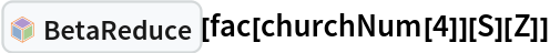 InterpretationBox[FrameBox[TagBox[TooltipBox[PaneBox[GridBox[List[List[GraphicsBox[List[Thickness[0.0025`], List[FaceForm[List[RGBColor[0.9607843137254902`, 0.5058823529411764`, 0.19607843137254902`], Opacity[1.`]]], FilledCurveBox[List[List[List[0, 2, 0], List[0, 1, 0], List[0, 1, 0], List[0, 1, 0], List[0, 1, 0]], List[List[0, 2, 0], List[0, 1, 0], List[0, 1, 0], List[0, 1, 0], List[0, 1, 0]], List[List[0, 2, 0], List[0, 1, 0], List[0, 1, 0], List[0, 1, 0], List[0, 1, 0], List[0, 1, 0]], List[List[0, 2, 0], List[1, 3, 3], List[0, 1, 0], List[1, 3, 3], List[0, 1, 0], List[1, 3, 3], List[0, 1, 0], List[1, 3, 3], List[1, 3, 3], List[0, 1, 0], List[1, 3, 3], List[0, 1, 0], List[1, 3, 3]]], List[List[List[205.`, 22.863691329956055`], List[205.`, 212.31669425964355`], List[246.01799774169922`, 235.99870109558105`], List[369.0710144042969`, 307.0436840057373`], List[369.0710144042969`, 117.59068870544434`], List[205.`, 22.863691329956055`]], List[List[30.928985595703125`, 307.0436840057373`], List[153.98200225830078`, 235.99870109558105`], List[195.`, 212.31669425964355`], List[195.`, 22.863691329956055`], List[30.928985595703125`, 117.59068870544434`], List[30.928985595703125`, 307.0436840057373`]], List[List[200.`, 410.42970085144043`], List[364.0710144042969`, 315.7036876678467`], List[241.01799774169922`, 244.65868949890137`], List[200.`, 220.97669792175293`], List[158.98200225830078`, 244.65868949890137`], List[35.928985595703125`, 315.7036876678467`], List[200.`, 410.42970085144043`]], List[List[376.5710144042969`, 320.03370475769043`], List[202.5`, 420.53370475769043`], List[200.95300006866455`, 421.42667961120605`], List[199.04699993133545`, 421.42667961120605`], List[197.5`, 420.53370475769043`], List[23.428985595703125`, 320.03370475769043`], List[21.882003784179688`, 319.1406993865967`], List[20.928985595703125`, 317.4896984100342`], List[20.928985595703125`, 315.7036876678467`], List[20.928985595703125`, 114.70369529724121`], List[20.928985595703125`, 112.91769218444824`], List[21.882003784179688`, 111.26669120788574`], List[23.428985595703125`, 110.37369346618652`], List[197.5`, 9.87369155883789`], List[198.27300024032593`, 9.426692008972168`], List[199.13700008392334`, 9.203690528869629`], List[200.`, 9.203690528869629`], List[200.86299991607666`, 9.203690528869629`], List[201.72699999809265`, 9.426692008972168`], List[202.5`, 9.87369155883789`], List[376.5710144042969`, 110.37369346618652`], List[378.1179962158203`, 111.26669120788574`], List[379.0710144042969`, 112.91769218444824`], List[379.0710144042969`, 114.70369529724121`], List[379.0710144042969`, 315.7036876678467`], List[379.0710144042969`, 317.4896984100342`], List[378.1179962158203`, 319.1406993865967`], List[376.5710144042969`, 320.03370475769043`]]]]], List[FaceForm[List[RGBColor[0.5529411764705883`, 0.6745098039215687`, 0.8117647058823529`], Opacity[1.`]]], FilledCurveBox[List[List[List[0, 2, 0], List[0, 1, 0], List[0, 1, 0], List[0, 1, 0]]], List[List[List[44.92900085449219`, 282.59088134765625`], List[181.00001525878906`, 204.0298843383789`], List[181.00001525878906`, 46.90887451171875`], List[44.92900085449219`, 125.46986389160156`], List[44.92900085449219`, 282.59088134765625`]]]]], List[FaceForm[List[RGBColor[0.6627450980392157`, 0.803921568627451`, 0.5686274509803921`], Opacity[1.`]]], FilledCurveBox[List[List[List[0, 2, 0], List[0, 1, 0], List[0, 1, 0], List[0, 1, 0]]], List[List[List[355.0710144042969`, 282.59088134765625`], List[355.0710144042969`, 125.46986389160156`], List[219.`, 46.90887451171875`], List[219.`, 204.0298843383789`], List[355.0710144042969`, 282.59088134765625`]]]]], List[FaceForm[List[RGBColor[0.6901960784313725`, 0.5882352941176471`, 0.8117647058823529`], Opacity[1.`]]], FilledCurveBox[List[List[List[0, 2, 0], List[0, 1, 0], List[0, 1, 0], List[0, 1, 0]]], List[List[List[200.`, 394.0606994628906`], List[336.0710144042969`, 315.4997024536133`], List[200.`, 236.93968200683594`], List[63.928985595703125`, 315.4997024536133`], List[200.`, 394.0606994628906`]]]]]], List[Rule[BaselinePosition, Scaled[0.15`]], Rule[ImageSize, 10], Rule[ImageSize, 15]]], StyleBox[RowBox[List["BetaReduce", " "]], Rule[ShowAutoStyles, False], Rule[ShowStringCharacters, False], Rule[FontSize, Times[0.9`, Inherited]], Rule[FontColor, GrayLevel[0.1`]]]]], Rule[GridBoxSpacings, List[Rule["Columns", List[List[0.25`]]]]]], Rule[Alignment, List[Left, Baseline]], Rule[BaselinePosition, Baseline], Rule[FrameMargins, List[List[3, 0], List[0, 0]]], Rule[BaseStyle, List[Rule[LineSpacing, List[0, 0]], Rule[LineBreakWithin, False]]]], RowBox[List["PacletSymbol", "[", RowBox[List["\"Wolfram/Lambda\"", ",", "\"Wolfram`Lambda`BetaReduce\""]], "]"]], Rule[TooltipStyle, List[Rule[ShowAutoStyles, True], Rule[ShowStringCharacters, True]]]], Function[Annotation[Slot[1], Style[Defer[PacletSymbol["Wolfram/Lambda", "Wolfram`Lambda`BetaReduce"]], Rule[ShowStringCharacters, True]], "Tooltip"]]], Rule[Background, RGBColor[0.968`, 0.976`, 0.984`]], Rule[BaselinePosition, Baseline], Rule[DefaultBaseStyle, List[]], Rule[FrameMargins, List[List[0, 0], List[1, 1]]], Rule[FrameStyle, RGBColor[0.831`, 0.847`, 0.85`]], Rule[RoundingRadius, 4]], PacletSymbol["Wolfram/Lambda", "Wolfram`Lambda`BetaReduce"], Rule[Selectable, False], Rule[SelectWithContents, True], Rule[BoxID, "PacletSymbolBox"]][fac[churchNum[4]][S][Z]]