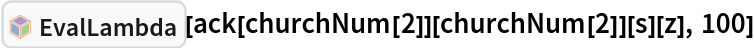 InterpretationBox[FrameBox[TagBox[TooltipBox[PaneBox[GridBox[List[List[GraphicsBox[List[Thickness[0.0025`], List[FaceForm[List[RGBColor[0.9607843137254902`, 0.5058823529411764`, 0.19607843137254902`], Opacity[1.`]]], FilledCurveBox[List[List[List[0, 2, 0], List[0, 1, 0], List[0, 1, 0], List[0, 1, 0], List[0, 1, 0]], List[List[0, 2, 0], List[0, 1, 0], List[0, 1, 0], List[0, 1, 0], List[0, 1, 0]], List[List[0, 2, 0], List[0, 1, 0], List[0, 1, 0], List[0, 1, 0], List[0, 1, 0], List[0, 1, 0]], List[List[0, 2, 0], List[1, 3, 3], List[0, 1, 0], List[1, 3, 3], List[0, 1, 0], List[1, 3, 3], List[0, 1, 0], List[1, 3, 3], List[1, 3, 3], List[0, 1, 0], List[1, 3, 3], List[0, 1, 0], List[1, 3, 3]]], List[List[List[205.`, 22.863691329956055`], List[205.`, 212.31669425964355`], List[246.01799774169922`, 235.99870109558105`], List[369.0710144042969`, 307.0436840057373`], List[369.0710144042969`, 117.59068870544434`], List[205.`, 22.863691329956055`]], List[List[30.928985595703125`, 307.0436840057373`], List[153.98200225830078`, 235.99870109558105`], List[195.`, 212.31669425964355`], List[195.`, 22.863691329956055`], List[30.928985595703125`, 117.59068870544434`], List[30.928985595703125`, 307.0436840057373`]], List[List[200.`, 410.42970085144043`], List[364.0710144042969`, 315.7036876678467`], List[241.01799774169922`, 244.65868949890137`], List[200.`, 220.97669792175293`], List[158.98200225830078`, 244.65868949890137`], List[35.928985595703125`, 315.7036876678467`], List[200.`, 410.42970085144043`]], List[List[376.5710144042969`, 320.03370475769043`], List[202.5`, 420.53370475769043`], List[200.95300006866455`, 421.42667961120605`], List[199.04699993133545`, 421.42667961120605`], List[197.5`, 420.53370475769043`], List[23.428985595703125`, 320.03370475769043`], List[21.882003784179688`, 319.1406993865967`], List[20.928985595703125`, 317.4896984100342`], List[20.928985595703125`, 315.7036876678467`], List[20.928985595703125`, 114.70369529724121`], List[20.928985595703125`, 112.91769218444824`], List[21.882003784179688`, 111.26669120788574`], List[23.428985595703125`, 110.37369346618652`], List[197.5`, 9.87369155883789`], List[198.27300024032593`, 9.426692008972168`], List[199.13700008392334`, 9.203690528869629`], List[200.`, 9.203690528869629`], List[200.86299991607666`, 9.203690528869629`], List[201.72699999809265`, 9.426692008972168`], List[202.5`, 9.87369155883789`], List[376.5710144042969`, 110.37369346618652`], List[378.1179962158203`, 111.26669120788574`], List[379.0710144042969`, 112.91769218444824`], List[379.0710144042969`, 114.70369529724121`], List[379.0710144042969`, 315.7036876678467`], List[379.0710144042969`, 317.4896984100342`], List[378.1179962158203`, 319.1406993865967`], List[376.5710144042969`, 320.03370475769043`]]]]], List[FaceForm[List[RGBColor[0.5529411764705883`, 0.6745098039215687`, 0.8117647058823529`], Opacity[1.`]]], FilledCurveBox[List[List[List[0, 2, 0], List[0, 1, 0], List[0, 1, 0], List[0, 1, 0]]], List[List[List[44.92900085449219`, 282.59088134765625`], List[181.00001525878906`, 204.0298843383789`], List[181.00001525878906`, 46.90887451171875`], List[44.92900085449219`, 125.46986389160156`], List[44.92900085449219`, 282.59088134765625`]]]]], List[FaceForm[List[RGBColor[0.6627450980392157`, 0.803921568627451`, 0.5686274509803921`], Opacity[1.`]]], FilledCurveBox[List[List[List[0, 2, 0], List[0, 1, 0], List[0, 1, 0], List[0, 1, 0]]], List[List[List[355.0710144042969`, 282.59088134765625`], List[355.0710144042969`, 125.46986389160156`], List[219.`, 46.90887451171875`], List[219.`, 204.0298843383789`], List[355.0710144042969`, 282.59088134765625`]]]]], List[FaceForm[List[RGBColor[0.6901960784313725`, 0.5882352941176471`, 0.8117647058823529`], Opacity[1.`]]], FilledCurveBox[List[List[List[0, 2, 0], List[0, 1, 0], List[0, 1, 0], List[0, 1, 0]]], List[List[List[200.`, 394.0606994628906`], List[336.0710144042969`, 315.4997024536133`], List[200.`, 236.93968200683594`], List[63.928985595703125`, 315.4997024536133`], List[200.`, 394.0606994628906`]]]]]], List[Rule[BaselinePosition, Scaled[0.15`]], Rule[ImageSize, 10], Rule[ImageSize, 15]]], StyleBox[RowBox[List["EvalLambda", " "]], Rule[ShowAutoStyles, False], Rule[ShowStringCharacters, False], Rule[FontSize, Times[0.9`, Inherited]], Rule[FontColor, GrayLevel[0.1`]]]]], Rule[GridBoxSpacings, List[Rule["Columns", List[List[0.25`]]]]]], Rule[Alignment, List[Left, Baseline]], Rule[BaselinePosition, Baseline], Rule[FrameMargins, List[List[3, 0], List[0, 0]]], Rule[BaseStyle, List[Rule[LineSpacing, List[0, 0]], Rule[LineBreakWithin, False]]]], RowBox[List["PacletSymbol", "[", RowBox[List["\"Wolfram/Lambda\"", ",", "\"Wolfram`Lambda`EvalLambda\""]], "]"]], Rule[TooltipStyle, List[Rule[ShowAutoStyles, True], Rule[ShowStringCharacters, True]]]], Function[Annotation[Slot[1], Style[Defer[PacletSymbol["Wolfram/Lambda", "Wolfram`Lambda`EvalLambda"]], Rule[ShowStringCharacters, True]], "Tooltip"]]], Rule[Background, RGBColor[0.968`, 0.976`, 0.984`]], Rule[BaselinePosition, Baseline], Rule[DefaultBaseStyle, List[]], Rule[FrameMargins, List[List[0, 0], List[1, 1]]], Rule[FrameStyle, RGBColor[0.831`, 0.847`, 0.85`]], Rule[RoundingRadius, 4]], PacletSymbol["Wolfram/Lambda", "Wolfram`Lambda`EvalLambda"], Rule[Selectable, False], Rule[SelectWithContents, True], Rule[BoxID, "PacletSymbolBox"]][
 ack[churchNum[2]][churchNum[2]][s][z], 100]