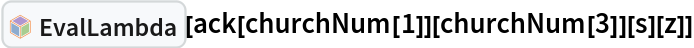 InterpretationBox[FrameBox[TagBox[TooltipBox[PaneBox[GridBox[List[List[GraphicsBox[List[Thickness[0.0025`], List[FaceForm[List[RGBColor[0.9607843137254902`, 0.5058823529411764`, 0.19607843137254902`], Opacity[1.`]]], FilledCurveBox[List[List[List[0, 2, 0], List[0, 1, 0], List[0, 1, 0], List[0, 1, 0], List[0, 1, 0]], List[List[0, 2, 0], List[0, 1, 0], List[0, 1, 0], List[0, 1, 0], List[0, 1, 0]], List[List[0, 2, 0], List[0, 1, 0], List[0, 1, 0], List[0, 1, 0], List[0, 1, 0], List[0, 1, 0]], List[List[0, 2, 0], List[1, 3, 3], List[0, 1, 0], List[1, 3, 3], List[0, 1, 0], List[1, 3, 3], List[0, 1, 0], List[1, 3, 3], List[1, 3, 3], List[0, 1, 0], List[1, 3, 3], List[0, 1, 0], List[1, 3, 3]]], List[List[List[205.`, 22.863691329956055`], List[205.`, 212.31669425964355`], List[246.01799774169922`, 235.99870109558105`], List[369.0710144042969`, 307.0436840057373`], List[369.0710144042969`, 117.59068870544434`], List[205.`, 22.863691329956055`]], List[List[30.928985595703125`, 307.0436840057373`], List[153.98200225830078`, 235.99870109558105`], List[195.`, 212.31669425964355`], List[195.`, 22.863691329956055`], List[30.928985595703125`, 117.59068870544434`], List[30.928985595703125`, 307.0436840057373`]], List[List[200.`, 410.42970085144043`], List[364.0710144042969`, 315.7036876678467`], List[241.01799774169922`, 244.65868949890137`], List[200.`, 220.97669792175293`], List[158.98200225830078`, 244.65868949890137`], List[35.928985595703125`, 315.7036876678467`], List[200.`, 410.42970085144043`]], List[List[376.5710144042969`, 320.03370475769043`], List[202.5`, 420.53370475769043`], List[200.95300006866455`, 421.42667961120605`], List[199.04699993133545`, 421.42667961120605`], List[197.5`, 420.53370475769043`], List[23.428985595703125`, 320.03370475769043`], List[21.882003784179688`, 319.1406993865967`], List[20.928985595703125`, 317.4896984100342`], List[20.928985595703125`, 315.7036876678467`], List[20.928985595703125`, 114.70369529724121`], List[20.928985595703125`, 112.91769218444824`], List[21.882003784179688`, 111.26669120788574`], List[23.428985595703125`, 110.37369346618652`], List[197.5`, 9.87369155883789`], List[198.27300024032593`, 9.426692008972168`], List[199.13700008392334`, 9.203690528869629`], List[200.`, 9.203690528869629`], List[200.86299991607666`, 9.203690528869629`], List[201.72699999809265`, 9.426692008972168`], List[202.5`, 9.87369155883789`], List[376.5710144042969`, 110.37369346618652`], List[378.1179962158203`, 111.26669120788574`], List[379.0710144042969`, 112.91769218444824`], List[379.0710144042969`, 114.70369529724121`], List[379.0710144042969`, 315.7036876678467`], List[379.0710144042969`, 317.4896984100342`], List[378.1179962158203`, 319.1406993865967`], List[376.5710144042969`, 320.03370475769043`]]]]], List[FaceForm[List[RGBColor[0.5529411764705883`, 0.6745098039215687`, 0.8117647058823529`], Opacity[1.`]]], FilledCurveBox[List[List[List[0, 2, 0], List[0, 1, 0], List[0, 1, 0], List[0, 1, 0]]], List[List[List[44.92900085449219`, 282.59088134765625`], List[181.00001525878906`, 204.0298843383789`], List[181.00001525878906`, 46.90887451171875`], List[44.92900085449219`, 125.46986389160156`], List[44.92900085449219`, 282.59088134765625`]]]]], List[FaceForm[List[RGBColor[0.6627450980392157`, 0.803921568627451`, 0.5686274509803921`], Opacity[1.`]]], FilledCurveBox[List[List[List[0, 2, 0], List[0, 1, 0], List[0, 1, 0], List[0, 1, 0]]], List[List[List[355.0710144042969`, 282.59088134765625`], List[355.0710144042969`, 125.46986389160156`], List[219.`, 46.90887451171875`], List[219.`, 204.0298843383789`], List[355.0710144042969`, 282.59088134765625`]]]]], List[FaceForm[List[RGBColor[0.6901960784313725`, 0.5882352941176471`, 0.8117647058823529`], Opacity[1.`]]], FilledCurveBox[List[List[List[0, 2, 0], List[0, 1, 0], List[0, 1, 0], List[0, 1, 0]]], List[List[List[200.`, 394.0606994628906`], List[336.0710144042969`, 315.4997024536133`], List[200.`, 236.93968200683594`], List[63.928985595703125`, 315.4997024536133`], List[200.`, 394.0606994628906`]]]]]], List[Rule[BaselinePosition, Scaled[0.15`]], Rule[ImageSize, 10], Rule[ImageSize, 15]]], StyleBox[RowBox[List["EvalLambda", " "]], Rule[ShowAutoStyles, False], Rule[ShowStringCharacters, False], Rule[FontSize, Times[0.9`, Inherited]], Rule[FontColor, GrayLevel[0.1`]]]]], Rule[GridBoxSpacings, List[Rule["Columns", List[List[0.25`]]]]]], Rule[Alignment, List[Left, Baseline]], Rule[BaselinePosition, Baseline], Rule[FrameMargins, List[List[3, 0], List[0, 0]]], Rule[BaseStyle, List[Rule[LineSpacing, List[0, 0]], Rule[LineBreakWithin, False]]]], RowBox[List["PacletSymbol", "[", RowBox[List["\"Wolfram/Lambda\"", ",", "\"Wolfram`Lambda`EvalLambda\""]], "]"]], Rule[TooltipStyle, List[Rule[ShowAutoStyles, True], Rule[ShowStringCharacters, True]]]], Function[Annotation[Slot[1], Style[Defer[PacletSymbol["Wolfram/Lambda", "Wolfram`Lambda`EvalLambda"]], Rule[ShowStringCharacters, True]], "Tooltip"]]], Rule[Background, RGBColor[0.968`, 0.976`, 0.984`]], Rule[BaselinePosition, Baseline], Rule[DefaultBaseStyle, List[]], Rule[FrameMargins, List[List[0, 0], List[1, 1]]], Rule[FrameStyle, RGBColor[0.831`, 0.847`, 0.85`]], Rule[RoundingRadius, 4]], PacletSymbol["Wolfram/Lambda", "Wolfram`Lambda`EvalLambda"], Rule[Selectable, False], Rule[SelectWithContents, True], Rule[BoxID, "PacletSymbolBox"]][
 ack[churchNum[1]][churchNum[3]][s][z]]