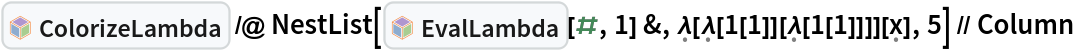 InterpretationBox[FrameBox[TagBox[TooltipBox[PaneBox[GridBox[List[List[GraphicsBox[List[Thickness[0.0025`], List[FaceForm[List[RGBColor[0.9607843137254902`, 0.5058823529411764`, 0.19607843137254902`], Opacity[1.`]]], FilledCurveBox[List[List[List[0, 2, 0], List[0, 1, 0], List[0, 1, 0], List[0, 1, 0], List[0, 1, 0]], List[List[0, 2, 0], List[0, 1, 0], List[0, 1, 0], List[0, 1, 0], List[0, 1, 0]], List[List[0, 2, 0], List[0, 1, 0], List[0, 1, 0], List[0, 1, 0], List[0, 1, 0], List[0, 1, 0]], List[List[0, 2, 0], List[1, 3, 3], List[0, 1, 0], List[1, 3, 3], List[0, 1, 0], List[1, 3, 3], List[0, 1, 0], List[1, 3, 3], List[1, 3, 3], List[0, 1, 0], List[1, 3, 3], List[0, 1, 0], List[1, 3, 3]]], List[List[List[205.`, 22.863691329956055`], List[205.`, 212.31669425964355`], List[246.01799774169922`, 235.99870109558105`], List[369.0710144042969`, 307.0436840057373`], List[369.0710144042969`, 117.59068870544434`], List[205.`, 22.863691329956055`]], List[List[30.928985595703125`, 307.0436840057373`], List[153.98200225830078`, 235.99870109558105`], List[195.`, 212.31669425964355`], List[195.`, 22.863691329956055`], List[30.928985595703125`, 117.59068870544434`], List[30.928985595703125`, 307.0436840057373`]], List[List[200.`, 410.42970085144043`], List[364.0710144042969`, 315.7036876678467`], List[241.01799774169922`, 244.65868949890137`], List[200.`, 220.97669792175293`], List[158.98200225830078`, 244.65868949890137`], List[35.928985595703125`, 315.7036876678467`], List[200.`, 410.42970085144043`]], List[List[376.5710144042969`, 320.03370475769043`], List[202.5`, 420.53370475769043`], List[200.95300006866455`, 421.42667961120605`], List[199.04699993133545`, 421.42667961120605`], List[197.5`, 420.53370475769043`], List[23.428985595703125`, 320.03370475769043`], List[21.882003784179688`, 319.1406993865967`], List[20.928985595703125`, 317.4896984100342`], List[20.928985595703125`, 315.7036876678467`], List[20.928985595703125`, 114.70369529724121`], List[20.928985595703125`, 112.91769218444824`], List[21.882003784179688`, 111.26669120788574`], List[23.428985595703125`, 110.37369346618652`], List[197.5`, 9.87369155883789`], List[198.27300024032593`, 9.426692008972168`], List[199.13700008392334`, 9.203690528869629`], List[200.`, 9.203690528869629`], List[200.86299991607666`, 9.203690528869629`], List[201.72699999809265`, 9.426692008972168`], List[202.5`, 9.87369155883789`], List[376.5710144042969`, 110.37369346618652`], List[378.1179962158203`, 111.26669120788574`], List[379.0710144042969`, 112.91769218444824`], List[379.0710144042969`, 114.70369529724121`], List[379.0710144042969`, 315.7036876678467`], List[379.0710144042969`, 317.4896984100342`], List[378.1179962158203`, 319.1406993865967`], List[376.5710144042969`, 320.03370475769043`]]]]], List[FaceForm[List[RGBColor[0.5529411764705883`, 0.6745098039215687`, 0.8117647058823529`], Opacity[1.`]]], FilledCurveBox[List[List[List[0, 2, 0], List[0, 1, 0], List[0, 1, 0], List[0, 1, 0]]], List[List[List[44.92900085449219`, 282.59088134765625`], List[181.00001525878906`, 204.0298843383789`], List[181.00001525878906`, 46.90887451171875`], List[44.92900085449219`, 125.46986389160156`], List[44.92900085449219`, 282.59088134765625`]]]]], List[FaceForm[List[RGBColor[0.6627450980392157`, 0.803921568627451`, 0.5686274509803921`], Opacity[1.`]]], FilledCurveBox[List[List[List[0, 2, 0], List[0, 1, 0], List[0, 1, 0], List[0, 1, 0]]], List[List[List[355.0710144042969`, 282.59088134765625`], List[355.0710144042969`, 125.46986389160156`], List[219.`, 46.90887451171875`], List[219.`, 204.0298843383789`], List[355.0710144042969`, 282.59088134765625`]]]]], List[FaceForm[List[RGBColor[0.6901960784313725`, 0.5882352941176471`, 0.8117647058823529`], Opacity[1.`]]], FilledCurveBox[List[List[List[0, 2, 0], List[0, 1, 0], List[0, 1, 0], List[0, 1, 0]]], List[List[List[200.`, 394.0606994628906`], List[336.0710144042969`, 315.4997024536133`], List[200.`, 236.93968200683594`], List[63.928985595703125`, 315.4997024536133`], List[200.`, 394.0606994628906`]]]]]], List[Rule[BaselinePosition, Scaled[0.15`]], Rule[ImageSize, 10], Rule[ImageSize, 15]]], StyleBox[RowBox[List["ColorizeLambda", " "]], Rule[ShowAutoStyles, False], Rule[ShowStringCharacters, False], Rule[FontSize, Times[0.9`, Inherited]], Rule[FontColor, GrayLevel[0.1`]]]]], Rule[GridBoxSpacings, List[Rule["Columns", List[List[0.25`]]]]]], Rule[Alignment, List[Left, Baseline]], Rule[BaselinePosition, Baseline], Rule[FrameMargins, List[List[3, 0], List[0, 0]]], Rule[BaseStyle, List[Rule[LineSpacing, List[0, 0]], Rule[LineBreakWithin, False]]]], RowBox[List["PacletSymbol", "[", RowBox[List["\"Wolfram/Lambda\"", ",", "\"Wolfram`Lambda`ColorizeLambda\""]], "]"]], Rule[TooltipStyle, List[Rule[ShowAutoStyles, True], Rule[ShowStringCharacters, True]]]], Function[Annotation[Slot[1], Style[Defer[PacletSymbol["Wolfram/Lambda", "Wolfram`Lambda`ColorizeLambda"]], Rule[ShowStringCharacters, True]], "Tooltip"]]], Rule[Background, RGBColor[0.968`, 0.976`, 0.984`]], Rule[BaselinePosition, Baseline], Rule[DefaultBaseStyle, List[]], Rule[FrameMargins, List[List[0, 0], List[1, 1]]], Rule[FrameStyle, RGBColor[0.831`, 0.847`, 0.85`]], Rule[RoundingRadius, 4]], PacletSymbol["Wolfram/Lambda", "Wolfram`Lambda`ColorizeLambda"], Rule[Selectable, False], Rule[SelectWithContents, True], Rule[BoxID, "PacletSymbolBox"]] /@ NestList[InterpretationBox[FrameBox[TagBox[TooltipBox[PaneBox[GridBox[List[List[GraphicsBox[List[Thickness[0.0025`], List[FaceForm[List[RGBColor[0.9607843137254902`, 0.5058823529411764`, 0.19607843137254902`], Opacity[1.`]]], FilledCurveBox[List[List[List[0, 2, 0], List[0, 1, 0], List[0, 1, 0], List[0, 1, 0], List[0, 1, 0]], List[List[0, 2, 0], List[0, 1, 0], List[0, 1, 0], List[0, 1, 0], List[0, 1, 0]], List[List[0, 2, 0], List[0, 1, 0], List[0, 1, 0], List[0, 1, 0], List[0, 1, 0], List[0, 1, 0]], List[List[0, 2, 0], List[1, 3, 3], List[0, 1, 0], List[1, 3, 3], List[0, 1, 0], List[1, 3, 3], List[0, 1, 0], List[1, 3, 3], List[1, 3, 3], List[0, 1, 0], List[1, 3, 3], List[0, 1, 0], List[1, 3, 3]]], List[List[List[205.`, 22.863691329956055`], List[205.`, 212.31669425964355`], List[246.01799774169922`, 235.99870109558105`], List[369.0710144042969`, 307.0436840057373`], List[369.0710144042969`, 117.59068870544434`], List[205.`, 22.863691329956055`]], List[List[30.928985595703125`, 307.0436840057373`], List[153.98200225830078`, 235.99870109558105`], List[195.`, 212.31669425964355`], List[195.`, 22.863691329956055`], List[30.928985595703125`, 117.59068870544434`], List[30.928985595703125`, 307.0436840057373`]], List[List[200.`, 410.42970085144043`], List[364.0710144042969`, 315.7036876678467`], List[241.01799774169922`, 244.65868949890137`], List[200.`, 220.97669792175293`], List[158.98200225830078`, 244.65868949890137`], List[35.928985595703125`, 315.7036876678467`], List[200.`, 410.42970085144043`]], List[List[376.5710144042969`, 320.03370475769043`], List[202.5`, 420.53370475769043`], List[200.95300006866455`, 421.42667961120605`], List[199.04699993133545`, 421.42667961120605`], List[197.5`, 420.53370475769043`], List[23.428985595703125`, 320.03370475769043`], List[21.882003784179688`, 319.1406993865967`], List[20.928985595703125`, 317.4896984100342`], List[20.928985595703125`, 315.7036876678467`], List[20.928985595703125`, 114.70369529724121`], List[20.928985595703125`, 112.91769218444824`], List[21.882003784179688`, 111.26669120788574`], List[23.428985595703125`, 110.37369346618652`], List[197.5`, 9.87369155883789`], List[198.27300024032593`, 9.426692008972168`], List[199.13700008392334`, 9.203690528869629`], List[200.`, 9.203690528869629`], List[200.86299991607666`, 9.203690528869629`], List[201.72699999809265`, 9.426692008972168`], List[202.5`, 9.87369155883789`], List[376.5710144042969`, 110.37369346618652`], List[378.1179962158203`, 111.26669120788574`], List[379.0710144042969`, 112.91769218444824`], List[379.0710144042969`, 114.70369529724121`], List[379.0710144042969`, 315.7036876678467`], List[379.0710144042969`, 317.4896984100342`], List[378.1179962158203`, 319.1406993865967`], List[376.5710144042969`, 320.03370475769043`]]]]], List[FaceForm[List[RGBColor[0.5529411764705883`, 0.6745098039215687`, 0.8117647058823529`], Opacity[1.`]]], FilledCurveBox[List[List[List[0, 2, 0], List[0, 1, 0], List[0, 1, 0], List[0, 1, 0]]], List[List[List[44.92900085449219`, 282.59088134765625`], List[181.00001525878906`, 204.0298843383789`], List[181.00001525878906`, 46.90887451171875`], List[44.92900085449219`, 125.46986389160156`], List[44.92900085449219`, 282.59088134765625`]]]]], List[FaceForm[List[RGBColor[0.6627450980392157`, 0.803921568627451`, 0.5686274509803921`], Opacity[1.`]]], FilledCurveBox[List[List[List[0, 2, 0], List[0, 1, 0], List[0, 1, 0], List[0, 1, 0]]], List[List[List[355.0710144042969`, 282.59088134765625`], List[355.0710144042969`, 125.46986389160156`], List[219.`, 46.90887451171875`], List[219.`, 204.0298843383789`], List[355.0710144042969`, 282.59088134765625`]]]]], List[FaceForm[List[RGBColor[0.6901960784313725`, 0.5882352941176471`, 0.8117647058823529`], Opacity[1.`]]], FilledCurveBox[List[List[List[0, 2, 0], List[0, 1, 0], List[0, 1, 0], List[0, 1, 0]]], List[List[List[200.`, 394.0606994628906`], List[336.0710144042969`, 315.4997024536133`], List[200.`, 236.93968200683594`], List[63.928985595703125`, 315.4997024536133`], List[200.`, 394.0606994628906`]]]]]], List[Rule[BaselinePosition, Scaled[0.15`]], Rule[ImageSize, 10], Rule[ImageSize, 15]]], StyleBox[RowBox[List["EvalLambda", " "]], Rule[ShowAutoStyles, False], Rule[ShowStringCharacters, False], Rule[FontSize, Times[0.9`, Inherited]], Rule[FontColor, GrayLevel[0.1`]]]]], Rule[GridBoxSpacings, List[Rule["Columns", List[List[0.25`]]]]]], Rule[Alignment, List[Left, Baseline]], Rule[BaselinePosition, Baseline], Rule[FrameMargins, List[List[3, 0], List[0, 0]]], Rule[BaseStyle, List[Rule[LineSpacing, List[0, 0]], Rule[LineBreakWithin, False]]]], RowBox[List["PacletSymbol", "[", RowBox[List["\"Wolfram/Lambda\"", ",", "\"Wolfram`Lambda`EvalLambda\""]], "]"]], Rule[TooltipStyle, List[Rule[ShowAutoStyles, True], Rule[ShowStringCharacters, True]]]], Function[Annotation[Slot[1], Style[Defer[PacletSymbol["Wolfram/Lambda", "Wolfram`Lambda`EvalLambda"]], Rule[ShowStringCharacters, True]], "Tooltip"]]], Rule[Background, RGBColor[0.968`, 0.976`, 0.984`]], Rule[BaselinePosition, Baseline], Rule[DefaultBaseStyle, List[]], Rule[FrameMargins, List[List[0, 0], List[1, 1]]], Rule[FrameStyle, RGBColor[0.831`, 0.847`, 0.85`]], Rule[RoundingRadius, 4]], PacletSymbol["Wolfram/Lambda", "Wolfram`Lambda`EvalLambda"], Rule[Selectable, False], Rule[SelectWithContents, True], Rule[BoxID, "PacletSymbolBox"]][#, 1] &, \[FormalLambda][\[FormalLambda][1[1]][\[FormalLambda][
       1[1]]]][\[FormalX]], 5] // Column