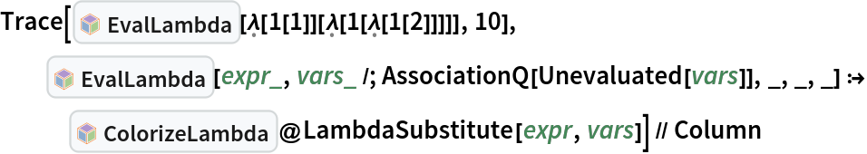 Trace[InterpretationBox[FrameBox[TagBox[TooltipBox[PaneBox[GridBox[List[List[GraphicsBox[List[Thickness[0.0025`], List[FaceForm[List[RGBColor[0.9607843137254902`, 0.5058823529411764`, 0.19607843137254902`], Opacity[1.`]]], FilledCurveBox[List[List[List[0, 2, 0], List[0, 1, 0], List[0, 1, 0], List[0, 1, 0], List[0, 1, 0]], List[List[0, 2, 0], List[0, 1, 0], List[0, 1, 0], List[0, 1, 0], List[0, 1, 0]], List[List[0, 2, 0], List[0, 1, 0], List[0, 1, 0], List[0, 1, 0], List[0, 1, 0], List[0, 1, 0]], List[List[0, 2, 0], List[1, 3, 3], List[0, 1, 0], List[1, 3, 3], List[0, 1, 0], List[1, 3, 3], List[0, 1, 0], List[1, 3, 3], List[1, 3, 3], List[0, 1, 0], List[1, 3, 3], List[0, 1, 0], List[1, 3, 3]]], List[List[List[205.`, 22.863691329956055`], List[205.`, 212.31669425964355`], List[246.01799774169922`, 235.99870109558105`], List[369.0710144042969`, 307.0436840057373`], List[369.0710144042969`, 117.59068870544434`], List[205.`, 22.863691329956055`]], List[List[30.928985595703125`, 307.0436840057373`], List[153.98200225830078`, 235.99870109558105`], List[195.`, 212.31669425964355`], List[195.`, 22.863691329956055`], List[30.928985595703125`, 117.59068870544434`], List[30.928985595703125`, 307.0436840057373`]], List[List[200.`, 410.42970085144043`], List[364.0710144042969`, 315.7036876678467`], List[241.01799774169922`, 244.65868949890137`], List[200.`, 220.97669792175293`], List[158.98200225830078`, 244.65868949890137`], List[35.928985595703125`, 315.7036876678467`], List[200.`, 410.42970085144043`]], List[List[376.5710144042969`, 320.03370475769043`], List[202.5`, 420.53370475769043`], List[200.95300006866455`, 421.42667961120605`], List[199.04699993133545`, 421.42667961120605`], List[197.5`, 420.53370475769043`], List[23.428985595703125`, 320.03370475769043`], List[21.882003784179688`, 319.1406993865967`], List[20.928985595703125`, 317.4896984100342`], List[20.928985595703125`, 315.7036876678467`], List[20.928985595703125`, 114.70369529724121`], List[20.928985595703125`, 112.91769218444824`], List[21.882003784179688`, 111.26669120788574`], List[23.428985595703125`, 110.37369346618652`], List[197.5`, 9.87369155883789`], List[198.27300024032593`, 9.426692008972168`], List[199.13700008392334`, 9.203690528869629`], List[200.`, 9.203690528869629`], List[200.86299991607666`, 9.203690528869629`], List[201.72699999809265`, 9.426692008972168`], List[202.5`, 9.87369155883789`], List[376.5710144042969`, 110.37369346618652`], List[378.1179962158203`, 111.26669120788574`], List[379.0710144042969`, 112.91769218444824`], List[379.0710144042969`, 114.70369529724121`], List[379.0710144042969`, 315.7036876678467`], List[379.0710144042969`, 317.4896984100342`], List[378.1179962158203`, 319.1406993865967`], List[376.5710144042969`, 320.03370475769043`]]]]], List[FaceForm[List[RGBColor[0.5529411764705883`, 0.6745098039215687`, 0.8117647058823529`], Opacity[1.`]]], FilledCurveBox[List[List[List[0, 2, 0], List[0, 1, 0], List[0, 1, 0], List[0, 1, 0]]], List[List[List[44.92900085449219`, 282.59088134765625`], List[181.00001525878906`, 204.0298843383789`], List[181.00001525878906`, 46.90887451171875`], List[44.92900085449219`, 125.46986389160156`], List[44.92900085449219`, 282.59088134765625`]]]]], List[FaceForm[List[RGBColor[0.6627450980392157`, 0.803921568627451`, 0.5686274509803921`], Opacity[1.`]]], FilledCurveBox[List[List[List[0, 2, 0], List[0, 1, 0], List[0, 1, 0], List[0, 1, 0]]], List[List[List[355.0710144042969`, 282.59088134765625`], List[355.0710144042969`, 125.46986389160156`], List[219.`, 46.90887451171875`], List[219.`, 204.0298843383789`], List[355.0710144042969`, 282.59088134765625`]]]]], List[FaceForm[List[RGBColor[0.6901960784313725`, 0.5882352941176471`, 0.8117647058823529`], Opacity[1.`]]], FilledCurveBox[List[List[List[0, 2, 0], List[0, 1, 0], List[0, 1, 0], List[0, 1, 0]]], List[List[List[200.`, 394.0606994628906`], List[336.0710144042969`, 315.4997024536133`], List[200.`, 236.93968200683594`], List[63.928985595703125`, 315.4997024536133`], List[200.`, 394.0606994628906`]]]]]], List[Rule[BaselinePosition, Scaled[0.15`]], Rule[ImageSize, 10], Rule[ImageSize, 15]]], StyleBox[RowBox[List["EvalLambda", " "]], Rule[ShowAutoStyles, False], Rule[ShowStringCharacters, False], Rule[FontSize, Times[0.9`, Inherited]], Rule[FontColor, GrayLevel[0.1`]]]]], Rule[GridBoxSpacings, List[Rule["Columns", List[List[0.25`]]]]]], Rule[Alignment, List[Left, Baseline]], Rule[BaselinePosition, Baseline], Rule[FrameMargins, List[List[3, 0], List[0, 0]]], Rule[BaseStyle, List[Rule[LineSpacing, List[0, 0]], Rule[LineBreakWithin, False]]]], RowBox[List["PacletSymbol", "[", RowBox[List["\"Wolfram/Lambda\"", ",", "\"Wolfram`Lambda`EvalLambda\""]], "]"]], Rule[TooltipStyle, List[Rule[ShowAutoStyles, True], Rule[ShowStringCharacters, True]]]], Function[Annotation[Slot[1], Style[Defer[PacletSymbol["Wolfram/Lambda", "Wolfram`Lambda`EvalLambda"]], Rule[ShowStringCharacters, True]], "Tooltip"]]], Rule[Background, RGBColor[0.968`, 0.976`, 0.984`]], Rule[BaselinePosition, Baseline], Rule[DefaultBaseStyle, List[]], Rule[FrameMargins, List[List[0, 0], List[1, 1]]], Rule[FrameStyle, RGBColor[0.831`, 0.847`, 0.85`]], Rule[RoundingRadius, 4]], PacletSymbol["Wolfram/Lambda", "Wolfram`Lambda`EvalLambda"], Rule[Selectable, False], Rule[SelectWithContents, True], Rule[BoxID, "PacletSymbolBox"]][\[FormalLambda][
     1[1]][\[FormalLambda][1[\[FormalLambda][1[2]]]]], 10], InterpretationBox[FrameBox[TagBox[TooltipBox[PaneBox[GridBox[List[List[GraphicsBox[List[Thickness[0.0025`], List[FaceForm[List[RGBColor[0.9607843137254902`, 0.5058823529411764`, 0.19607843137254902`], Opacity[1.`]]], FilledCurveBox[List[List[List[0, 2, 0], List[0, 1, 0], List[0, 1, 0], List[0, 1, 0], List[0, 1, 0]], List[List[0, 2, 0], List[0, 1, 0], List[0, 1, 0], List[0, 1, 0], List[0, 1, 0]], List[List[0, 2, 0], List[0, 1, 0], List[0, 1, 0], List[0, 1, 0], List[0, 1, 0], List[0, 1, 0]], List[List[0, 2, 0], List[1, 3, 3], List[0, 1, 0], List[1, 3, 3], List[0, 1, 0], List[1, 3, 3], List[0, 1, 0], List[1, 3, 3], List[1, 3, 3], List[0, 1, 0], List[1, 3, 3], List[0, 1, 0], List[1, 3, 3]]], List[List[List[205.`, 22.863691329956055`], List[205.`, 212.31669425964355`], List[246.01799774169922`, 235.99870109558105`], List[369.0710144042969`, 307.0436840057373`], List[369.0710144042969`, 117.59068870544434`], List[205.`, 22.863691329956055`]], List[List[30.928985595703125`, 307.0436840057373`], List[153.98200225830078`, 235.99870109558105`], List[195.`, 212.31669425964355`], List[195.`, 22.863691329956055`], List[30.928985595703125`, 117.59068870544434`], List[30.928985595703125`, 307.0436840057373`]], List[List[200.`, 410.42970085144043`], List[364.0710144042969`, 315.7036876678467`], List[241.01799774169922`, 244.65868949890137`], List[200.`, 220.97669792175293`], List[158.98200225830078`, 244.65868949890137`], List[35.928985595703125`, 315.7036876678467`], List[200.`, 410.42970085144043`]], List[List[376.5710144042969`, 320.03370475769043`], List[202.5`, 420.53370475769043`], List[200.95300006866455`, 421.42667961120605`], List[199.04699993133545`, 421.42667961120605`], List[197.5`, 420.53370475769043`], List[23.428985595703125`, 320.03370475769043`], List[21.882003784179688`, 319.1406993865967`], List[20.928985595703125`, 317.4896984100342`], List[20.928985595703125`, 315.7036876678467`], List[20.928985595703125`, 114.70369529724121`], List[20.928985595703125`, 112.91769218444824`], List[21.882003784179688`, 111.26669120788574`], List[23.428985595703125`, 110.37369346618652`], List[197.5`, 9.87369155883789`], List[198.27300024032593`, 9.426692008972168`], List[199.13700008392334`, 9.203690528869629`], List[200.`, 9.203690528869629`], List[200.86299991607666`, 9.203690528869629`], List[201.72699999809265`, 9.426692008972168`], List[202.5`, 9.87369155883789`], List[376.5710144042969`, 110.37369346618652`], List[378.1179962158203`, 111.26669120788574`], List[379.0710144042969`, 112.91769218444824`], List[379.0710144042969`, 114.70369529724121`], List[379.0710144042969`, 315.7036876678467`], List[379.0710144042969`, 317.4896984100342`], List[378.1179962158203`, 319.1406993865967`], List[376.5710144042969`, 320.03370475769043`]]]]], List[FaceForm[List[RGBColor[0.5529411764705883`, 0.6745098039215687`, 0.8117647058823529`], Opacity[1.`]]], FilledCurveBox[List[List[List[0, 2, 0], List[0, 1, 0], List[0, 1, 0], List[0, 1, 0]]], List[List[List[44.92900085449219`, 282.59088134765625`], List[181.00001525878906`, 204.0298843383789`], List[181.00001525878906`, 46.90887451171875`], List[44.92900085449219`, 125.46986389160156`], List[44.92900085449219`, 282.59088134765625`]]]]], List[FaceForm[List[RGBColor[0.6627450980392157`, 0.803921568627451`, 0.5686274509803921`], Opacity[1.`]]], FilledCurveBox[List[List[List[0, 2, 0], List[0, 1, 0], List[0, 1, 0], List[0, 1, 0]]], List[List[List[355.0710144042969`, 282.59088134765625`], List[355.0710144042969`, 125.46986389160156`], List[219.`, 46.90887451171875`], List[219.`, 204.0298843383789`], List[355.0710144042969`, 282.59088134765625`]]]]], List[FaceForm[List[RGBColor[0.6901960784313725`, 0.5882352941176471`, 0.8117647058823529`], Opacity[1.`]]], FilledCurveBox[List[List[List[0, 2, 0], List[0, 1, 0], List[0, 1, 0], List[0, 1, 0]]], List[List[List[200.`, 394.0606994628906`], List[336.0710144042969`, 315.4997024536133`], List[200.`, 236.93968200683594`], List[63.928985595703125`, 315.4997024536133`], List[200.`, 394.0606994628906`]]]]]], List[Rule[BaselinePosition, Scaled[0.15`]], Rule[ImageSize, 10], Rule[ImageSize, 15]]], StyleBox[RowBox[List["EvalLambda", " "]], Rule[ShowAutoStyles, False], Rule[ShowStringCharacters, False], Rule[FontSize, Times[0.9`, Inherited]], Rule[FontColor, GrayLevel[0.1`]]]]], Rule[GridBoxSpacings, List[Rule["Columns", List[List[0.25`]]]]]], Rule[Alignment, List[Left, Baseline]], Rule[BaselinePosition, Baseline], Rule[FrameMargins, List[List[3, 0], List[0, 0]]], Rule[BaseStyle, List[Rule[LineSpacing, List[0, 0]], Rule[LineBreakWithin, False]]]], RowBox[List["PacletSymbol", "[", RowBox[List["\"Wolfram/Lambda\"", ",", "\"Wolfram`Lambda`EvalLambda\""]], "]"]], Rule[TooltipStyle, List[Rule[ShowAutoStyles, True], Rule[ShowStringCharacters, True]]]], Function[Annotation[Slot[1], Style[Defer[PacletSymbol["Wolfram/Lambda", "Wolfram`Lambda`EvalLambda"]], Rule[ShowStringCharacters, True]], "Tooltip"]]], Rule[Background, RGBColor[0.968`, 0.976`, 0.984`]], Rule[BaselinePosition, Baseline], Rule[DefaultBaseStyle, List[]], Rule[FrameMargins, List[List[0, 0], List[1, 1]]], Rule[FrameStyle, RGBColor[0.831`, 0.847`, 0.85`]], Rule[RoundingRadius, 4]], PacletSymbol["Wolfram/Lambda", "Wolfram`Lambda`EvalLambda"], Rule[Selectable, False], Rule[SelectWithContents, True], Rule[BoxID, "PacletSymbolBox"]][expr_, vars_ /; AssociationQ[
      Unevaluated[
       vars]], _, _, _] :> InterpretationBox[FrameBox[TagBox[TooltipBox[PaneBox[GridBox[List[List[GraphicsBox[List[Thickness[0.0025`], List[FaceForm[List[RGBColor[0.9607843137254902`, 0.5058823529411764`, 0.19607843137254902`], Opacity[1.`]]], FilledCurveBox[List[List[List[0, 2, 0], List[0, 1, 0], List[0, 1, 0], List[0, 1, 0], List[0, 1, 0]], List[List[0, 2, 0], List[0, 1, 0], List[0, 1, 0], List[0, 1, 0], List[0, 1, 0]], List[List[0, 2, 0], List[0, 1, 0], List[0, 1, 0], List[0, 1, 0], List[0, 1, 0], List[0, 1, 0]], List[List[0, 2, 0], List[1, 3, 3], List[0, 1, 0], List[1, 3, 3], List[0, 1, 0], List[1, 3, 3], List[0, 1, 0], List[1, 3, 3], List[1, 3, 3], List[0, 1, 0], List[1, 3, 3], List[0, 1, 0], List[1, 3, 3]]], List[List[List[205.`, 22.863691329956055`], List[205.`, 212.31669425964355`], List[246.01799774169922`, 235.99870109558105`], List[369.0710144042969`, 307.0436840057373`], List[369.0710144042969`, 117.59068870544434`], List[205.`, 22.863691329956055`]], List[List[30.928985595703125`, 307.0436840057373`], List[153.98200225830078`, 235.99870109558105`], List[195.`, 212.31669425964355`], List[195.`, 22.863691329956055`], List[30.928985595703125`, 117.59068870544434`], List[30.928985595703125`, 307.0436840057373`]], List[List[200.`, 410.42970085144043`], List[364.0710144042969`, 315.7036876678467`], List[241.01799774169922`, 244.65868949890137`], List[200.`, 220.97669792175293`], List[158.98200225830078`, 244.65868949890137`], List[35.928985595703125`, 315.7036876678467`], List[200.`, 410.42970085144043`]], List[List[376.5710144042969`, 320.03370475769043`], List[202.5`, 420.53370475769043`], List[200.95300006866455`, 421.42667961120605`], List[199.04699993133545`, 421.42667961120605`], List[197.5`, 420.53370475769043`], List[23.428985595703125`, 320.03370475769043`], List[21.882003784179688`, 319.1406993865967`], List[20.928985595703125`, 317.4896984100342`], List[20.928985595703125`, 315.7036876678467`], List[20.928985595703125`, 114.70369529724121`], List[20.928985595703125`, 112.91769218444824`], List[21.882003784179688`, 111.26669120788574`], List[23.428985595703125`, 110.37369346618652`], List[197.5`, 9.87369155883789`], List[198.27300024032593`, 9.426692008972168`], List[199.13700008392334`, 9.203690528869629`], List[200.`, 9.203690528869629`], List[200.86299991607666`, 9.203690528869629`], List[201.72699999809265`, 9.426692008972168`], List[202.5`, 9.87369155883789`], List[376.5710144042969`, 110.37369346618652`], List[378.1179962158203`, 111.26669120788574`], List[379.0710144042969`, 112.91769218444824`], List[379.0710144042969`, 114.70369529724121`], List[379.0710144042969`, 315.7036876678467`], List[379.0710144042969`, 317.4896984100342`], List[378.1179962158203`, 319.1406993865967`], List[376.5710144042969`, 320.03370475769043`]]]]], List[FaceForm[List[RGBColor[0.5529411764705883`, 0.6745098039215687`, 0.8117647058823529`], Opacity[1.`]]], FilledCurveBox[List[List[List[0, 2, 0], List[0, 1, 0], List[0, 1, 0], List[0, 1, 0]]], List[List[List[44.92900085449219`, 282.59088134765625`], List[181.00001525878906`, 204.0298843383789`], List[181.00001525878906`, 46.90887451171875`], List[44.92900085449219`, 125.46986389160156`], List[44.92900085449219`, 282.59088134765625`]]]]], List[FaceForm[List[RGBColor[0.6627450980392157`, 0.803921568627451`, 0.5686274509803921`], Opacity[1.`]]], FilledCurveBox[List[List[List[0, 2, 0], List[0, 1, 0], List[0, 1, 0], List[0, 1, 0]]], List[List[List[355.0710144042969`, 282.59088134765625`], List[355.0710144042969`, 125.46986389160156`], List[219.`, 46.90887451171875`], List[219.`, 204.0298843383789`], List[355.0710144042969`, 282.59088134765625`]]]]], List[FaceForm[List[RGBColor[0.6901960784313725`, 0.5882352941176471`, 0.8117647058823529`], Opacity[1.`]]], FilledCurveBox[List[List[List[0, 2, 0], List[0, 1, 0], List[0, 1, 0], List[0, 1, 0]]], List[List[List[200.`, 394.0606994628906`], List[336.0710144042969`, 315.4997024536133`], List[200.`, 236.93968200683594`], List[63.928985595703125`, 315.4997024536133`], List[200.`, 394.0606994628906`]]]]]], List[Rule[BaselinePosition, Scaled[0.15`]], Rule[ImageSize, 10], Rule[ImageSize, 15]]], StyleBox[RowBox[List["ColorizeLambda", " "]], Rule[ShowAutoStyles, False], Rule[ShowStringCharacters, False], Rule[FontSize, Times[0.9`, Inherited]], Rule[FontColor, GrayLevel[0.1`]]]]], Rule[GridBoxSpacings, List[Rule["Columns", List[List[0.25`]]]]]], Rule[Alignment, List[Left, Baseline]], Rule[BaselinePosition, Baseline], Rule[FrameMargins, List[List[3, 0], List[0, 0]]], Rule[BaseStyle, List[Rule[LineSpacing, List[0, 0]], Rule[LineBreakWithin, False]]]], RowBox[List["PacletSymbol", "[", RowBox[List["\"Wolfram/Lambda\"", ",", "\"Wolfram`Lambda`ColorizeLambda\""]], "]"]], Rule[TooltipStyle, List[Rule[ShowAutoStyles, True], Rule[ShowStringCharacters, True]]]], Function[Annotation[Slot[1], Style[Defer[PacletSymbol["Wolfram/Lambda", "Wolfram`Lambda`ColorizeLambda"]], Rule[ShowStringCharacters, True]], "Tooltip"]]], Rule[Background, RGBColor[0.968`, 0.976`, 0.984`]], Rule[BaselinePosition, Baseline], Rule[DefaultBaseStyle, List[]], Rule[FrameMargins, List[List[0, 0], List[1, 1]]], Rule[FrameStyle, RGBColor[0.831`, 0.847`, 0.85`]], Rule[RoundingRadius, 4]], PacletSymbol["Wolfram/Lambda", "Wolfram`Lambda`ColorizeLambda"], Rule[Selectable, False], Rule[SelectWithContents, True], Rule[BoxID, "PacletSymbolBox"]]@
    LambdaSubstitute[expr, vars]] // Column