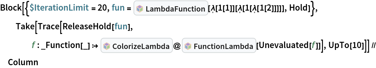 Block[{$IterationLimit = 20, fun = InterpretationBox[FrameBox[TagBox[TooltipBox[PaneBox[GridBox[List[List[GraphicsBox[List[Thickness[0.0025`], List[FaceForm[List[RGBColor[0.9607843137254902`, 0.5058823529411764`, 0.19607843137254902`], Opacity[1.`]]], FilledCurveBox[List[List[List[0, 2, 0], List[0, 1, 0], List[0, 1, 0], List[0, 1, 0], List[0, 1, 0]], List[List[0, 2, 0], List[0, 1, 0], List[0, 1, 0], List[0, 1, 0], List[0, 1, 0]], List[List[0, 2, 0], List[0, 1, 0], List[0, 1, 0], List[0, 1, 0], List[0, 1, 0], List[0, 1, 0]], List[List[0, 2, 0], List[1, 3, 3], List[0, 1, 0], List[1, 3, 3], List[0, 1, 0], List[1, 3, 3], List[0, 1, 0], List[1, 3, 3], List[1, 3, 3], List[0, 1, 0], List[1, 3, 3], List[0, 1, 0], List[1, 3, 3]]], List[List[List[205.`, 22.863691329956055`], List[205.`, 212.31669425964355`], List[246.01799774169922`, 235.99870109558105`], List[369.0710144042969`, 307.0436840057373`], List[369.0710144042969`, 117.59068870544434`], List[205.`, 22.863691329956055`]], List[List[30.928985595703125`, 307.0436840057373`], List[153.98200225830078`, 235.99870109558105`], List[195.`, 212.31669425964355`], List[195.`, 22.863691329956055`], List[30.928985595703125`, 117.59068870544434`], List[30.928985595703125`, 307.0436840057373`]], List[List[200.`, 410.42970085144043`], List[364.0710144042969`, 315.7036876678467`], List[241.01799774169922`, 244.65868949890137`], List[200.`, 220.97669792175293`], List[158.98200225830078`, 244.65868949890137`], List[35.928985595703125`, 315.7036876678467`], List[200.`, 410.42970085144043`]], List[List[376.5710144042969`, 320.03370475769043`], List[202.5`, 420.53370475769043`], List[200.95300006866455`, 421.42667961120605`], List[199.04699993133545`, 421.42667961120605`], List[197.5`, 420.53370475769043`], List[23.428985595703125`, 320.03370475769043`], List[21.882003784179688`, 319.1406993865967`], List[20.928985595703125`, 317.4896984100342`], List[20.928985595703125`, 315.7036876678467`], List[20.928985595703125`, 114.70369529724121`], List[20.928985595703125`, 112.91769218444824`], List[21.882003784179688`, 111.26669120788574`], List[23.428985595703125`, 110.37369346618652`], List[197.5`, 9.87369155883789`], List[198.27300024032593`, 9.426692008972168`], List[199.13700008392334`, 9.203690528869629`], List[200.`, 9.203690528869629`], List[200.86299991607666`, 9.203690528869629`], List[201.72699999809265`, 9.426692008972168`], List[202.5`, 9.87369155883789`], List[376.5710144042969`, 110.37369346618652`], List[378.1179962158203`, 111.26669120788574`], List[379.0710144042969`, 112.91769218444824`], List[379.0710144042969`, 114.70369529724121`], List[379.0710144042969`, 315.7036876678467`], List[379.0710144042969`, 317.4896984100342`], List[378.1179962158203`, 319.1406993865967`], List[376.5710144042969`, 320.03370475769043`]]]]], List[FaceForm[List[RGBColor[0.5529411764705883`, 0.6745098039215687`, 0.8117647058823529`], Opacity[1.`]]], FilledCurveBox[List[List[List[0, 2, 0], List[0, 1, 0], List[0, 1, 0], List[0, 1, 0]]], List[List[List[44.92900085449219`, 282.59088134765625`], List[181.00001525878906`, 204.0298843383789`], List[181.00001525878906`, 46.90887451171875`], List[44.92900085449219`, 125.46986389160156`], List[44.92900085449219`, 282.59088134765625`]]]]], List[FaceForm[List[RGBColor[0.6627450980392157`, 0.803921568627451`, 0.5686274509803921`], Opacity[1.`]]], FilledCurveBox[List[List[List[0, 2, 0], List[0, 1, 0], List[0, 1, 0], List[0, 1, 0]]], List[List[List[355.0710144042969`, 282.59088134765625`], List[355.0710144042969`, 125.46986389160156`], List[219.`, 46.90887451171875`], List[219.`, 204.0298843383789`], List[355.0710144042969`, 282.59088134765625`]]]]], List[FaceForm[List[RGBColor[0.6901960784313725`, 0.5882352941176471`, 0.8117647058823529`], Opacity[1.`]]], FilledCurveBox[List[List[List[0, 2, 0], List[0, 1, 0], List[0, 1, 0], List[0, 1, 0]]], List[List[List[200.`, 394.0606994628906`], List[336.0710144042969`, 315.4997024536133`], List[200.`, 236.93968200683594`], List[63.928985595703125`, 315.4997024536133`], List[200.`, 394.0606994628906`]]]]]], List[Rule[BaselinePosition, Scaled[0.15`]], Rule[ImageSize, 10], Rule[ImageSize, 15]]], StyleBox[RowBox[List["LambdaFunction", " "]], Rule[ShowAutoStyles, False], Rule[ShowStringCharacters, False], Rule[FontSize, Times[0.9`, Inherited]], Rule[FontColor, GrayLevel[0.1`]]]]], Rule[GridBoxSpacings, List[Rule["Columns", List[List[0.25`]]]]]], Rule[Alignment, List[Left, Baseline]], Rule[BaselinePosition, Baseline], Rule[FrameMargins, List[List[3, 0], List[0, 0]]], Rule[BaseStyle, List[Rule[LineSpacing, List[0, 0]], Rule[LineBreakWithin, False]]]], RowBox[List["PacletSymbol", "[", RowBox[List["\"Wolfram/Lambda\"", ",", "\"Wolfram`Lambda`LambdaFunction\""]], "]"]], Rule[TooltipStyle, List[Rule[ShowAutoStyles, True], Rule[ShowStringCharacters, True]]]], Function[Annotation[Slot[1], Style[Defer[PacletSymbol["Wolfram/Lambda", "Wolfram`Lambda`LambdaFunction"]], Rule[ShowStringCharacters, True]], "Tooltip"]]], Rule[Background, RGBColor[0.968`, 0.976`, 0.984`]], Rule[BaselinePosition, Baseline], Rule[DefaultBaseStyle, List[]], Rule[FrameMargins, List[List[0, 0], List[1, 1]]], Rule[FrameStyle, RGBColor[0.831`, 0.847`, 0.85`]], Rule[RoundingRadius, 4]], PacletSymbol["Wolfram/Lambda", "Wolfram`Lambda`LambdaFunction"], Rule[Selectable, False], Rule[SelectWithContents, True], Rule[BoxID, "PacletSymbolBox"]][\[FormalLambda][
       1[1]][\[FormalLambda][1[\[FormalLambda][1[2]]]]], Hold]}, Take[Trace[ReleaseHold[fun], f : _Function[_] :> InterpretationBox[FrameBox[TagBox[TooltipBox[PaneBox[GridBox[List[List[GraphicsBox[List[Thickness[0.0025`], List[FaceForm[List[RGBColor[0.9607843137254902`, 0.5058823529411764`, 0.19607843137254902`], Opacity[1.`]]], FilledCurveBox[List[List[List[0, 2, 0], List[0, 1, 0], List[0, 1, 0], List[0, 1, 0], List[0, 1, 0]], List[List[0, 2, 0], List[0, 1, 0], List[0, 1, 0], List[0, 1, 0], List[0, 1, 0]], List[List[0, 2, 0], List[0, 1, 0], List[0, 1, 0], List[0, 1, 0], List[0, 1, 0], List[0, 1, 0]], List[List[0, 2, 0], List[1, 3, 3], List[0, 1, 0], List[1, 3, 3], List[0, 1, 0], List[1, 3, 3], List[0, 1, 0], List[1, 3, 3], List[1, 3, 3], List[0, 1, 0], List[1, 3, 3], List[0, 1, 0], List[1, 3, 3]]], List[List[List[205.`, 22.863691329956055`], List[205.`, 212.31669425964355`], List[246.01799774169922`, 235.99870109558105`], List[369.0710144042969`, 307.0436840057373`], List[369.0710144042969`, 117.59068870544434`], List[205.`, 22.863691329956055`]], List[List[30.928985595703125`, 307.0436840057373`], List[153.98200225830078`, 235.99870109558105`], List[195.`, 212.31669425964355`], List[195.`, 22.863691329956055`], List[30.928985595703125`, 117.59068870544434`], List[30.928985595703125`, 307.0436840057373`]], List[List[200.`, 410.42970085144043`], List[364.0710144042969`, 315.7036876678467`], List[241.01799774169922`, 244.65868949890137`], List[200.`, 220.97669792175293`], List[158.98200225830078`, 244.65868949890137`], List[35.928985595703125`, 315.7036876678467`], List[200.`, 410.42970085144043`]], List[List[376.5710144042969`, 320.03370475769043`], List[202.5`, 420.53370475769043`], List[200.95300006866455`, 421.42667961120605`], List[199.04699993133545`, 421.42667961120605`], List[197.5`, 420.53370475769043`], List[23.428985595703125`, 320.03370475769043`], List[21.882003784179688`, 319.1406993865967`], List[20.928985595703125`, 317.4896984100342`], List[20.928985595703125`, 315.7036876678467`], List[20.928985595703125`, 114.70369529724121`], List[20.928985595703125`, 112.91769218444824`], List[21.882003784179688`, 111.26669120788574`], List[23.428985595703125`, 110.37369346618652`], List[197.5`, 9.87369155883789`], List[198.27300024032593`, 9.426692008972168`], List[199.13700008392334`, 9.203690528869629`], List[200.`, 9.203690528869629`], List[200.86299991607666`, 9.203690528869629`], List[201.72699999809265`, 9.426692008972168`], List[202.5`, 9.87369155883789`], List[376.5710144042969`, 110.37369346618652`], List[378.1179962158203`, 111.26669120788574`], List[379.0710144042969`, 112.91769218444824`], List[379.0710144042969`, 114.70369529724121`], List[379.0710144042969`, 315.7036876678467`], List[379.0710144042969`, 317.4896984100342`], List[378.1179962158203`, 319.1406993865967`], List[376.5710144042969`, 320.03370475769043`]]]]], List[FaceForm[List[RGBColor[0.5529411764705883`, 0.6745098039215687`, 0.8117647058823529`], Opacity[1.`]]], FilledCurveBox[List[List[List[0, 2, 0], List[0, 1, 0], List[0, 1, 0], List[0, 1, 0]]], List[List[List[44.92900085449219`, 282.59088134765625`], List[181.00001525878906`, 204.0298843383789`], List[181.00001525878906`, 46.90887451171875`], List[44.92900085449219`, 125.46986389160156`], List[44.92900085449219`, 282.59088134765625`]]]]], List[FaceForm[List[RGBColor[0.6627450980392157`, 0.803921568627451`, 0.5686274509803921`], Opacity[1.`]]], FilledCurveBox[List[List[List[0, 2, 0], List[0, 1, 0], List[0, 1, 0], List[0, 1, 0]]], List[List[List[355.0710144042969`, 282.59088134765625`], List[355.0710144042969`, 125.46986389160156`], List[219.`, 46.90887451171875`], List[219.`, 204.0298843383789`], List[355.0710144042969`, 282.59088134765625`]]]]], List[FaceForm[List[RGBColor[0.6901960784313725`, 0.5882352941176471`, 0.8117647058823529`], Opacity[1.`]]], FilledCurveBox[List[List[List[0, 2, 0], List[0, 1, 0], List[0, 1, 0], List[0, 1, 0]]], List[List[List[200.`, 394.0606994628906`], List[336.0710144042969`, 315.4997024536133`], List[200.`, 236.93968200683594`], List[63.928985595703125`, 315.4997024536133`], List[200.`, 394.0606994628906`]]]]]], List[Rule[BaselinePosition, Scaled[0.15`]], Rule[ImageSize, 10], Rule[ImageSize, 15]]], StyleBox[RowBox[List["ColorizeLambda", " "]], Rule[ShowAutoStyles, False], Rule[ShowStringCharacters, False], Rule[FontSize, Times[0.9`, Inherited]], Rule[FontColor, GrayLevel[0.1`]]]]], Rule[GridBoxSpacings, List[Rule["Columns", List[List[0.25`]]]]]], Rule[Alignment, List[Left, Baseline]], Rule[BaselinePosition, Baseline], Rule[FrameMargins, List[List[3, 0], List[0, 0]]], Rule[BaseStyle, List[Rule[LineSpacing, List[0, 0]], Rule[LineBreakWithin, False]]]], RowBox[List["PacletSymbol", "[", RowBox[List["\"Wolfram/Lambda\"", ",", "\"Wolfram`Lambda`ColorizeLambda\""]], "]"]], Rule[TooltipStyle, List[Rule[ShowAutoStyles, True], Rule[ShowStringCharacters, True]]]], Function[Annotation[Slot[1], Style[Defer[PacletSymbol["Wolfram/Lambda", "Wolfram`Lambda`ColorizeLambda"]], Rule[ShowStringCharacters, True]], "Tooltip"]]], Rule[Background, RGBColor[0.968`, 0.976`, 0.984`]], Rule[BaselinePosition, Baseline], Rule[DefaultBaseStyle, List[]], Rule[FrameMargins, List[List[0, 0], List[1, 1]]], Rule[FrameStyle, RGBColor[0.831`, 0.847`, 0.85`]], Rule[RoundingRadius, 4]], PacletSymbol["Wolfram/Lambda", "Wolfram`Lambda`ColorizeLambda"], Rule[Selectable, False], Rule[SelectWithContents, True], Rule[BoxID, "PacletSymbolBox"]]@InterpretationBox[FrameBox[TagBox[TooltipBox[PaneBox[GridBox[List[List[GraphicsBox[List[Thickness[0.0025`], List[FaceForm[List[RGBColor[0.9607843137254902`, 0.5058823529411764`, 0.19607843137254902`], Opacity[1.`]]], FilledCurveBox[List[List[List[0, 2, 0], List[0, 1, 0], List[0, 1, 0], List[0, 1, 0], List[0, 1, 0]], List[List[0, 2, 0], List[0, 1, 0], List[0, 1, 0], List[0, 1, 0], List[0, 1, 0]], List[List[0, 2, 0], List[0, 1, 0], List[0, 1, 0], List[0, 1, 0], List[0, 1, 0], List[0, 1, 0]], List[List[0, 2, 0], List[1, 3, 3], List[0, 1, 0], List[1, 3, 3], List[0, 1, 0], List[1, 3, 3], List[0, 1, 0], List[1, 3, 3], List[1, 3, 3], List[0, 1, 0], List[1, 3, 3], List[0, 1, 0], List[1, 3, 3]]], List[List[List[205.`, 22.863691329956055`], List[205.`, 212.31669425964355`], List[246.01799774169922`, 235.99870109558105`], List[369.0710144042969`, 307.0436840057373`], List[369.0710144042969`, 117.59068870544434`], List[205.`, 22.863691329956055`]], List[List[30.928985595703125`, 307.0436840057373`], List[153.98200225830078`, 235.99870109558105`], List[195.`, 212.31669425964355`], List[195.`, 22.863691329956055`], List[30.928985595703125`, 117.59068870544434`], List[30.928985595703125`, 307.0436840057373`]], List[List[200.`, 410.42970085144043`], List[364.0710144042969`, 315.7036876678467`], List[241.01799774169922`, 244.65868949890137`], List[200.`, 220.97669792175293`], List[158.98200225830078`, 244.65868949890137`], List[35.928985595703125`, 315.7036876678467`], List[200.`, 410.42970085144043`]], List[List[376.5710144042969`, 320.03370475769043`], List[202.5`, 420.53370475769043`], List[200.95300006866455`, 421.42667961120605`], List[199.04699993133545`, 421.42667961120605`], List[197.5`, 420.53370475769043`], List[23.428985595703125`, 320.03370475769043`], List[21.882003784179688`, 319.1406993865967`], List[20.928985595703125`, 317.4896984100342`], List[20.928985595703125`, 315.7036876678467`], List[20.928985595703125`, 114.70369529724121`], List[20.928985595703125`, 112.91769218444824`], List[21.882003784179688`, 111.26669120788574`], List[23.428985595703125`, 110.37369346618652`], List[197.5`, 9.87369155883789`], List[198.27300024032593`, 9.426692008972168`], List[199.13700008392334`, 9.203690528869629`], List[200.`, 9.203690528869629`], List[200.86299991607666`, 9.203690528869629`], List[201.72699999809265`, 9.426692008972168`], List[202.5`, 9.87369155883789`], List[376.5710144042969`, 110.37369346618652`], List[378.1179962158203`, 111.26669120788574`], List[379.0710144042969`, 112.91769218444824`], List[379.0710144042969`, 114.70369529724121`], List[379.0710144042969`, 315.7036876678467`], List[379.0710144042969`, 317.4896984100342`], List[378.1179962158203`, 319.1406993865967`], List[376.5710144042969`, 320.03370475769043`]]]]], List[FaceForm[List[RGBColor[0.5529411764705883`, 0.6745098039215687`, 0.8117647058823529`], Opacity[1.`]]], FilledCurveBox[List[List[List[0, 2, 0], List[0, 1, 0], List[0, 1, 0], List[0, 1, 0]]], List[List[List[44.92900085449219`, 282.59088134765625`], List[181.00001525878906`, 204.0298843383789`], List[181.00001525878906`, 46.90887451171875`], List[44.92900085449219`, 125.46986389160156`], List[44.92900085449219`, 282.59088134765625`]]]]], List[FaceForm[List[RGBColor[0.6627450980392157`, 0.803921568627451`, 0.5686274509803921`], Opacity[1.`]]], FilledCurveBox[List[List[List[0, 2, 0], List[0, 1, 0], List[0, 1, 0], List[0, 1, 0]]], List[List[List[355.0710144042969`, 282.59088134765625`], List[355.0710144042969`, 125.46986389160156`], List[219.`, 46.90887451171875`], List[219.`, 204.0298843383789`], List[355.0710144042969`, 282.59088134765625`]]]]], List[FaceForm[List[RGBColor[0.6901960784313725`, 0.5882352941176471`, 0.8117647058823529`], Opacity[1.`]]], FilledCurveBox[List[List[List[0, 2, 0], List[0, 1, 0], List[0, 1, 0], List[0, 1, 0]]], List[List[List[200.`, 394.0606994628906`], List[336.0710144042969`, 315.4997024536133`], List[200.`, 236.93968200683594`], List[63.928985595703125`, 315.4997024536133`], List[200.`, 394.0606994628906`]]]]]], List[Rule[BaselinePosition, Scaled[0.15`]], Rule[ImageSize, 10], Rule[ImageSize, 15]]], StyleBox[RowBox[List["FunctionLambda", " "]], Rule[ShowAutoStyles, False], Rule[ShowStringCharacters, False], Rule[FontSize, Times[0.9`, Inherited]], Rule[FontColor, GrayLevel[0.1`]]]]], Rule[GridBoxSpacings, List[Rule["Columns", List[List[0.25`]]]]]], Rule[Alignment, List[Left, Baseline]], Rule[BaselinePosition, Baseline], Rule[FrameMargins, List[List[3, 0], List[0, 0]]], Rule[BaseStyle, List[Rule[LineSpacing, List[0, 0]], Rule[LineBreakWithin, False]]]], RowBox[List["PacletSymbol", "[", RowBox[List["\"Wolfram/Lambda\"", ",", "\"Wolfram`Lambda`FunctionLambda\""]], "]"]], Rule[TooltipStyle, List[Rule[ShowAutoStyles, True], Rule[ShowStringCharacters, True]]]], Function[Annotation[Slot[1], Style[Defer[PacletSymbol["Wolfram/Lambda", "Wolfram`Lambda`FunctionLambda"]], Rule[ShowStringCharacters, True]], "Tooltip"]]], Rule[Background, RGBColor[0.968`, 0.976`, 0.984`]], Rule[BaselinePosition, Baseline], Rule[DefaultBaseStyle, List[]], Rule[FrameMargins, List[List[0, 0], List[1, 1]]], Rule[FrameStyle, RGBColor[0.831`, 0.847`, 0.85`]], Rule[RoundingRadius, 4]], PacletSymbol["Wolfram/Lambda", "Wolfram`Lambda`FunctionLambda"], Rule[Selectable, False], Rule[SelectWithContents, True], Rule[BoxID, "PacletSymbolBox"]][Unevaluated[f]]], UpTo[10]]] // Column