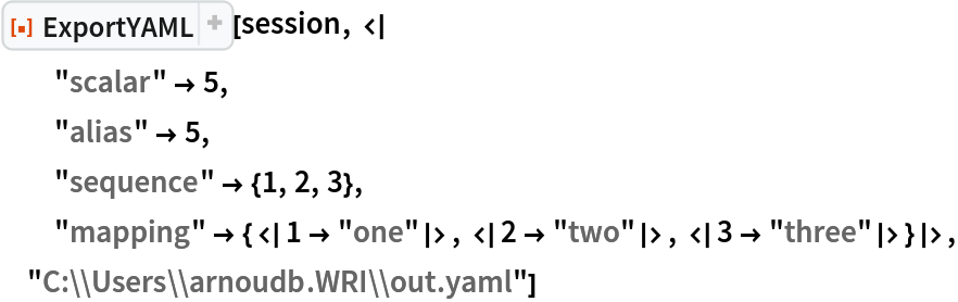 ResourceFunction["ExportYAML"][session, <|
  "scalar" -> 5,
  "alias" -> 5,
  "sequence" -> {1, 2, 3},
  "mapping" -> {<|1 -> "one"|>, <|2 -> "two"|>, <|3 -> "three"|>}|>, "C:\\Users\\arnoudb.WRI\\out.yaml"]