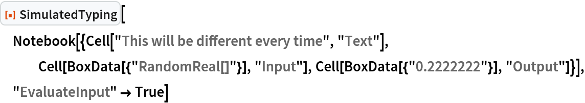 ResourceFunction["SimulatedTyping"][
 Notebook[{Cell["This will be different every time", "Text"], Cell[BoxData[{"RandomReal[]"}], "Input"], Cell[BoxData[{"0.2222222"}], "Output"]}], "EvaluateInput" -> True]