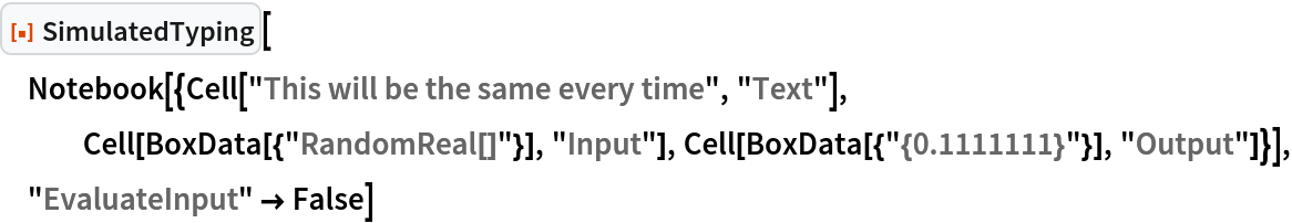 ResourceFunction["SimulatedTyping"][
 Notebook[{Cell["This will be the same every time", "Text"], Cell[BoxData[{"RandomReal[]"}], "Input"], Cell[BoxData[{"{0.1111111}"}], "Output"]}], "EvaluateInput" -> False]