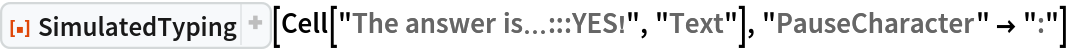 ResourceFunction["SimulatedTyping", ResourceVersion->"1.1.0", ResourceSystemBase -> "https://www.wolframcloud.com/obj/resourcesystem/api/1.0"][
 Cell["The answer is\[Ellipsis]:::YES!", "Text"], "PauseCharacter" -> ":"]