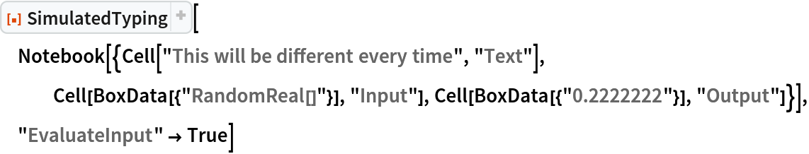 ResourceFunction["SimulatedTyping", ResourceVersion->"1.1.0", ResourceSystemBase -> "https://www.wolframcloud.com/obj/resourcesystem/api/1.0"][
 Notebook[{Cell["This will be different every time", "Text"], Cell[BoxData[{"RandomReal[]"}], "Input"], Cell[BoxData[{"0.2222222"}], "Output"]}], "EvaluateInput" -> True]