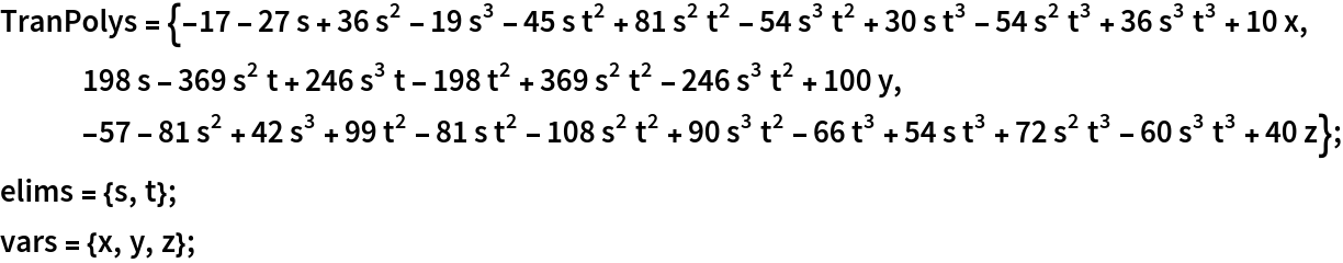 TranPolys = {-17 - 27 s + 36 s^2 - 19 s^3 - 45 s t^2 + 81 s^2 t^2 - 54 s^3 t^2 + 30 s t^3 - 54 s^2 t^3 + 36 s^3 t^3 + 10 x, 198 s - 369 s^2 t + 246 s^3 t - 198 t^2 + 369 s^2 t^2 - 246 s^3 t^2 + 100 y, -57 - 81 s^2 + 42 s^3 + 99 t^2 - 81 s t^2 - 108 s^2 t^2 + 90 s^3 t^2 - 66 t^3 + 54 s t^3 + 72 s^2 t^3 - 60 s^3 t^3 + 40 z};
elims = {s, t};
vars = {x, y, z};