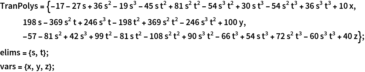 TranPolys = {-17 - 27 s + 36 s^2 - 19 s^3 - 45 s t^2 + 81 s^2 t^2 - 54 s^3 t^2 + 30 s t^3 - 54 s^2 t^3 + 36 s^3 t^3 + 10 x, 198 s - 369 s^2 t + 246 s^3 t - 198 t^2 + 369 s^2 t^2 - 246 s^3 t^2 + 100 y, -57 - 81 s^2 + 42 s^3 + 99 t^2 - 81 s t^2 - 108 s^2 t^2 + 90 s^3 t^2 - 66 t^3 + 54 s t^3 + 72 s^2 t^3 - 60 s^3 t^3 + 40 z};
elims = {s, t};
vars = {x, y, z};