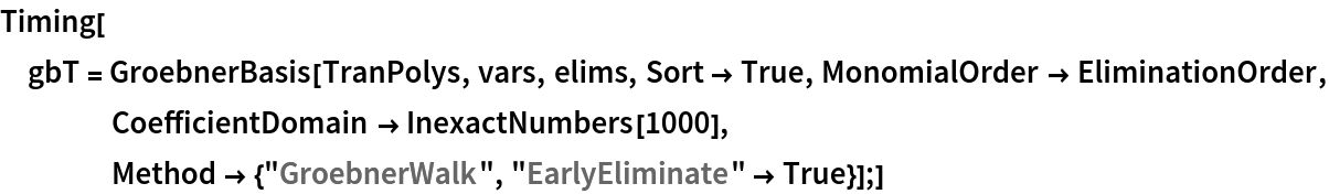 Timing[gbT = GroebnerBasis[TranPolys, vars, elims, Sort -> True, MonomialOrder -> EliminationOrder, CoefficientDomain -> InexactNumbers[1000], Method -> {"GroebnerWalk", "EarlyEliminate" -> True}];]