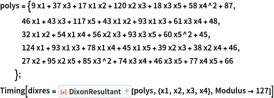 polys = {9 x1 + 37 x3 + 17 x1 x2 + 120 x2 x3 + 18 x3 x5 + 58 x4^2 + 87,
   46 x1 + 43 x3 + 117 x5 + 43 x1 x2 + 93 x1 x3 + 61 x3 x4 + 48,
   32 x1 x2 + 54 x1 x4 + 56 x2 x3 + 93 x3 x5 + 60 x5^2 + 45,
   124 x1 + 93 x1 x3 + 78 x1 x4 + 45 x1 x5 + 39 x2 x3 + 38 x2 x4 + 46,
   27 x2 + 95 x2 x5 + 85 x3^2 + 74 x3 x4 + 46 x3 x5 + 77 x4 x5 + 66
   };
Timing[dixres = ResourceFunction[
   "DixonResultant", ResourceSystemBase -> "https://www.wolframcloud.com/obj/resourcesystem/api/1.0"][polys, {x1, x2, x3, x4}, Modulus -> 127]]