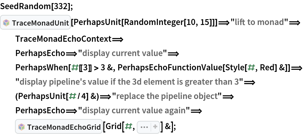 SeedRandom[332];
InterpretationBox[FrameBox[TagBox[TooltipBox[PaneBox[GridBox[List[List[GraphicsBox[List[Thickness[0.0025`], List[FaceForm[List[RGBColor[0.9607843137254902`, 0.5058823529411764`, 0.19607843137254902`], Opacity[1.`]]], FilledCurveBox[List[List[List[0, 2, 0], List[0, 1, 0], List[0, 1, 0], List[0, 1, 0], List[0, 1, 0]], List[List[0, 2, 0], List[0, 1, 0], List[0, 1, 0], List[0, 1, 0], List[0, 1, 0]], List[List[0, 2, 0], List[0, 1, 0], List[0, 1, 0], List[0, 1, 0], List[0, 1, 0], List[0, 1, 0]], List[List[0, 2, 0], List[1, 3, 3], List[0, 1, 0], List[1, 3, 3], List[0, 1, 0], List[1, 3, 3], List[0, 1, 0], List[1, 3, 3], List[1, 3, 3], List[0, 1, 0], List[1, 3, 3], List[0, 1, 0], List[1, 3, 3]]], List[List[List[205.`, 22.863691329956055`], List[205.`, 212.31669425964355`], List[246.01799774169922`, 235.99870109558105`], List[369.0710144042969`, 307.0436840057373`], List[369.0710144042969`, 117.59068870544434`], List[205.`, 22.863691329956055`]], List[List[30.928985595703125`, 307.0436840057373`], List[153.98200225830078`, 235.99870109558105`], List[195.`, 212.31669425964355`], List[195.`, 22.863691329956055`], List[30.928985595703125`, 117.59068870544434`], List[30.928985595703125`, 307.0436840057373`]], List[List[200.`, 410.42970085144043`], List[364.0710144042969`, 315.7036876678467`], List[241.01799774169922`, 244.65868949890137`], List[200.`, 220.97669792175293`], List[158.98200225830078`, 244.65868949890137`], List[35.928985595703125`, 315.7036876678467`], List[200.`, 410.42970085144043`]], List[List[376.5710144042969`, 320.03370475769043`], List[202.5`, 420.53370475769043`], List[200.95300006866455`, 421.42667961120605`], List[199.04699993133545`, 421.42667961120605`], List[197.5`, 420.53370475769043`], List[23.428985595703125`, 320.03370475769043`], List[21.882003784179688`, 319.1406993865967`], List[20.928985595703125`, 317.4896984100342`], List[20.928985595703125`, 315.7036876678467`], List[20.928985595703125`, 114.70369529724121`], List[20.928985595703125`, 112.91769218444824`], List[21.882003784179688`, 111.26669120788574`], List[23.428985595703125`, 110.37369346618652`], List[197.5`, 9.87369155883789`], List[198.27300024032593`, 9.426692008972168`], List[199.13700008392334`, 9.203690528869629`], List[200.`, 9.203690528869629`], List[200.86299991607666`, 9.203690528869629`], List[201.72699999809265`, 9.426692008972168`], List[202.5`, 9.87369155883789`], List[376.5710144042969`, 110.37369346618652`], List[378.1179962158203`, 111.26669120788574`], List[379.0710144042969`, 112.91769218444824`], List[379.0710144042969`, 114.70369529724121`], List[379.0710144042969`, 315.7036876678467`], List[379.0710144042969`, 317.4896984100342`], List[378.1179962158203`, 319.1406993865967`], List[376.5710144042969`, 320.03370475769043`]]]]], List[FaceForm[List[RGBColor[0.5529411764705883`, 0.6745098039215687`, 0.8117647058823529`], Opacity[1.`]]], FilledCurveBox[List[List[List[0, 2, 0], List[0, 1, 0], List[0, 1, 0], List[0, 1, 0]]], List[List[List[44.92900085449219`, 282.59088134765625`], List[181.00001525878906`, 204.0298843383789`], List[181.00001525878906`, 46.90887451171875`], List[44.92900085449219`, 125.46986389160156`], List[44.92900085449219`, 282.59088134765625`]]]]], List[FaceForm[List[RGBColor[0.6627450980392157`, 0.803921568627451`, 0.5686274509803921`], Opacity[1.`]]], FilledCurveBox[List[List[List[0, 2, 0], List[0, 1, 0], List[0, 1, 0], List[0, 1, 0]]], List[List[List[355.0710144042969`, 282.59088134765625`], List[355.0710144042969`, 125.46986389160156`], List[219.`, 46.90887451171875`], List[219.`, 204.0298843383789`], List[355.0710144042969`, 282.59088134765625`]]]]], List[FaceForm[List[RGBColor[0.6901960784313725`, 0.5882352941176471`, 0.8117647058823529`], Opacity[1.`]]], FilledCurveBox[List[List[List[0, 2, 0], List[0, 1, 0], List[0, 1, 0], List[0, 1, 0]]], List[List[List[200.`, 394.0606994628906`], List[336.0710144042969`, 315.4997024536133`], List[200.`, 236.93968200683594`], List[63.928985595703125`, 315.4997024536133`], List[200.`, 394.0606994628906`]]]]]], List[Rule[BaselinePosition, Scaled[0.15`]], Rule[ImageSize, 10], Rule[ImageSize, 15]]], StyleBox[RowBox[List["TraceMonadUnit", " "]], Rule[ShowAutoStyles, False], Rule[ShowStringCharacters, False], Rule[FontSize, Times[0.9`, Inherited]], Rule[FontColor, GrayLevel[0.1`]]]]], Rule[GridBoxSpacings, List[Rule["Columns", List[List[0.25`]]]]]], Rule[Alignment, List[Left, Baseline]], Rule[BaselinePosition, Baseline], Rule[FrameMargins, List[List[3, 0], List[0, 0]]], Rule[BaseStyle, List[Rule[LineSpacing, List[0, 0]], Rule[LineBreakWithin, False]]]], RowBox[List["PacletSymbol", "[", RowBox[List["\"AntonAntonov/MonadMakers\"", ",", "\"AntonAntonov`MonadMakers`TraceMonadUnit\""]], "]"]], Rule[TooltipStyle, List[Rule[ShowAutoStyles, True], Rule[ShowStringCharacters, True]]]], Function[Annotation[Slot[1], Style[Defer[PacletSymbol["AntonAntonov/MonadMakers", "AntonAntonov`MonadMakers`TraceMonadUnit"]], Rule[ShowStringCharacters, True]], "Tooltip"]]], Rule[Background, RGBColor[0.968`, 0.976`, 0.984`]], Rule[BaselinePosition, Baseline], Rule[DefaultBaseStyle, List[]], Rule[FrameMargins, List[List[0, 0], List[1, 1]]], Rule[FrameStyle, RGBColor[0.831`, 0.847`, 0.85`]], Rule[RoundingRadius, 4]], PacletSymbol["AntonAntonov/MonadMakers", "AntonAntonov`MonadMakers`TraceMonadUnit"], Rule[Selectable, False], Rule[SelectWithContents, True], Rule[BoxID, "PacletSymbolBox"]][
   PerhapsUnit[
    RandomInteger[10, 15]]]\[DoubleLongRightArrow]"lift to monad"\[DoubleLongRightArrow]
  TraceMonadEchoContext\[DoubleLongRightArrow]
  PerhapsEcho\[DoubleLongRightArrow]"display current value"\[DoubleLongRightArrow]
  PerhapsWhen[#[[3]] > 3 &, PerhapsEchoFunctionValue[
    Style[#, Red] &]]\[DoubleLongRightArrow]"display pipeline's value if the 3d element is greater than 3"\[DoubleLongRightArrow]
  (PerhapsUnit[#/
      4] &)\[DoubleLongRightArrow]"replace the pipeline object"\[DoubleLongRightArrow]
  PerhapsEcho\[DoubleLongRightArrow]"display current value again"\[DoubleLongRightArrow]
  InterpretationBox[FrameBox[TagBox[TooltipBox[PaneBox[GridBox[List[List[GraphicsBox[List[Thickness[0.0025`], List[FaceForm[List[RGBColor[0.9607843137254902`, 0.5058823529411764`, 0.19607843137254902`], Opacity[1.`]]], FilledCurveBox[List[List[List[0, 2, 0], List[0, 1, 0], List[0, 1, 0], List[0, 1, 0], List[0, 1, 0]], List[List[0, 2, 0], List[0, 1, 0], List[0, 1, 0], List[0, 1, 0], List[0, 1, 0]], List[List[0, 2, 0], List[0, 1, 0], List[0, 1, 0], List[0, 1, 0], List[0, 1, 0], List[0, 1, 0]], List[List[0, 2, 0], List[1, 3, 3], List[0, 1, 0], List[1, 3, 3], List[0, 1, 0], List[1, 3, 3], List[0, 1, 0], List[1, 3, 3], List[1, 3, 3], List[0, 1, 0], List[1, 3, 3], List[0, 1, 0], List[1, 3, 3]]], List[List[List[205.`, 22.863691329956055`], List[205.`, 212.31669425964355`], List[246.01799774169922`, 235.99870109558105`], List[369.0710144042969`, 307.0436840057373`], List[369.0710144042969`, 117.59068870544434`], List[205.`, 22.863691329956055`]], List[List[30.928985595703125`, 307.0436840057373`], List[153.98200225830078`, 235.99870109558105`], List[195.`, 212.31669425964355`], List[195.`, 22.863691329956055`], List[30.928985595703125`, 117.59068870544434`], List[30.928985595703125`, 307.0436840057373`]], List[List[200.`, 410.42970085144043`], List[364.0710144042969`, 315.7036876678467`], List[241.01799774169922`, 244.65868949890137`], List[200.`, 220.97669792175293`], List[158.98200225830078`, 244.65868949890137`], List[35.928985595703125`, 315.7036876678467`], List[200.`, 410.42970085144043`]], List[List[376.5710144042969`, 320.03370475769043`], List[202.5`, 420.53370475769043`], List[200.95300006866455`, 421.42667961120605`], List[199.04699993133545`, 421.42667961120605`], List[197.5`, 420.53370475769043`], List[23.428985595703125`, 320.03370475769043`], List[21.882003784179688`, 319.1406993865967`], List[20.928985595703125`, 317.4896984100342`], List[20.928985595703125`, 315.7036876678467`], List[20.928985595703125`, 114.70369529724121`], List[20.928985595703125`, 112.91769218444824`], List[21.882003784179688`, 111.26669120788574`], List[23.428985595703125`, 110.37369346618652`], List[197.5`, 9.87369155883789`], List[198.27300024032593`, 9.426692008972168`], List[199.13700008392334`, 9.203690528869629`], List[200.`, 9.203690528869629`], List[200.86299991607666`, 9.203690528869629`], List[201.72699999809265`, 9.426692008972168`], List[202.5`, 9.87369155883789`], List[376.5710144042969`, 110.37369346618652`], List[378.1179962158203`, 111.26669120788574`], List[379.0710144042969`, 112.91769218444824`], List[379.0710144042969`, 114.70369529724121`], List[379.0710144042969`, 315.7036876678467`], List[379.0710144042969`, 317.4896984100342`], List[378.1179962158203`, 319.1406993865967`], List[376.5710144042969`, 320.03370475769043`]]]]], List[FaceForm[List[RGBColor[0.5529411764705883`, 0.6745098039215687`, 0.8117647058823529`], Opacity[1.`]]], FilledCurveBox[List[List[List[0, 2, 0], List[0, 1, 0], List[0, 1, 0], List[0, 1, 0]]], List[List[List[44.92900085449219`, 282.59088134765625`], List[181.00001525878906`, 204.0298843383789`], List[181.00001525878906`, 46.90887451171875`], List[44.92900085449219`, 125.46986389160156`], List[44.92900085449219`, 282.59088134765625`]]]]], List[FaceForm[List[RGBColor[0.6627450980392157`, 0.803921568627451`, 0.5686274509803921`], Opacity[1.`]]], FilledCurveBox[List[List[List[0, 2, 0], List[0, 1, 0], List[0, 1, 0], List[0, 1, 0]]], List[List[List[355.0710144042969`, 282.59088134765625`], List[355.0710144042969`, 125.46986389160156`], List[219.`, 46.90887451171875`], List[219.`, 204.0298843383789`], List[355.0710144042969`, 282.59088134765625`]]]]], List[FaceForm[List[RGBColor[0.6901960784313725`, 0.5882352941176471`, 0.8117647058823529`], Opacity[1.`]]], FilledCurveBox[List[List[List[0, 2, 0], List[0, 1, 0], List[0, 1, 0], List[0, 1, 0]]], List[List[List[200.`, 394.0606994628906`], List[336.0710144042969`, 315.4997024536133`], List[200.`, 236.93968200683594`], List[63.928985595703125`, 315.4997024536133`], List[200.`, 394.0606994628906`]]]]]], List[Rule[BaselinePosition, Scaled[0.15`]], Rule[ImageSize, 10], Rule[ImageSize, 15]]], StyleBox[RowBox[List["TraceMonadEchoGrid", " "]], Rule[ShowAutoStyles, False], Rule[ShowStringCharacters, False], Rule[FontSize, Times[0.9`, Inherited]], Rule[FontColor, GrayLevel[0.1`]]]]], Rule[GridBoxSpacings, List[Rule["Columns", List[List[0.25`]]]]]], Rule[Alignment, List[Left, Baseline]], Rule[BaselinePosition, Baseline], Rule[FrameMargins, List[List[3, 0], List[0, 0]]], Rule[BaseStyle, List[Rule[LineSpacing, List[0, 0]], Rule[LineBreakWithin, False]]]], RowBox[List["PacletSymbol", "[", RowBox[List["\"AntonAntonov/MonadMakers\"", ",", "\"AntonAntonov`MonadMakers`TraceMonadEchoGrid\""]], "]"]], Rule[TooltipStyle, List[Rule[ShowAutoStyles, True], Rule[ShowStringCharacters, True]]]], Function[Annotation[Slot[1], Style[Defer[PacletSymbol["AntonAntonov/MonadMakers", "AntonAntonov`MonadMakers`TraceMonadEchoGrid"]], Rule[ShowStringCharacters, True]], "Tooltip"]]], Rule[Background, RGBColor[0.968`, 0.976`, 0.984`]], Rule[BaselinePosition, Baseline], Rule[DefaultBaseStyle, List[]], Rule[FrameMargins, List[List[0, 0], List[1, 1]]], Rule[FrameStyle, RGBColor[0.831`, 0.847`, 0.85`]], Rule[RoundingRadius, 4]], PacletSymbol["AntonAntonov/MonadMakers", "AntonAntonov`MonadMakers`TraceMonadEchoGrid"], Rule[Selectable, False], Rule[SelectWithContents, True], Rule[BoxID, "PacletSymbolBox"]][
   Grid[#, Sequence[
     Dividers -> All, FrameStyle -> GrayLevel[0.7], Alignment -> Left]] &];