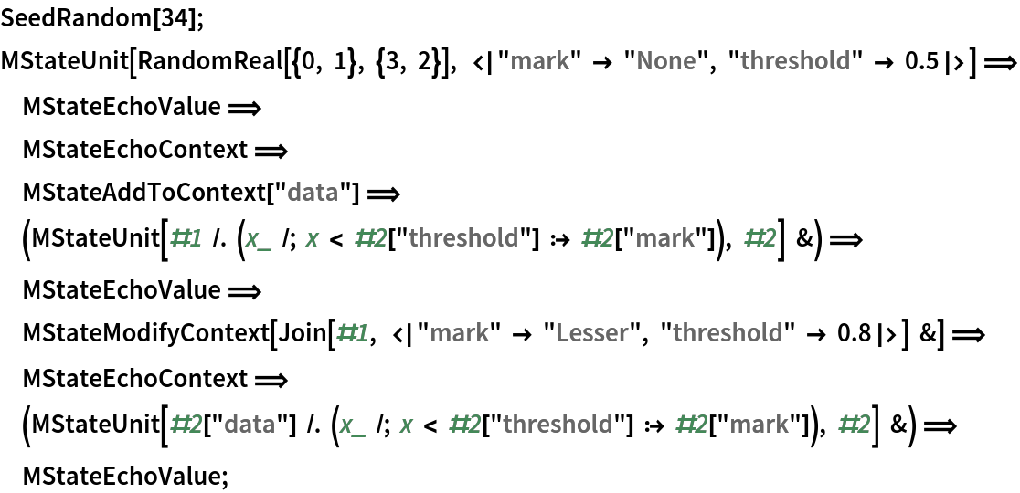 SeedRandom[34];
MStateUnit[
   RandomReal[{0, 1}, {3, 2}], <|"mark" -> "None", "threshold" -> 0.5|>] \[DoubleLongRightArrow]
       MStateEchoValue \[DoubleLongRightArrow]
       MStateEchoContext \[DoubleLongRightArrow]
       MStateAddToContext["data"] \[DoubleLongRightArrow]
       (MStateUnit[#1 /. (x_ /; x < #2["threshold"] :> #2[
         "mark"]), #2] &) \[DoubleLongRightArrow]
       MStateEchoValue \[DoubleLongRightArrow]
       MStateModifyContext[
   Join[#1, <|"mark" -> "Lesser", "threshold" -> 0.8|>] &] \[DoubleLongRightArrow]
       MStateEchoContext \[DoubleLongRightArrow]
       (MStateUnit[#2[
       "data"] /. (x_ /; x < #2["threshold"] :> #2[
         "mark"]), #2] &) \[DoubleLongRightArrow]
       MStateEchoValue;