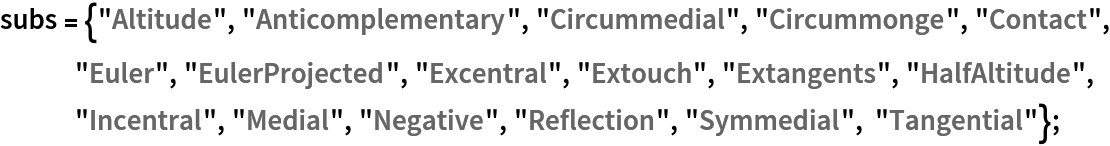 subs = {"Altitude", "Anticomplementary", "Circummedial", "Circummonge", "Contact", "Euler", "EulerProjected", "Excentral", "Extouch", "Extangents", "HalfAltitude", "Incentral", "Medial", "Negative", "Reflection", "Symmedial", "Tangential"};