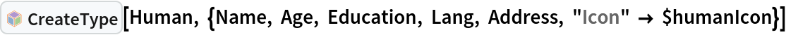 InterpretationBox[FrameBox[TagBox[TooltipBox[PaneBox[GridBox[List[List[GraphicsBox[List[Thickness[0.0025`], List[FaceForm[List[RGBColor[0.9607843137254902`, 0.5058823529411764`, 0.19607843137254902`], Opacity[1.`]]], FilledCurveBox[List[List[List[0, 2, 0], List[0, 1, 0], List[0, 1, 0], List[0, 1, 0], List[0, 1, 0]], List[List[0, 2, 0], List[0, 1, 0], List[0, 1, 0], List[0, 1, 0], List[0, 1, 0]], List[List[0, 2, 0], List[0, 1, 0], List[0, 1, 0], List[0, 1, 0], List[0, 1, 0], List[0, 1, 0]], List[List[0, 2, 0], List[1, 3, 3], List[0, 1, 0], List[1, 3, 3], List[0, 1, 0], List[1, 3, 3], List[0, 1, 0], List[1, 3, 3], List[1, 3, 3], List[0, 1, 0], List[1, 3, 3], List[0, 1, 0], List[1, 3, 3]]], List[List[List[205.`, 22.863691329956055`], List[205.`, 212.31669425964355`], List[246.01799774169922`, 235.99870109558105`], List[369.0710144042969`, 307.0436840057373`], List[369.0710144042969`, 117.59068870544434`], List[205.`, 22.863691329956055`]], List[List[30.928985595703125`, 307.0436840057373`], List[153.98200225830078`, 235.99870109558105`], List[195.`, 212.31669425964355`], List[195.`, 22.863691329956055`], List[30.928985595703125`, 117.59068870544434`], List[30.928985595703125`, 307.0436840057373`]], List[List[200.`, 410.42970085144043`], List[364.0710144042969`, 315.7036876678467`], List[241.01799774169922`, 244.65868949890137`], List[200.`, 220.97669792175293`], List[158.98200225830078`, 244.65868949890137`], List[35.928985595703125`, 315.7036876678467`], List[200.`, 410.42970085144043`]], List[List[376.5710144042969`, 320.03370475769043`], List[202.5`, 420.53370475769043`], List[200.95300006866455`, 421.42667961120605`], List[199.04699993133545`, 421.42667961120605`], List[197.5`, 420.53370475769043`], List[23.428985595703125`, 320.03370475769043`], List[21.882003784179688`, 319.1406993865967`], List[20.928985595703125`, 317.4896984100342`], List[20.928985595703125`, 315.7036876678467`], List[20.928985595703125`, 114.70369529724121`], List[20.928985595703125`, 112.91769218444824`], List[21.882003784179688`, 111.26669120788574`], List[23.428985595703125`, 110.37369346618652`], List[197.5`, 9.87369155883789`], List[198.27300024032593`, 9.426692008972168`], List[199.13700008392334`, 9.203690528869629`], List[200.`, 9.203690528869629`], List[200.86299991607666`, 9.203690528869629`], List[201.72699999809265`, 9.426692008972168`], List[202.5`, 9.87369155883789`], List[376.5710144042969`, 110.37369346618652`], List[378.1179962158203`, 111.26669120788574`], List[379.0710144042969`, 112.91769218444824`], List[379.0710144042969`, 114.70369529724121`], List[379.0710144042969`, 315.7036876678467`], List[379.0710144042969`, 317.4896984100342`], List[378.1179962158203`, 319.1406993865967`], List[376.5710144042969`, 320.03370475769043`]]]]], List[FaceForm[List[RGBColor[0.5529411764705883`, 0.6745098039215687`, 0.8117647058823529`], Opacity[1.`]]], FilledCurveBox[List[List[List[0, 2, 0], List[0, 1, 0], List[0, 1, 0], List[0, 1, 0]]], List[List[List[44.92900085449219`, 282.59088134765625`], List[181.00001525878906`, 204.0298843383789`], List[181.00001525878906`, 46.90887451171875`], List[44.92900085449219`, 125.46986389160156`], List[44.92900085449219`, 282.59088134765625`]]]]], List[FaceForm[List[RGBColor[0.6627450980392157`, 0.803921568627451`, 0.5686274509803921`], Opacity[1.`]]], FilledCurveBox[List[List[List[0, 2, 0], List[0, 1, 0], List[0, 1, 0], List[0, 1, 0]]], List[List[List[355.0710144042969`, 282.59088134765625`], List[355.0710144042969`, 125.46986389160156`], List[219.`, 46.90887451171875`], List[219.`, 204.0298843383789`], List[355.0710144042969`, 282.59088134765625`]]]]], List[FaceForm[List[RGBColor[0.6901960784313725`, 0.5882352941176471`, 0.8117647058823529`], Opacity[1.`]]], FilledCurveBox[List[List[List[0, 2, 0], List[0, 1, 0], List[0, 1, 0], List[0, 1, 0]]], List[List[List[200.`, 394.0606994628906`], List[336.0710144042969`, 315.4997024536133`], List[200.`, 236.93968200683594`], List[63.928985595703125`, 315.4997024536133`], List[200.`, 394.0606994628906`]]]]]], List[Rule[BaselinePosition, Scaled[0.15`]], Rule[ImageSize, 10], Rule[ImageSize, 15]]], StyleBox[RowBox[List["CreateType", " "]], Rule[ShowAutoStyles, False], Rule[ShowStringCharacters, False], Rule[FontSize, Times[0.9`, Inherited]], Rule[FontColor, GrayLevel[0.1`]]]]], Rule[GridBoxSpacings, List[Rule["Columns", List[List[0.25`]]]]]], Rule[Alignment, List[Left, Baseline]], Rule[BaselinePosition, Baseline], Rule[FrameMargins, List[List[3, 0], List[0, 0]]], Rule[BaseStyle, List[Rule[LineSpacing, List[0, 0]], Rule[LineBreakWithin, False]]]], RowBox[List["PacletSymbol", "[", RowBox[List["\"KirillBelov/Objects\"", ",", "\"CreateType\""]], "]"]], Rule[TooltipStyle, List[Rule[ShowAutoStyles, True], Rule[ShowStringCharacters, True]]]], Function[Annotation[Slot[1], Style[Defer[PacletSymbol["KirillBelov/Objects", "CreateType"]], Rule[ShowStringCharacters, True]], "Tooltip"]]], Rule[Background, RGBColor[0.968`, 0.976`, 0.984`]], Rule[BaselinePosition, Baseline], Rule[DefaultBaseStyle, List[]], Rule[FrameMargins, List[List[0, 0], List[1, 1]]], Rule[FrameStyle, RGBColor[0.831`, 0.847`, 0.85`]], Rule[RoundingRadius, 4]], PacletSymbol["KirillBelov/Objects", "CreateType"], Rule[Selectable, False], Rule[SelectWithContents, True], Rule[BoxID, "PacletSymbolBox"]][Human, {Name, Age, Education, Lang, Address, "Icon" -> $humanIcon}]